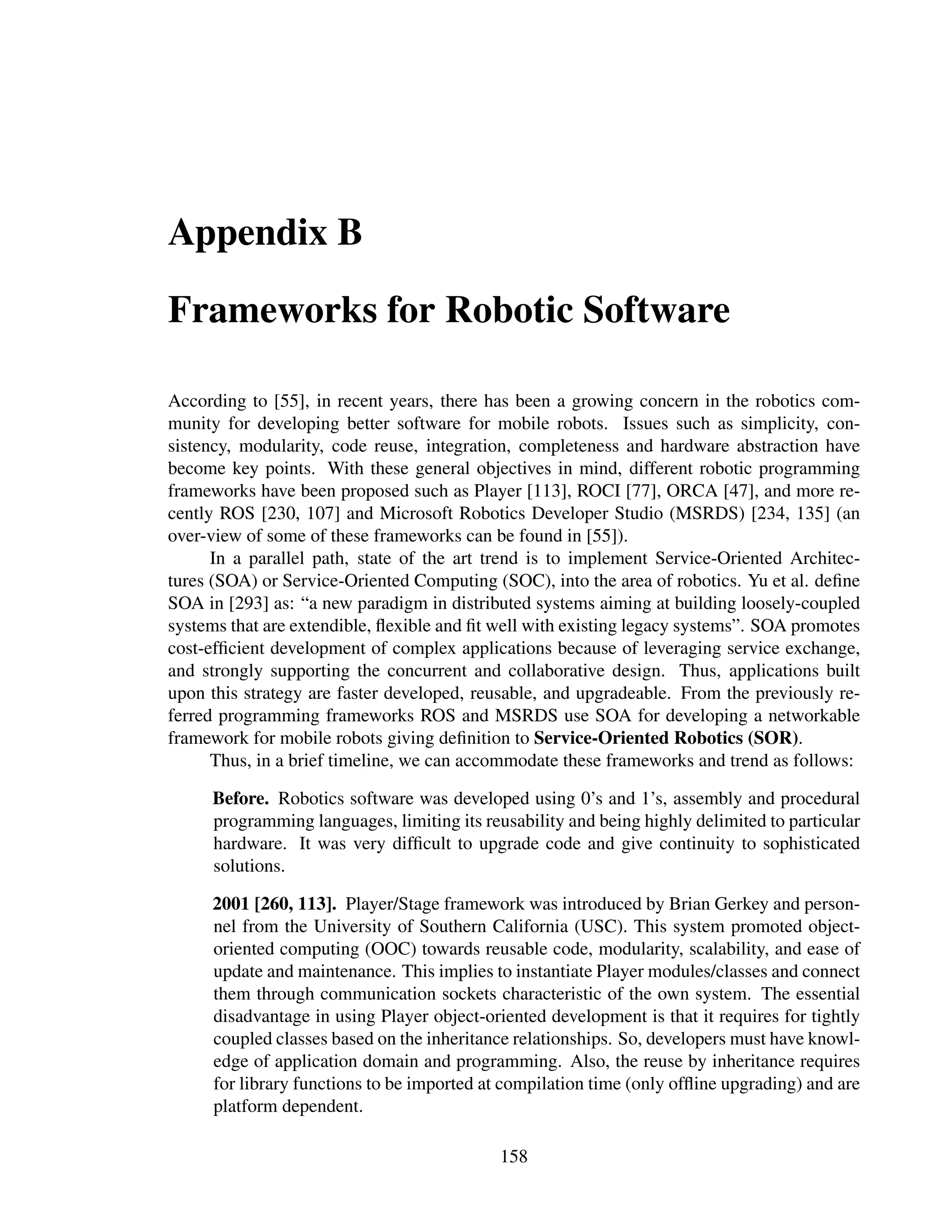 Appendix B

Frameworks for Robotic Software

According to [55], in recent years, there has been a growing concern in the robotics com-
munity for developing better software for mobile robots. Issues such as simplicity, con-
sistency, modularity, code reuse, integration, completeness and hardware abstraction have
become key points. With these general objectives in mind, different robotic programming
frameworks have been proposed such as Player [113], ROCI [77], ORCA [47], and more re-
cently ROS [230, 107] and Microsoft Robotics Developer Studio (MSRDS) [234, 135] (an
over-view of some of these frameworks can be found in [55]).
      In a parallel path, state of the art trend is to implement Service-Oriented Architec-
tures (SOA) or Service-Oriented Computing (SOC), into the area of robotics. Yu et al. deﬁne
SOA in [293] as: “a new paradigm in distributed systems aiming at building loosely-coupled
systems that are extendible, ﬂexible and ﬁt well with existing legacy systems”. SOA promotes
cost-efﬁcient development of complex applications because of leveraging service exchange,
and strongly supporting the concurrent and collaborative design. Thus, applications built
upon this strategy are faster developed, reusable, and upgradeable. From the previously re-
ferred programming frameworks ROS and MSRDS use SOA for developing a networkable
framework for mobile robots giving deﬁnition to Service-Oriented Robotics (SOR).
      Thus, in a brief timeline, we can accommodate these frameworks and trend as follows:

     Before. Robotics software was developed using 0’s and 1’s, assembly and procedural
     programming languages, limiting its reusability and being highly delimited to particular
     hardware. It was very difﬁcult to upgrade code and give continuity to sophisticated
     solutions.

     2001 [260, 113]. Player/Stage framework was introduced by Brian Gerkey and person-
     nel from the University of Southern California (USC). This system promoted object-
     oriented computing (OOC) towards reusable code, modularity, scalability, and ease of
     update and maintenance. This implies to instantiate Player modules/classes and connect
     them through communication sockets characteristic of the own system. The essential
     disadvantage in using Player object-oriented development is that it requires for tightly
     coupled classes based on the inheritance relationships. So, developers must have knowl-
     edge of application domain and programming. Also, the reuse by inheritance requires
     for library functions to be imported at compilation time (only ofﬂine upgrading) and are
     platform dependent.

                                            158
 