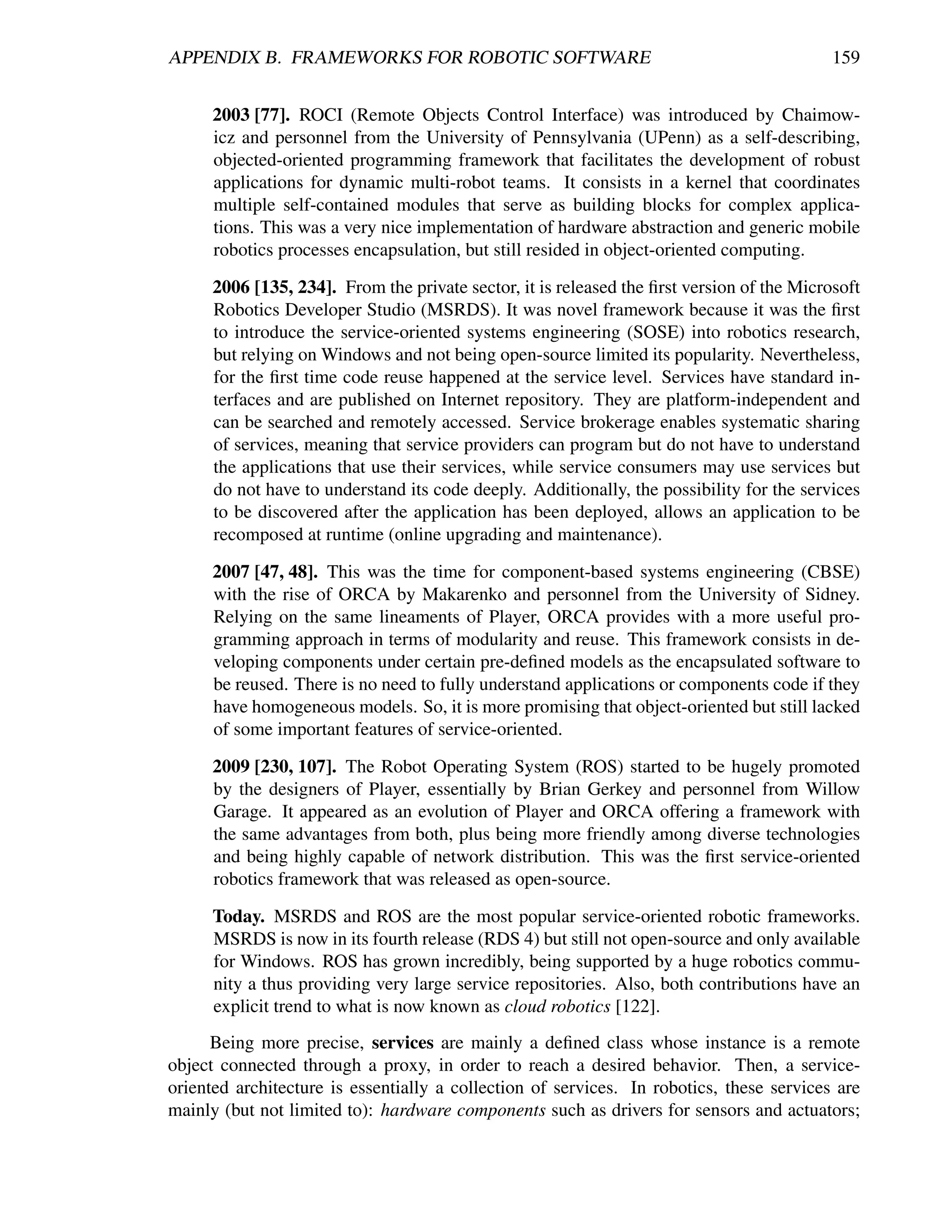 APPENDIX B. FRAMEWORKS FOR ROBOTIC SOFTWARE                                                 159


      2003 [77]. ROCI (Remote Objects Control Interface) was introduced by Chaimow-
      icz and personnel from the University of Pennsylvania (UPenn) as a self-describing,
      objected-oriented programming framework that facilitates the development of robust
      applications for dynamic multi-robot teams. It consists in a kernel that coordinates
      multiple self-contained modules that serve as building blocks for complex applica-
      tions. This was a very nice implementation of hardware abstraction and generic mobile
      robotics processes encapsulation, but still resided in object-oriented computing.

      2006 [135, 234]. From the private sector, it is released the ﬁrst version of the Microsoft
      Robotics Developer Studio (MSRDS). It was novel framework because it was the ﬁrst
      to introduce the service-oriented systems engineering (SOSE) into robotics research,
      but relying on Windows and not being open-source limited its popularity. Nevertheless,
      for the ﬁrst time code reuse happened at the service level. Services have standard in-
      terfaces and are published on Internet repository. They are platform-independent and
      can be searched and remotely accessed. Service brokerage enables systematic sharing
      of services, meaning that service providers can program but do not have to understand
      the applications that use their services, while service consumers may use services but
      do not have to understand its code deeply. Additionally, the possibility for the services
      to be discovered after the application has been deployed, allows an application to be
      recomposed at runtime (online upgrading and maintenance).

      2007 [47, 48]. This was the time for component-based systems engineering (CBSE)
      with the rise of ORCA by Makarenko and personnel from the University of Sidney.
      Relying on the same lineaments of Player, ORCA provides with a more useful pro-
      gramming approach in terms of modularity and reuse. This framework consists in de-
      veloping components under certain pre-deﬁned models as the encapsulated software to
      be reused. There is no need to fully understand applications or components code if they
      have homogeneous models. So, it is more promising that object-oriented but still lacked
      of some important features of service-oriented.

      2009 [230, 107]. The Robot Operating System (ROS) started to be hugely promoted
      by the designers of Player, essentially by Brian Gerkey and personnel from Willow
      Garage. It appeared as an evolution of Player and ORCA offering a framework with
      the same advantages from both, plus being more friendly among diverse technologies
      and being highly capable of network distribution. This was the ﬁrst service-oriented
      robotics framework that was released as open-source.

      Today. MSRDS and ROS are the most popular service-oriented robotic frameworks.
      MSRDS is now in its fourth release (RDS 4) but still not open-source and only available
      for Windows. ROS has grown incredibly, being supported by a huge robotics commu-
      nity a thus providing very large service repositories. Also, both contributions have an
      explicit trend to what is now known as cloud robotics [122].
      Being more precise, services are mainly a deﬁned class whose instance is a remote
object connected through a proxy, in order to reach a desired behavior. Then, a service-
oriented architecture is essentially a collection of services. In robotics, these services are
mainly (but not limited to): hardware components such as drivers for sensors and actuators;
 