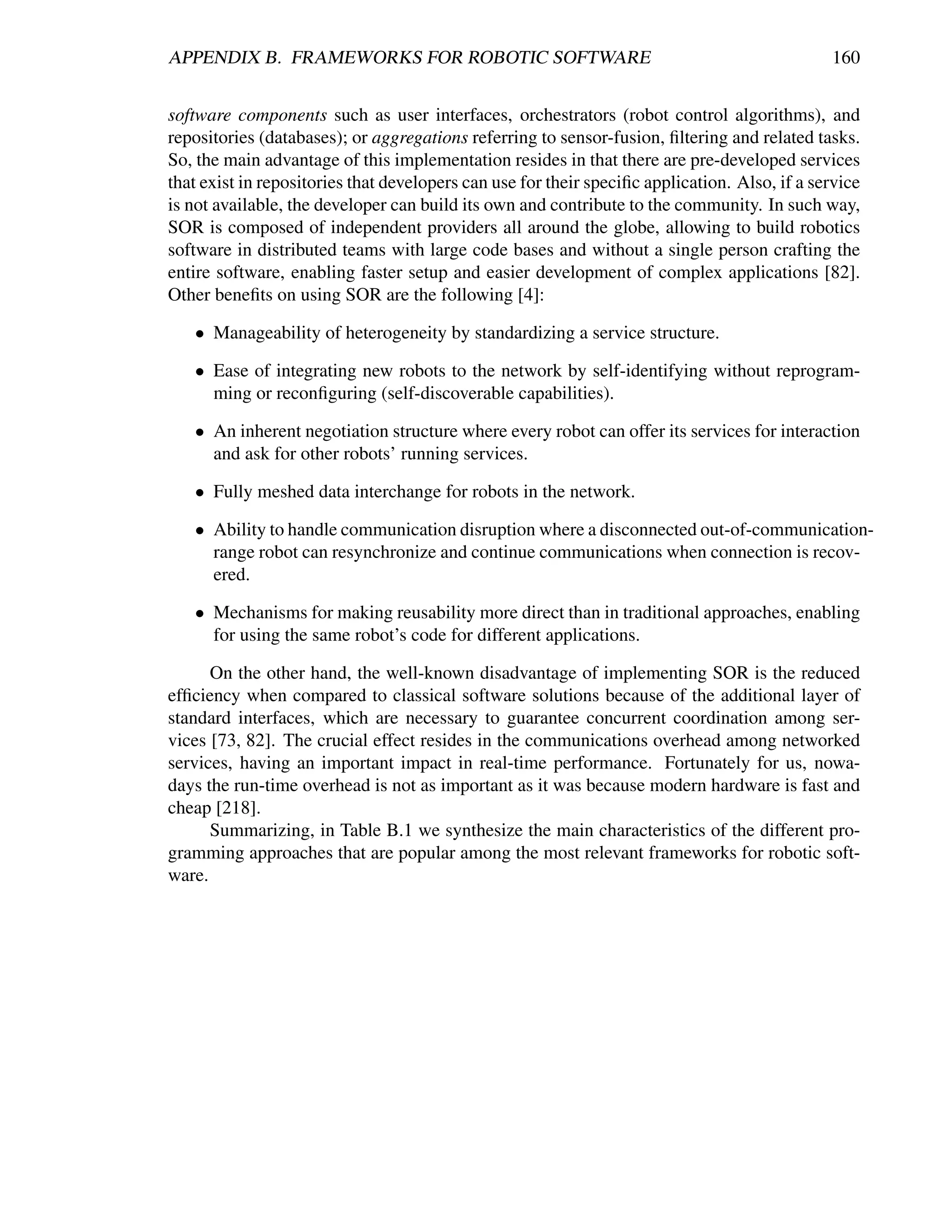 APPENDIX B. FRAMEWORKS FOR ROBOTIC SOFTWARE                                                    160


software components such as user interfaces, orchestrators (robot control algorithms), and
repositories (databases); or aggregations referring to sensor-fusion, ﬁltering and related tasks.
So, the main advantage of this implementation resides in that there are pre-developed services
that exist in repositories that developers can use for their speciﬁc application. Also, if a service
is not available, the developer can build its own and contribute to the community. In such way,
SOR is composed of independent providers all around the globe, allowing to build robotics
software in distributed teams with large code bases and without a single person crafting the
entire software, enabling faster setup and easier development of complex applications [82].
Other beneﬁts on using SOR are the following [4]:

   • Manageability of heterogeneity by standardizing a service structure.

   • Ease of integrating new robots to the network by self-identifying without reprogram-
     ming or reconﬁguring (self-discoverable capabilities).

   • An inherent negotiation structure where every robot can offer its services for interaction
     and ask for other robots’ running services.

   • Fully meshed data interchange for robots in the network.

   • Ability to handle communication disruption where a disconnected out-of-communication-
     range robot can resynchronize and continue communications when connection is recov-
     ered.

   • Mechanisms for making reusability more direct than in traditional approaches, enabling
     for using the same robot’s code for different applications.

      On the other hand, the well-known disadvantage of implementing SOR is the reduced
efﬁciency when compared to classical software solutions because of the additional layer of
standard interfaces, which are necessary to guarantee concurrent coordination among ser-
vices [73, 82]. The crucial effect resides in the communications overhead among networked
services, having an important impact in real-time performance. Fortunately for us, nowa-
days the run-time overhead is not as important as it was because modern hardware is fast and
cheap [218].
      Summarizing, in Table B.1 we synthesize the main characteristics of the different pro-
gramming approaches that are popular among the most relevant frameworks for robotic soft-
ware.
 