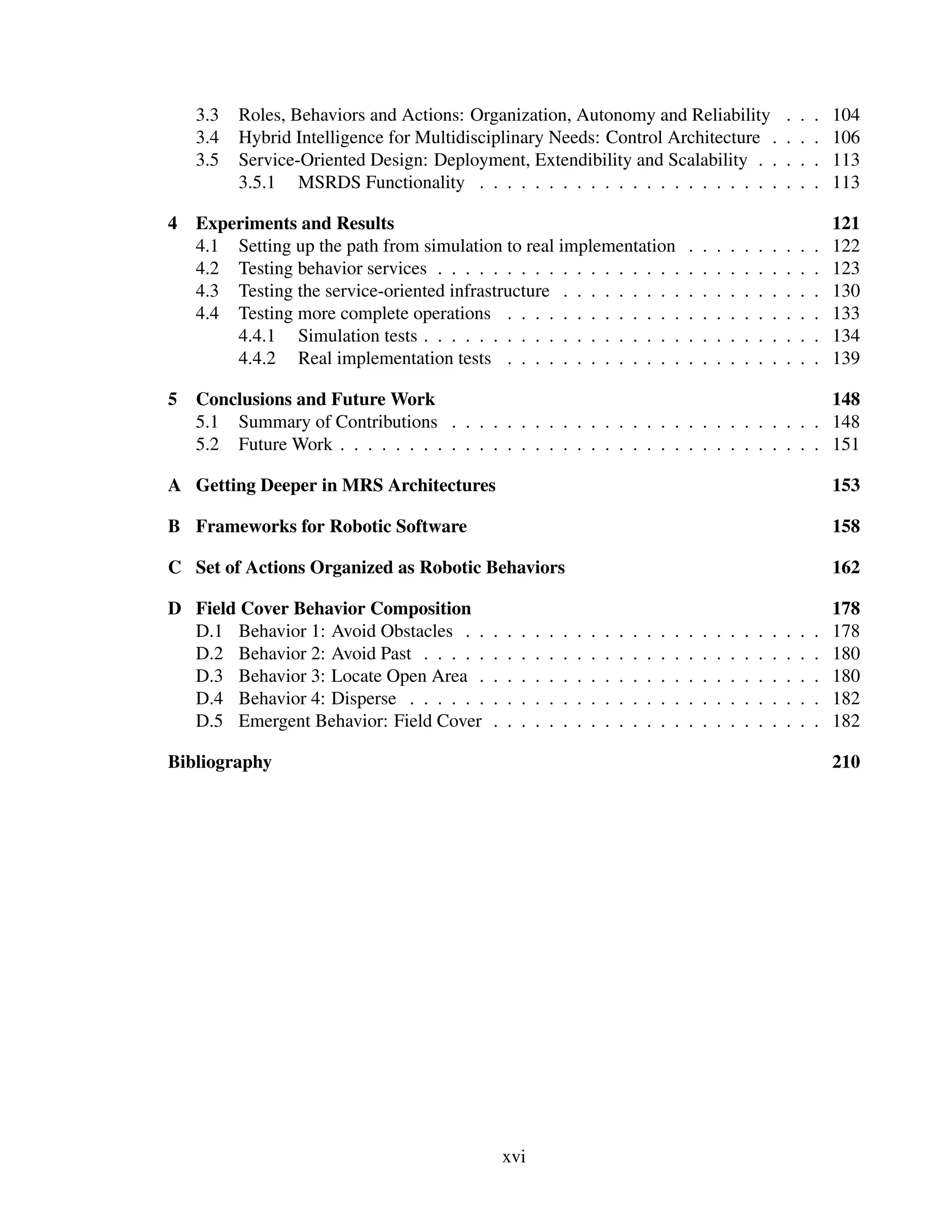 3.3   Roles, Behaviors and Actions: Organization, Autonomy and Reliability                                                  .   .   .   104
    3.4   Hybrid Intelligence for Multidisciplinary Needs: Control Architecture .                                               .   .   .   106
    3.5   Service-Oriented Design: Deployment, Extendibility and Scalability . .                                                .   .   .   113
          3.5.1 MSRDS Functionality . . . . . . . . . . . . . . . . . . . . . .                                                 .   .   .   113

4   Experiments and Results                                                                                                                 121
    4.1 Setting up the path from simulation to real implementation                                  .   .   .   .   .   .   .   .   .   .   122
    4.2 Testing behavior services . . . . . . . . . . . . . . . . . .                               .   .   .   .   .   .   .   .   .   .   123
    4.3 Testing the service-oriented infrastructure . . . . . . . . .                               .   .   .   .   .   .   .   .   .   .   130
    4.4 Testing more complete operations . . . . . . . . . . . . .                                  .   .   .   .   .   .   .   .   .   .   133
        4.4.1 Simulation tests . . . . . . . . . . . . . . . . . . .                                .   .   .   .   .   .   .   .   .   .   134
        4.4.2 Real implementation tests . . . . . . . . . . . . .                                   .   .   .   .   .   .   .   .   .   .   139

5   Conclusions and Future Work                                                           148
    5.1 Summary of Contributions . . . . . . . . . . . . . . . . . . . . . . . . . . . 148
    5.2 Future Work . . . . . . . . . . . . . . . . . . . . . . . . . . . . . . . . . . . 151

A Getting Deeper in MRS Architectures                                                                                                       153

B Frameworks for Robotic Software                                                                                                           158

C Set of Actions Organized as Robotic Behaviors                                                                                             162

D Field Cover Behavior Composition                                                                                                          178
  D.1 Behavior 1: Avoid Obstacles . .       .   .   .   .   .   .   .   .   .   .   .   .   .   .   .   .   .   .   .   .   .   .   .   .   178
  D.2 Behavior 2: Avoid Past . . . . .      .   .   .   .   .   .   .   .   .   .   .   .   .   .   .   .   .   .   .   .   .   .   .   .   180
  D.3 Behavior 3: Locate Open Area .        .   .   .   .   .   .   .   .   .   .   .   .   .   .   .   .   .   .   .   .   .   .   .   .   180
  D.4 Behavior 4: Disperse . . . . . .      .   .   .   .   .   .   .   .   .   .   .   .   .   .   .   .   .   .   .   .   .   .   .   .   182
  D.5 Emergent Behavior: Field Cover        .   .   .   .   .   .   .   .   .   .   .   .   .   .   .   .   .   .   .   .   .   .   .   .   182

Bibliography                                                                                                                                210




                                                xvi
 