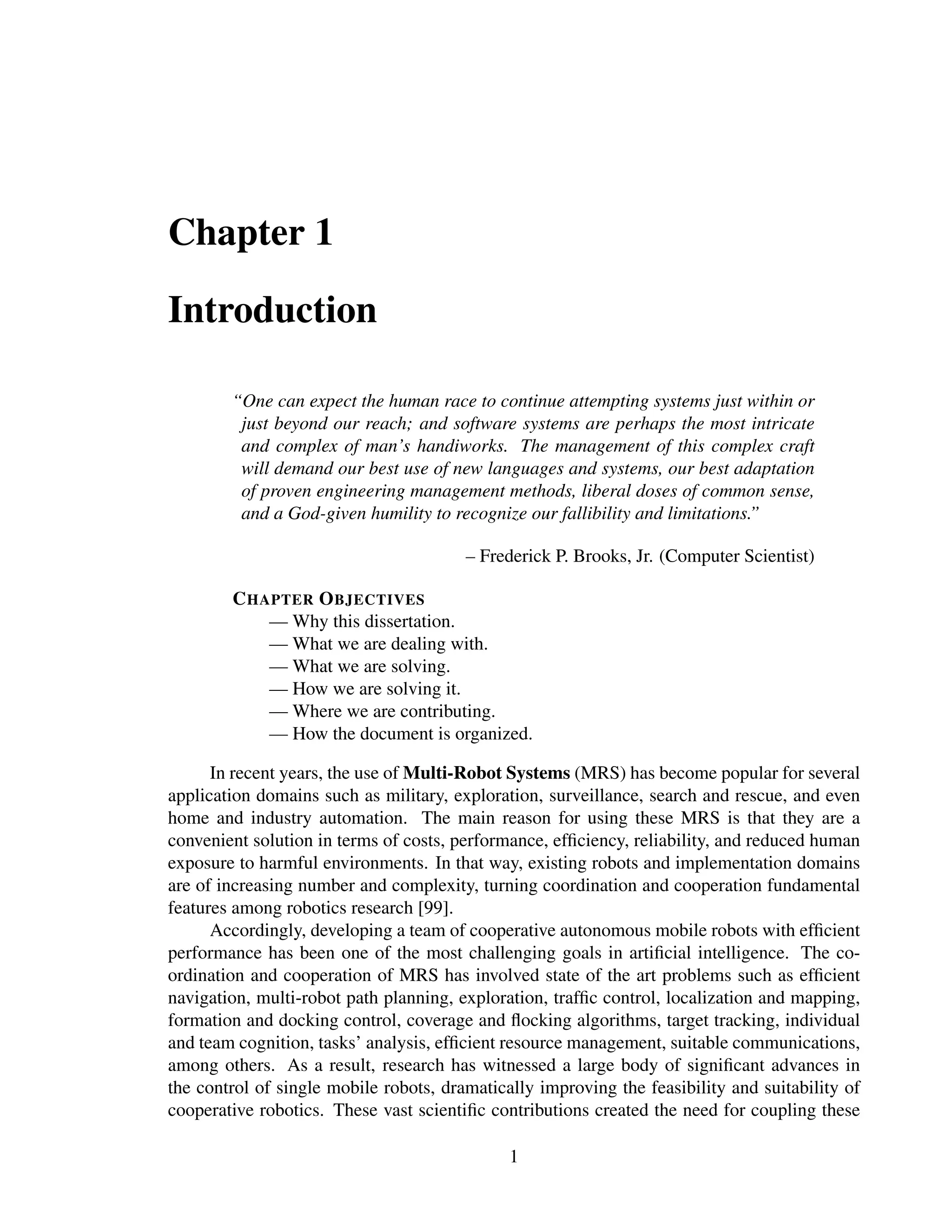 Chapter 1

Introduction

        “One can expect the human race to continue attempting systems just within or
         just beyond our reach; and software systems are perhaps the most intricate
         and complex of man’s handiworks. The management of this complex craft
         will demand our best use of new languages and systems, our best adaptation
         of proven engineering management methods, liberal doses of common sense,
         and a God-given humility to recognize our fallibility and limitations.”

                                        – Frederick P. Brooks, Jr. (Computer Scientist)

        C HAPTER O BJECTIVES
            — Why this dissertation.
            — What we are dealing with.
            — What we are solving.
            — How we are solving it.
            — Where we are contributing.
            — How the document is organized.

      In recent years, the use of Multi-Robot Systems (MRS) has become popular for several
application domains such as military, exploration, surveillance, search and rescue, and even
home and industry automation. The main reason for using these MRS is that they are a
convenient solution in terms of costs, performance, efﬁciency, reliability, and reduced human
exposure to harmful environments. In that way, existing robots and implementation domains
are of increasing number and complexity, turning coordination and cooperation fundamental
features among robotics research [99].
      Accordingly, developing a team of cooperative autonomous mobile robots with efﬁcient
performance has been one of the most challenging goals in artiﬁcial intelligence. The co-
ordination and cooperation of MRS has involved state of the art problems such as efﬁcient
navigation, multi-robot path planning, exploration, trafﬁc control, localization and mapping,
formation and docking control, coverage and ﬂocking algorithms, target tracking, individual
and team cognition, tasks’ analysis, efﬁcient resource management, suitable communications,
among others. As a result, research has witnessed a large body of signiﬁcant advances in
the control of single mobile robots, dramatically improving the feasibility and suitability of
cooperative robotics. These vast scientiﬁc contributions created the need for coupling these

                                              1
 