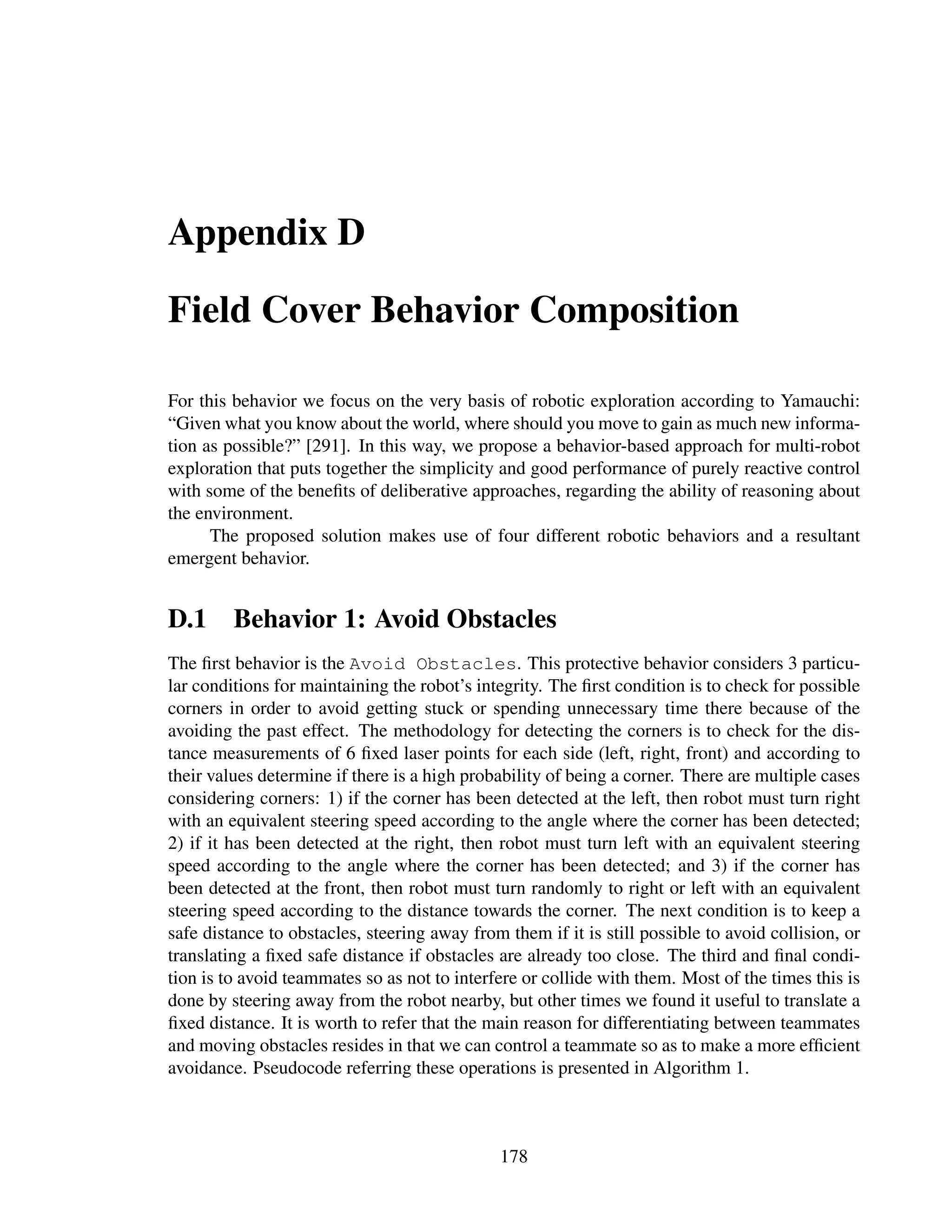 Appendix D

Field Cover Behavior Composition

For this behavior we focus on the very basis of robotic exploration according to Yamauchi:
“Given what you know about the world, where should you move to gain as much new informa-
tion as possible?” [291]. In this way, we propose a behavior-based approach for multi-robot
exploration that puts together the simplicity and good performance of purely reactive control
with some of the beneﬁts of deliberative approaches, regarding the ability of reasoning about
the environment.
      The proposed solution makes use of four different robotic behaviors and a resultant
emergent behavior.


D.1 Behavior 1: Avoid Obstacles
The ﬁrst behavior is the Avoid Obstacles. This protective behavior considers 3 particu-
lar conditions for maintaining the robot’s integrity. The ﬁrst condition is to check for possible
corners in order to avoid getting stuck or spending unnecessary time there because of the
avoiding the past effect. The methodology for detecting the corners is to check for the dis-
tance measurements of 6 ﬁxed laser points for each side (left, right, front) and according to
their values determine if there is a high probability of being a corner. There are multiple cases
considering corners: 1) if the corner has been detected at the left, then robot must turn right
with an equivalent steering speed according to the angle where the corner has been detected;
2) if it has been detected at the right, then robot must turn left with an equivalent steering
speed according to the angle where the corner has been detected; and 3) if the corner has
been detected at the front, then robot must turn randomly to right or left with an equivalent
steering speed according to the distance towards the corner. The next condition is to keep a
safe distance to obstacles, steering away from them if it is still possible to avoid collision, or
translating a ﬁxed safe distance if obstacles are already too close. The third and ﬁnal condi-
tion is to avoid teammates so as not to interfere or collide with them. Most of the times this is
done by steering away from the robot nearby, but other times we found it useful to translate a
ﬁxed distance. It is worth to refer that the main reason for differentiating between teammates
and moving obstacles resides in that we can control a teammate so as to make a more efﬁcient
avoidance. Pseudocode referring these operations is presented in Algorithm 1.



                                               178
 