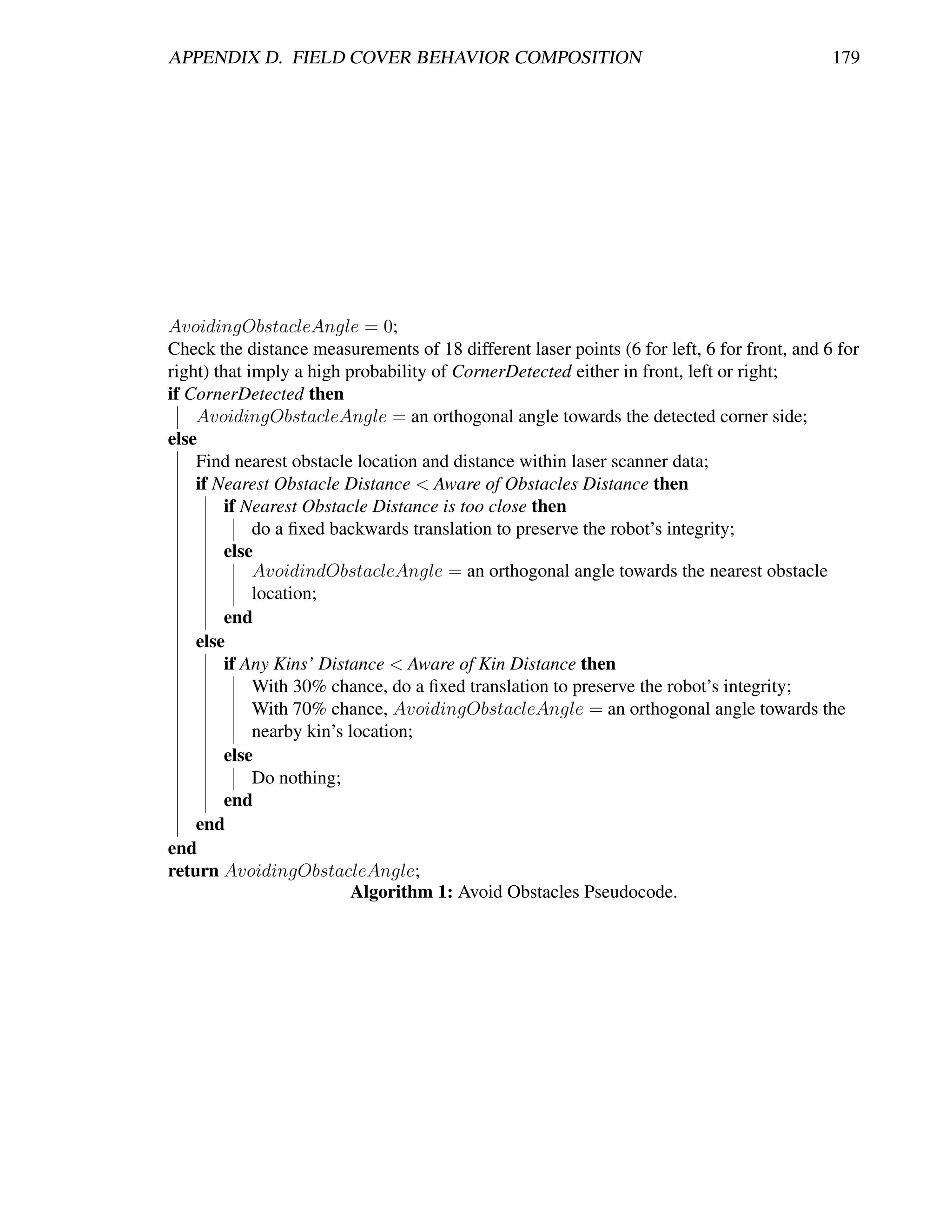APPENDIX D. FIELD COVER BEHAVIOR COMPOSITION                                                179




AvoidingObstacleAngle = 0;
Check the distance measurements of 18 different laser points (6 for left, 6 for front, and 6 for
right) that imply a high probability of CornerDetected either in front, left or right;
if CornerDetected then
    AvoidingObstacleAngle = an orthogonal angle towards the detected corner side;
else
    Find nearest obstacle location and distance within laser scanner data;
    if Nearest Obstacle Distance < Aware of Obstacles Distance then
         if Nearest Obstacle Distance is too close then
             do a ﬁxed backwards translation to preserve the robot’s integrity;
         else
             AvoidindObstacleAngle = an orthogonal angle towards the nearest obstacle
             location;
         end
    else
         if Any Kins’ Distance < Aware of Kin Distance then
             With 30% chance, do a ﬁxed translation to preserve the robot’s integrity;
             With 70% chance, AvoidingObstacleAngle = an orthogonal angle towards the
             nearby kin’s location;
         else
             Do nothing;
         end
    end
end
return AvoidingObstacleAngle;
                          Algorithm 1: Avoid Obstacles Pseudocode.
 
