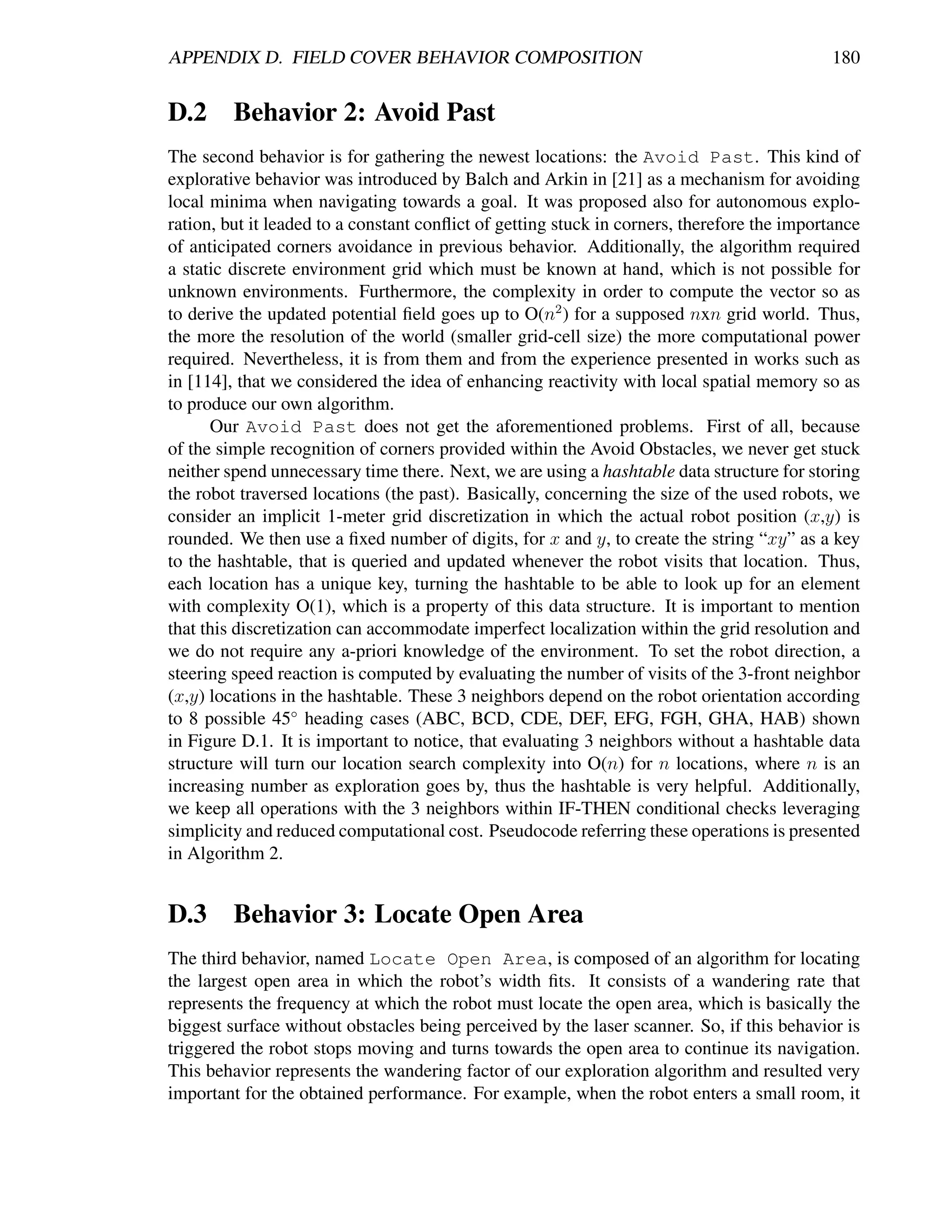 APPENDIX D. FIELD COVER BEHAVIOR COMPOSITION                                                 180


D.2 Behavior 2: Avoid Past
The second behavior is for gathering the newest locations: the Avoid Past. This kind of
explorative behavior was introduced by Balch and Arkin in [21] as a mechanism for avoiding
local minima when navigating towards a goal. It was proposed also for autonomous explo-
ration, but it leaded to a constant conﬂict of getting stuck in corners, therefore the importance
of anticipated corners avoidance in previous behavior. Additionally, the algorithm required
a static discrete environment grid which must be known at hand, which is not possible for
unknown environments. Furthermore, the complexity in order to compute the vector so as
to derive the updated potential ﬁeld goes up to O(n2 ) for a supposed nxn grid world. Thus,
the more the resolution of the world (smaller grid-cell size) the more computational power
required. Nevertheless, it is from them and from the experience presented in works such as
in [114], that we considered the idea of enhancing reactivity with local spatial memory so as
to produce our own algorithm.
      Our Avoid Past does not get the aforementioned problems. First of all, because
of the simple recognition of corners provided within the Avoid Obstacles, we never get stuck
neither spend unnecessary time there. Next, we are using a hashtable data structure for storing
the robot traversed locations (the past). Basically, concerning the size of the used robots, we
consider an implicit 1-meter grid discretization in which the actual robot position (x,y) is
rounded. We then use a ﬁxed number of digits, for x and y, to create the string “xy” as a key
to the hashtable, that is queried and updated whenever the robot visits that location. Thus,
each location has a unique key, turning the hashtable to be able to look up for an element
with complexity O(1), which is a property of this data structure. It is important to mention
that this discretization can accommodate imperfect localization within the grid resolution and
we do not require any a-priori knowledge of the environment. To set the robot direction, a
steering speed reaction is computed by evaluating the number of visits of the 3-front neighbor
(x,y) locations in the hashtable. These 3 neighbors depend on the robot orientation according
to 8 possible 45◦ heading cases (ABC, BCD, CDE, DEF, EFG, FGH, GHA, HAB) shown
in Figure D.1. It is important to notice, that evaluating 3 neighbors without a hashtable data
structure will turn our location search complexity into O(n) for n locations, where n is an
increasing number as exploration goes by, thus the hashtable is very helpful. Additionally,
we keep all operations with the 3 neighbors within IF-THEN conditional checks leveraging
simplicity and reduced computational cost. Pseudocode referring these operations is presented
in Algorithm 2.


D.3 Behavior 3: Locate Open Area
The third behavior, named Locate Open Area, is composed of an algorithm for locating
the largest open area in which the robot’s width ﬁts. It consists of a wandering rate that
represents the frequency at which the robot must locate the open area, which is basically the
biggest surface without obstacles being perceived by the laser scanner. So, if this behavior is
triggered the robot stops moving and turns towards the open area to continue its navigation.
This behavior represents the wandering factor of our exploration algorithm and resulted very
important for the obtained performance. For example, when the robot enters a small room, it
 