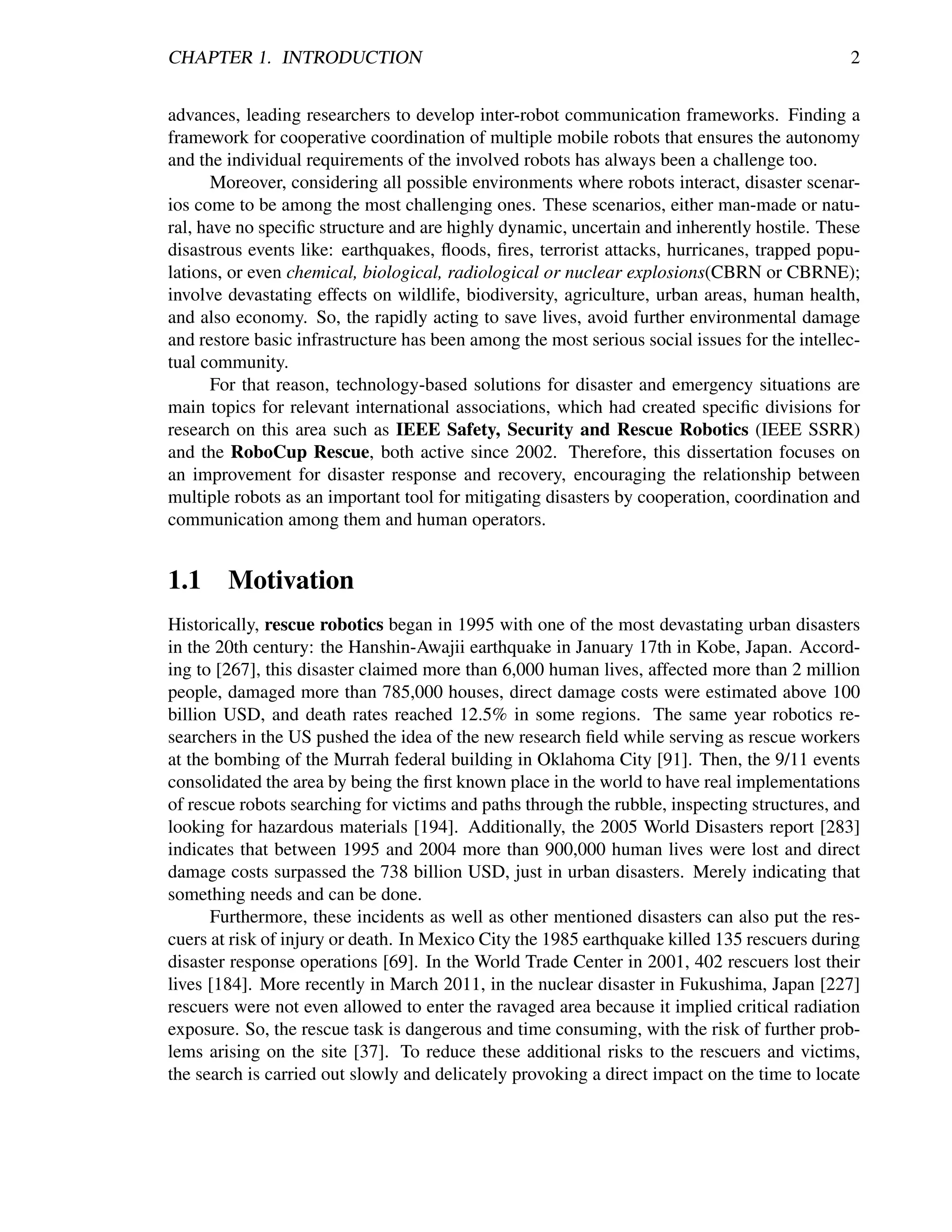 CHAPTER 1. INTRODUCTION                                                                       2


advances, leading researchers to develop inter-robot communication frameworks. Finding a
framework for cooperative coordination of multiple mobile robots that ensures the autonomy
and the individual requirements of the involved robots has always been a challenge too.
      Moreover, considering all possible environments where robots interact, disaster scenar-
ios come to be among the most challenging ones. These scenarios, either man-made or natu-
ral, have no speciﬁc structure and are highly dynamic, uncertain and inherently hostile. These
disastrous events like: earthquakes, ﬂoods, ﬁres, terrorist attacks, hurricanes, trapped popu-
lations, or even chemical, biological, radiological or nuclear explosions(CBRN or CBRNE);
involve devastating effects on wildlife, biodiversity, agriculture, urban areas, human health,
and also economy. So, the rapidly acting to save lives, avoid further environmental damage
and restore basic infrastructure has been among the most serious social issues for the intellec-
tual community.
      For that reason, technology-based solutions for disaster and emergency situations are
main topics for relevant international associations, which had created speciﬁc divisions for
research on this area such as IEEE Safety, Security and Rescue Robotics (IEEE SSRR)
and the RoboCup Rescue, both active since 2002. Therefore, this dissertation focuses on
an improvement for disaster response and recovery, encouraging the relationship between
multiple robots as an important tool for mitigating disasters by cooperation, coordination and
communication among them and human operators.


1.1 Motivation
Historically, rescue robotics began in 1995 with one of the most devastating urban disasters
in the 20th century: the Hanshin-Awajii earthquake in January 17th in Kobe, Japan. Accord-
ing to [267], this disaster claimed more than 6,000 human lives, affected more than 2 million
people, damaged more than 785,000 houses, direct damage costs were estimated above 100
billion USD, and death rates reached 12.5% in some regions. The same year robotics re-
searchers in the US pushed the idea of the new research ﬁeld while serving as rescue workers
at the bombing of the Murrah federal building in Oklahoma City [91]. Then, the 9/11 events
consolidated the area by being the ﬁrst known place in the world to have real implementations
of rescue robots searching for victims and paths through the rubble, inspecting structures, and
looking for hazardous materials [194]. Additionally, the 2005 World Disasters report [283]
indicates that between 1995 and 2004 more than 900,000 human lives were lost and direct
damage costs surpassed the 738 billion USD, just in urban disasters. Merely indicating that
something needs and can be done.
      Furthermore, these incidents as well as other mentioned disasters can also put the res-
cuers at risk of injury or death. In Mexico City the 1985 earthquake killed 135 rescuers during
disaster response operations [69]. In the World Trade Center in 2001, 402 rescuers lost their
lives [184]. More recently in March 2011, in the nuclear disaster in Fukushima, Japan [227]
rescuers were not even allowed to enter the ravaged area because it implied critical radiation
exposure. So, the rescue task is dangerous and time consuming, with the risk of further prob-
lems arising on the site [37]. To reduce these additional risks to the rescuers and victims,
the search is carried out slowly and delicately provoking a direct impact on the time to locate
 