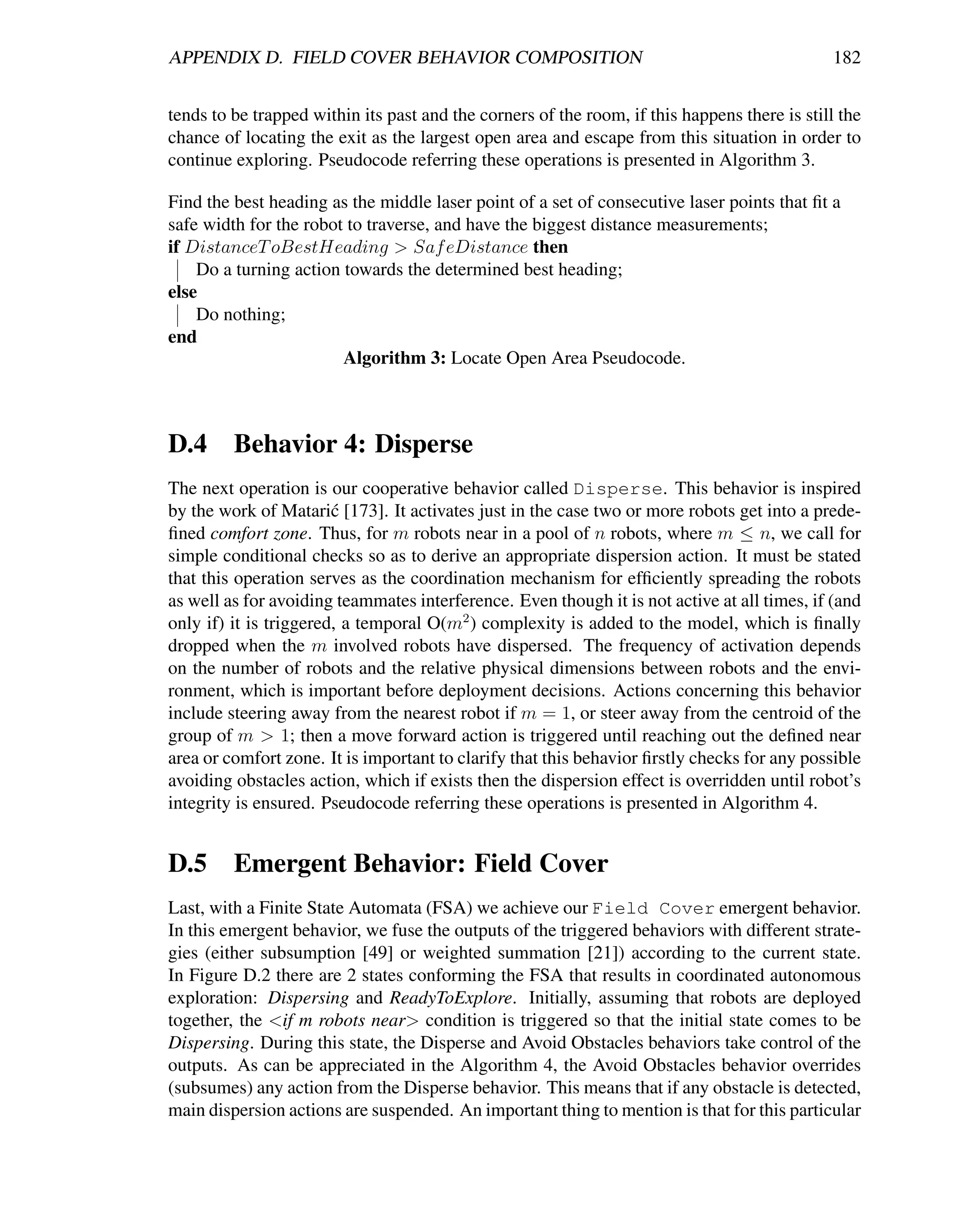 APPENDIX D. FIELD COVER BEHAVIOR COMPOSITION                                                   182


tends to be trapped within its past and the corners of the room, if this happens there is still the
chance of locating the exit as the largest open area and escape from this situation in order to
continue exploring. Pseudocode referring these operations is presented in Algorithm 3.

Find the best heading as the middle laser point of a set of consecutive laser points that ﬁt a
safe width for the robot to traverse, and have the biggest distance measurements;
if DistanceT oBestHeading > Saf eDistance then
    Do a turning action towards the determined best heading;
else
    Do nothing;
end
                        Algorithm 3: Locate Open Area Pseudocode.



D.4 Behavior 4: Disperse
The next operation is our cooperative behavior called Disperse. This behavior is inspired
by the work of Matari´ [173]. It activates just in the case two or more robots get into a prede-
                        c
ﬁned comfort zone. Thus, for m robots near in a pool of n robots, where m ≤ n, we call for
simple conditional checks so as to derive an appropriate dispersion action. It must be stated
that this operation serves as the coordination mechanism for efﬁciently spreading the robots
as well as for avoiding teammates interference. Even though it is not active at all times, if (and
only if) it is triggered, a temporal O(m2 ) complexity is added to the model, which is ﬁnally
dropped when the m involved robots have dispersed. The frequency of activation depends
on the number of robots and the relative physical dimensions between robots and the envi-
ronment, which is important before deployment decisions. Actions concerning this behavior
include steering away from the nearest robot if m = 1, or steer away from the centroid of the
group of m > 1; then a move forward action is triggered until reaching out the deﬁned near
area or comfort zone. It is important to clarify that this behavior ﬁrstly checks for any possible
avoiding obstacles action, which if exists then the dispersion effect is overridden until robot’s
integrity is ensured. Pseudocode referring these operations is presented in Algorithm 4.


D.5 Emergent Behavior: Field Cover
Last, with a Finite State Automata (FSA) we achieve our Field Cover emergent behavior.
In this emergent behavior, we fuse the outputs of the triggered behaviors with different strate-
gies (either subsumption [49] or weighted summation [21]) according to the current state.
In Figure D.2 there are 2 states conforming the FSA that results in coordinated autonomous
exploration: Dispersing and ReadyToExplore. Initially, assuming that robots are deployed
together, the <if m robots near> condition is triggered so that the initial state comes to be
Dispersing. During this state, the Disperse and Avoid Obstacles behaviors take control of the
outputs. As can be appreciated in the Algorithm 4, the Avoid Obstacles behavior overrides
(subsumes) any action from the Disperse behavior. This means that if any obstacle is detected,
main dispersion actions are suspended. An important thing to mention is that for this particular
 