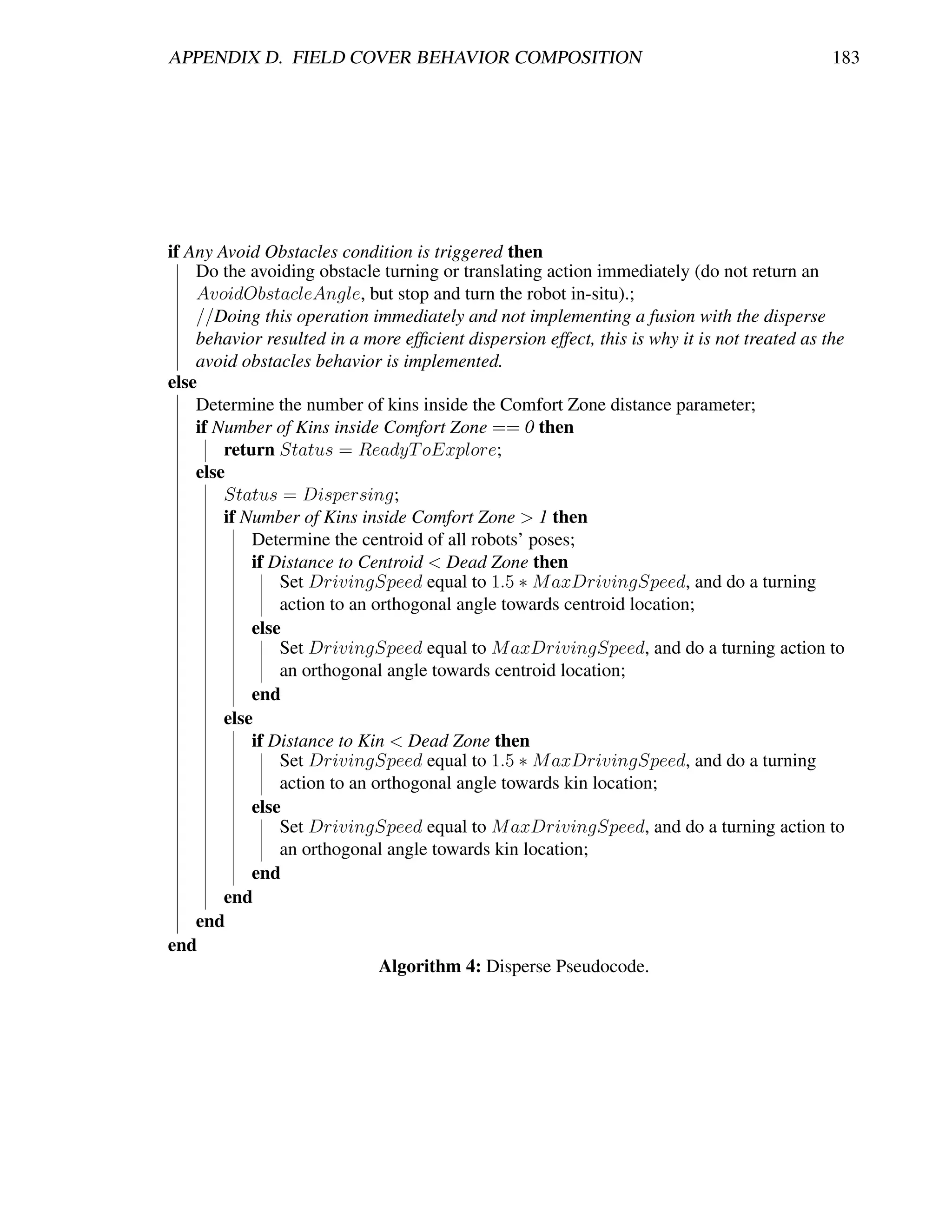 APPENDIX D. FIELD COVER BEHAVIOR COMPOSITION                                                  183




if Any Avoid Obstacles condition is triggered then
    Do the avoiding obstacle turning or translating action immediately (do not return an
    AvoidObstacleAngle, but stop and turn the robot in-situ).;
    //Doing this operation immediately and not implementing a fusion with the disperse
    behavior resulted in a more efﬁcient dispersion effect, this is why it is not treated as the
    avoid obstacles behavior is implemented.
else
    Determine the number of kins inside the Comfort Zone distance parameter;
    if Number of Kins inside Comfort Zone == 0 then
        return Status = ReadyT oExplore;
    else
        Status = Dispersing;
        if Number of Kins inside Comfort Zone > 1 then
            Determine the centroid of all robots’ poses;
            if Distance to Centroid < Dead Zone then
                Set DrivingSpeed equal to 1.5 ∗ M axDrivingSpeed, and do a turning
                action to an orthogonal angle towards centroid location;
            else
                Set DrivingSpeed equal to M axDrivingSpeed, and do a turning action to
                an orthogonal angle towards centroid location;
            end
        else
            if Distance to Kin < Dead Zone then
                Set DrivingSpeed equal to 1.5 ∗ M axDrivingSpeed, and do a turning
                action to an orthogonal angle towards kin location;
            else
                Set DrivingSpeed equal to M axDrivingSpeed, and do a turning action to
                an orthogonal angle towards kin location;
            end
        end
    end
end
                              Algorithm 4: Disperse Pseudocode.
 