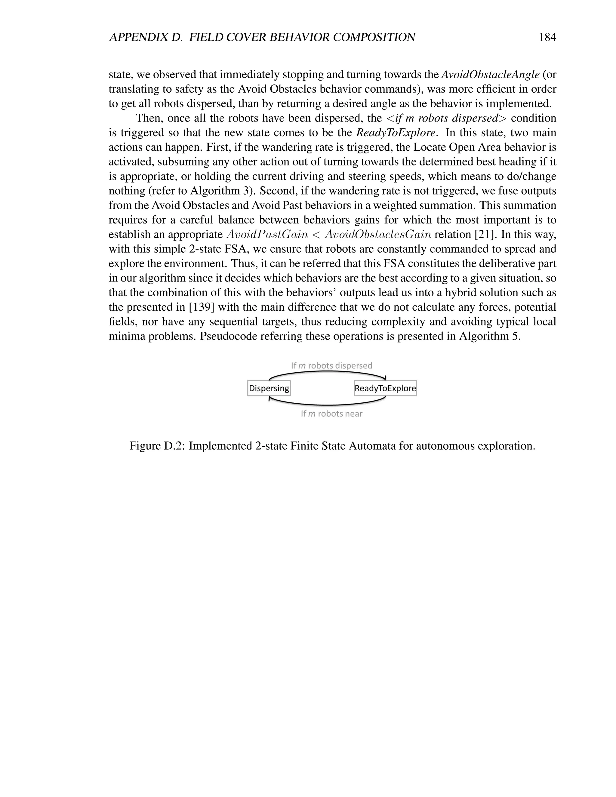 APPENDIX D. FIELD COVER BEHAVIOR COMPOSITION                                                 184


state, we observed that immediately stopping and turning towards the AvoidObstacleAngle (or
translating to safety as the Avoid Obstacles behavior commands), was more efﬁcient in order
to get all robots dispersed, than by returning a desired angle as the behavior is implemented.
       Then, once all the robots have been dispersed, the <if m robots dispersed> condition
is triggered so that the new state comes to be the ReadyToExplore. In this state, two main
actions can happen. First, if the wandering rate is triggered, the Locate Open Area behavior is
activated, subsuming any other action out of turning towards the determined best heading if it
is appropriate, or holding the current driving and steering speeds, which means to do/change
nothing (refer to Algorithm 3). Second, if the wandering rate is not triggered, we fuse outputs
from the Avoid Obstacles and Avoid Past behaviors in a weighted summation. This summation
requires for a careful balance between behaviors gains for which the most important is to
establish an appropriate AvoidP astGain < AvoidObstaclesGain relation [21]. In this way,
with this simple 2-state FSA, we ensure that robots are constantly commanded to spread and
explore the environment. Thus, it can be referred that this FSA constitutes the deliberative part
in our algorithm since it decides which behaviors are the best according to a given situation, so
that the combination of this with the behaviors’ outputs lead us into a hybrid solution such as
the presented in [139] with the main difference that we do not calculate any forces, potential
ﬁelds, nor have any sequential targets, thus reducing complexity and avoiding typical local
minima problems. Pseudocode referring these operations is presented in Algorithm 5.




    Figure D.2: Implemented 2-state Finite State Automata for autonomous exploration.
 