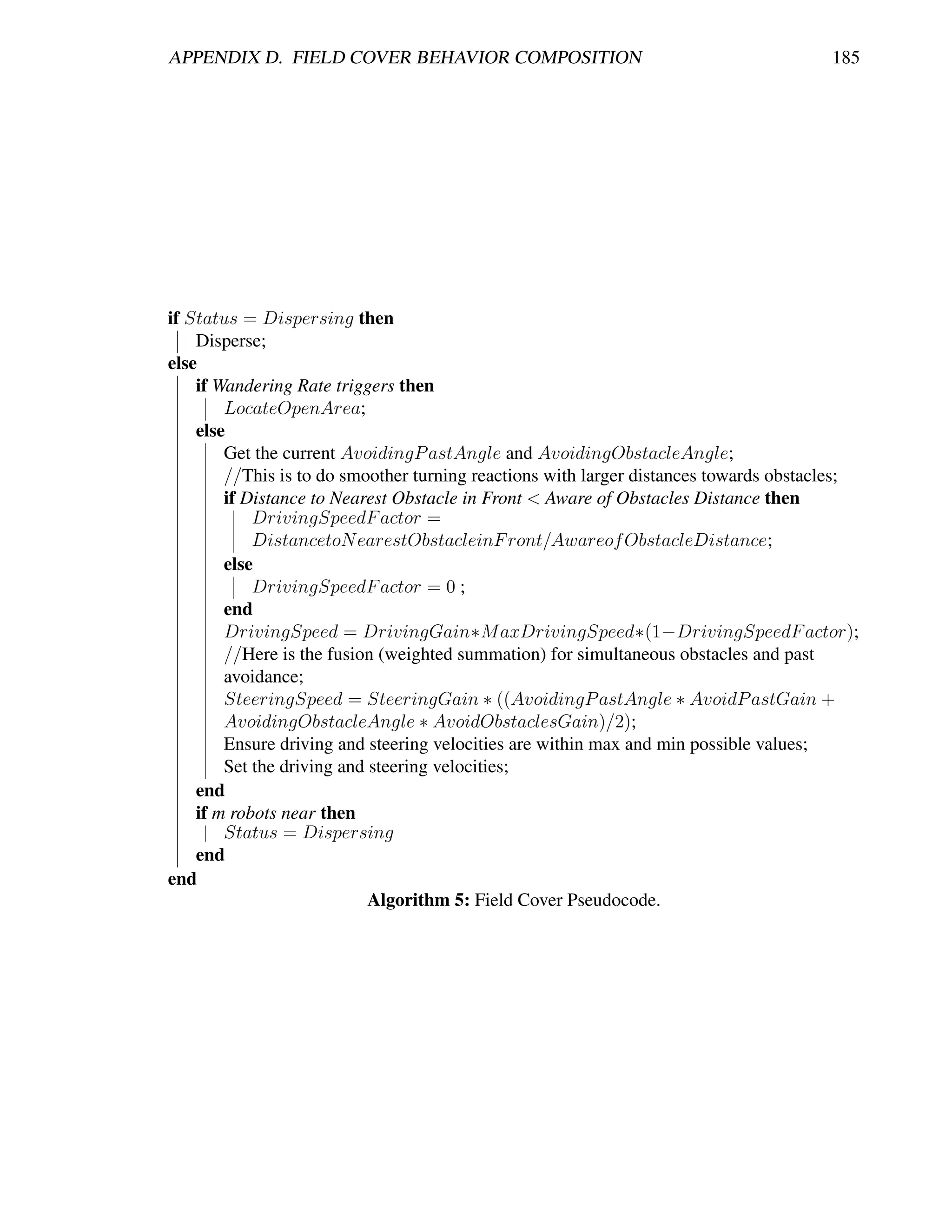 APPENDIX D. FIELD COVER BEHAVIOR COMPOSITION                                           185




if Status = Dispersing then
    Disperse;
else
    if Wandering Rate triggers then
        LocateOpenArea;
    else
        Get the current AvoidingP astAngle and AvoidingObstacleAngle;
        //This is to do smoother turning reactions with larger distances towards obstacles;
        if Distance to Nearest Obstacle in Front < Aware of Obstacles Distance then
            DrivingSpeedF actor =
            DistancetoN earestObstacleinF ront/Awareof ObstacleDistance;
        else
            DrivingSpeedF actor = 0 ;
        end
        DrivingSpeed = DrivingGain∗M axDrivingSpeed∗(1−DrivingSpeedF actor);
        //Here is the fusion (weighted summation) for simultaneous obstacles and past
        avoidance;
        SteeringSpeed = SteeringGain ∗ ((AvoidingP astAngle ∗ AvoidP astGain +
        AvoidingObstacleAngle ∗ AvoidObstaclesGain)/2);
        Ensure driving and steering velocities are within max and min possible values;
        Set the driving and steering velocities;
    end
    if m robots near then
        Status = Dispersing
    end
end
                            Algorithm 5: Field Cover Pseudocode.
 