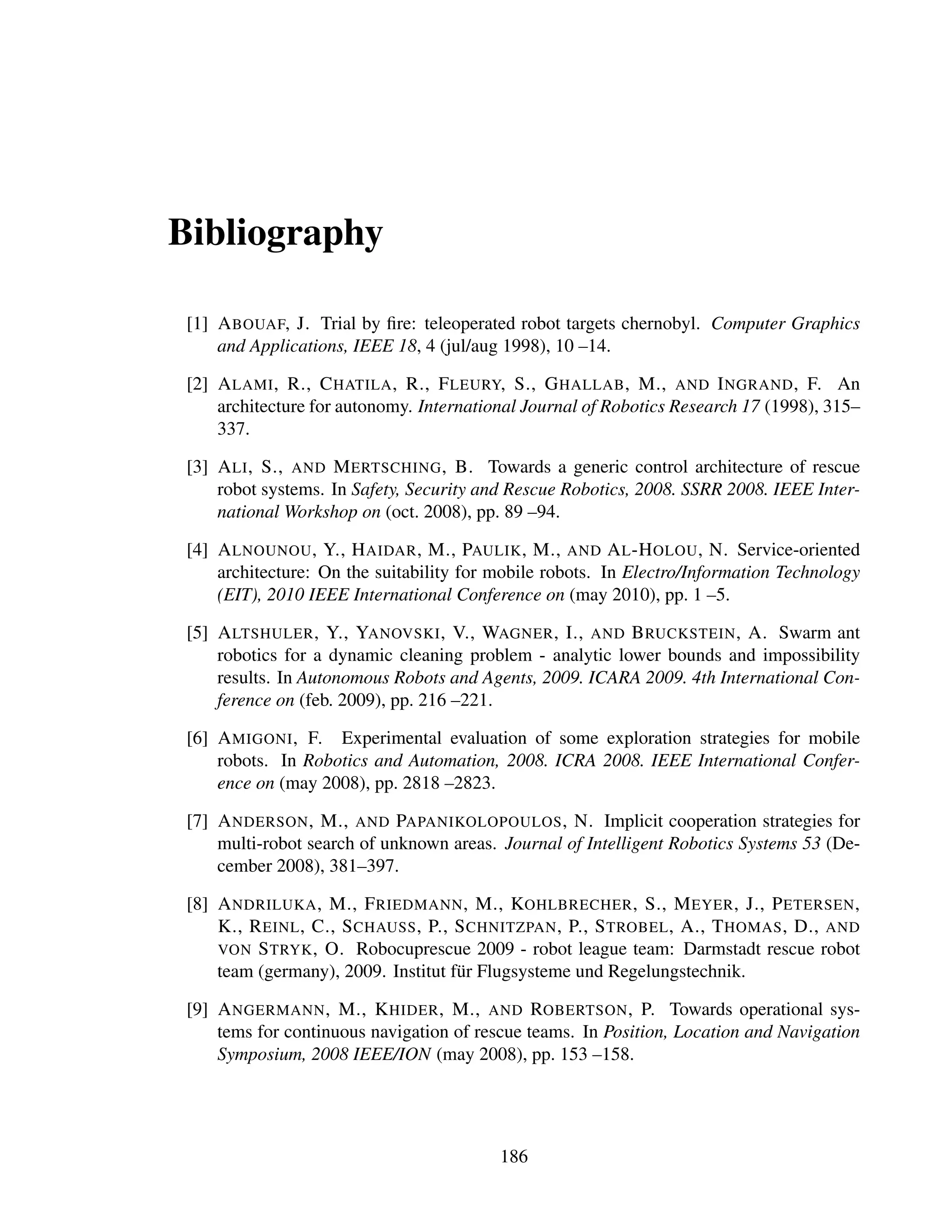 Bibliography

 [1] A BOUAF, J. Trial by ﬁre: teleoperated robot targets chernobyl. Computer Graphics
     and Applications, IEEE 18, 4 (jul/aug 1998), 10 –14.

 [2] A LAMI , R., C HATILA , R., F LEURY, S., G HALLAB , M., AND I NGRAND , F. An
     architecture for autonomy. International Journal of Robotics Research 17 (1998), 315–
     337.

 [3] A LI , S., AND M ERTSCHING , B. Towards a generic control architecture of rescue
     robot systems. In Safety, Security and Rescue Robotics, 2008. SSRR 2008. IEEE Inter-
     national Workshop on (oct. 2008), pp. 89 –94.

 [4] A LNOUNOU , Y., H AIDAR , M., PAULIK , M., AND A L -H OLOU , N. Service-oriented
     architecture: On the suitability for mobile robots. In Electro/Information Technology
     (EIT), 2010 IEEE International Conference on (may 2010), pp. 1 –5.

 [5] A LTSHULER , Y., YANOVSKI , V., WAGNER , I., AND B RUCKSTEIN , A. Swarm ant
     robotics for a dynamic cleaning problem - analytic lower bounds and impossibility
     results. In Autonomous Robots and Agents, 2009. ICARA 2009. 4th International Con-
     ference on (feb. 2009), pp. 216 –221.

 [6] A MIGONI , F. Experimental evaluation of some exploration strategies for mobile
     robots. In Robotics and Automation, 2008. ICRA 2008. IEEE International Confer-
     ence on (may 2008), pp. 2818 –2823.

 [7] A NDERSON , M., AND PAPANIKOLOPOULOS , N. Implicit cooperation strategies for
     multi-robot search of unknown areas. Journal of Intelligent Robotics Systems 53 (De-
     cember 2008), 381–397.

 [8] A NDRILUKA , M., F RIEDMANN , M., KOHLBRECHER , S., M EYER , J., P ETERSEN ,
     K., R EINL , C., S CHAUSS , P., S CHNITZPAN , P., S TROBEL , A., T HOMAS , D., AND
     VON S TRYK , O. Robocuprescue 2009 - robot league team: Darmstadt rescue robot
     team (germany), 2009. Institut f¨ r Flugsysteme und Regelungstechnik.
                                     u

 [9] A NGERMANN , M., K HIDER , M., AND ROBERTSON , P. Towards operational sys-
     tems for continuous navigation of rescue teams. In Position, Location and Navigation
     Symposium, 2008 IEEE/ION (may 2008), pp. 153 –158.




                                          186
 