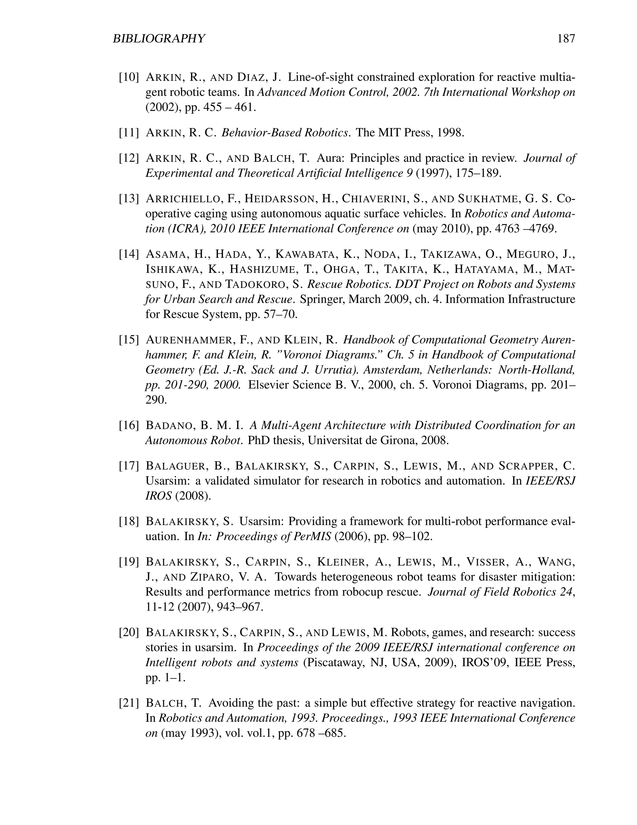 BIBLIOGRAPHY                                                                           187


[10] A RKIN , R., AND D IAZ , J. Line-of-sight constrained exploration for reactive multia-
     gent robotic teams. In Advanced Motion Control, 2002. 7th International Workshop on
     (2002), pp. 455 – 461.

[11] A RKIN , R. C. Behavior-Based Robotics. The MIT Press, 1998.

[12] A RKIN , R. C., AND BALCH , T. Aura: Principles and practice in review. Journal of
     Experimental and Theoretical Artiﬁcial Intelligence 9 (1997), 175–189.

[13] A RRICHIELLO , F., H EIDARSSON , H., C HIAVERINI , S., AND S UKHATME , G. S. Co-
     operative caging using autonomous aquatic surface vehicles. In Robotics and Automa-
     tion (ICRA), 2010 IEEE International Conference on (may 2010), pp. 4763 –4769.

[14] A SAMA , H., H ADA , Y., K AWABATA , K., N ODA , I., TAKIZAWA , O., M EGURO , J.,
     I SHIKAWA , K., H ASHIZUME , T., O HGA , T., TAKITA , K., H ATAYAMA , M., M AT-
     SUNO , F., AND TADOKORO , S. Rescue Robotics. DDT Project on Robots and Systems
     for Urban Search and Rescue. Springer, March 2009, ch. 4. Information Infrastructure
     for Rescue System, pp. 57–70.

[15] AURENHAMMER , F., AND K LEIN , R. Handbook of Computational Geometry Auren-
     hammer, F. and Klein, R. ”Voronoi Diagrams.” Ch. 5 in Handbook of Computational
     Geometry (Ed. J.-R. Sack and J. Urrutia). Amsterdam, Netherlands: North-Holland,
     pp. 201-290, 2000. Elsevier Science B. V., 2000, ch. 5. Voronoi Diagrams, pp. 201–
     290.

[16] BADANO , B. M. I. A Multi-Agent Architecture with Distributed Coordination for an
     Autonomous Robot. PhD thesis, Universitat de Girona, 2008.

[17] BALAGUER , B., BALAKIRSKY, S., C ARPIN , S., L EWIS , M., AND S CRAPPER , C.
     Usarsim: a validated simulator for research in robotics and automation. In IEEE/RSJ
     IROS (2008).

[18] BALAKIRSKY, S. Usarsim: Providing a framework for multi-robot performance eval-
     uation. In In: Proceedings of PerMIS (2006), pp. 98–102.

[19] BALAKIRSKY, S., C ARPIN , S., K LEINER , A., L EWIS , M., V ISSER , A., WANG ,
     J., AND Z IPARO , V. A. Towards heterogeneous robot teams for disaster mitigation:
     Results and performance metrics from robocup rescue. Journal of Field Robotics 24,
     11-12 (2007), 943–967.

[20] BALAKIRSKY, S., C ARPIN , S., AND L EWIS , M. Robots, games, and research: success
     stories in usarsim. In Proceedings of the 2009 IEEE/RSJ international conference on
     Intelligent robots and systems (Piscataway, NJ, USA, 2009), IROS’09, IEEE Press,
     pp. 1–1.

[21] BALCH , T. Avoiding the past: a simple but effective strategy for reactive navigation.
     In Robotics and Automation, 1993. Proceedings., 1993 IEEE International Conference
     on (may 1993), vol. vol.1, pp. 678 –685.
 