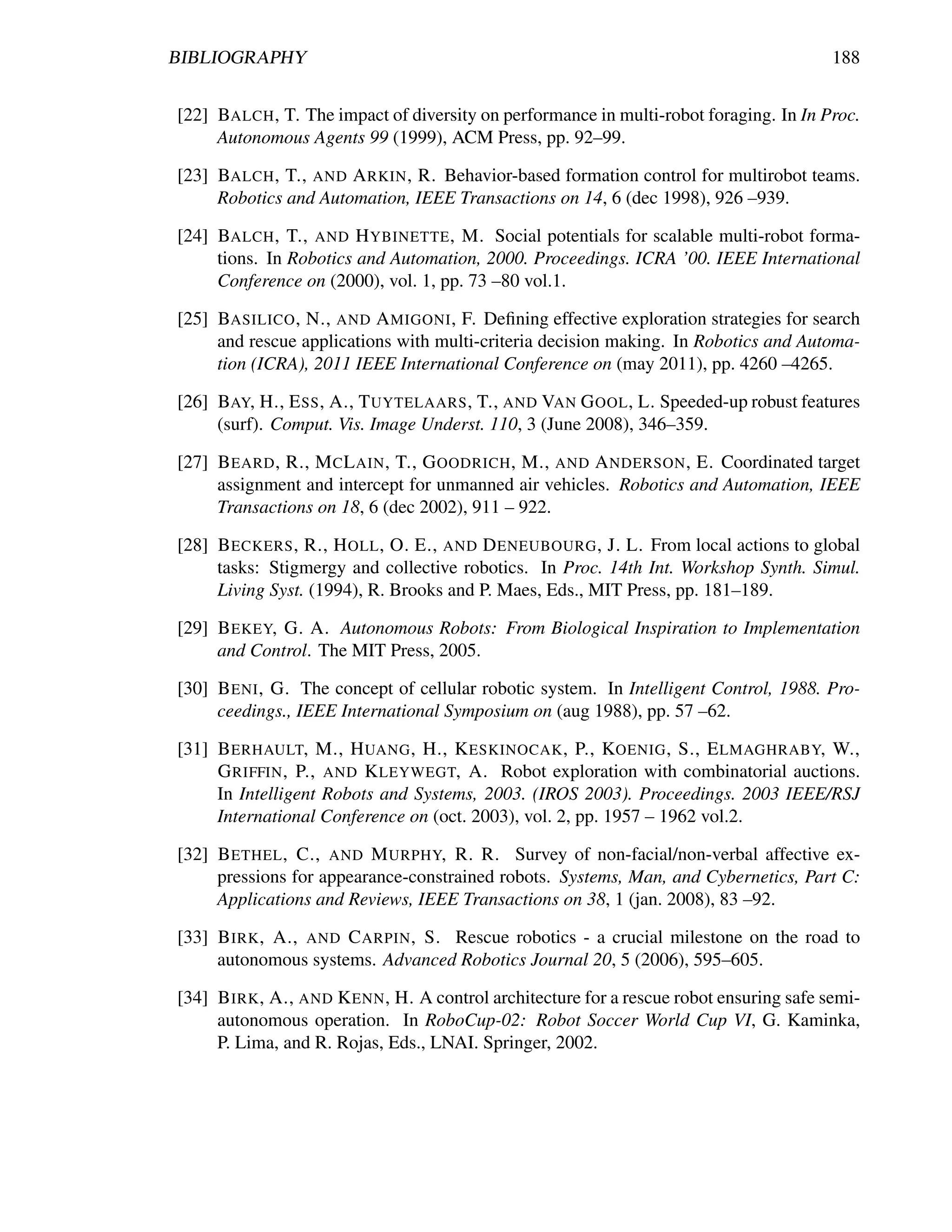 BIBLIOGRAPHY                                                                             188


[22] BALCH , T. The impact of diversity on performance in multi-robot foraging. In In Proc.
     Autonomous Agents 99 (1999), ACM Press, pp. 92–99.

[23] BALCH , T., AND A RKIN , R. Behavior-based formation control for multirobot teams.
     Robotics and Automation, IEEE Transactions on 14, 6 (dec 1998), 926 –939.

[24] BALCH , T., AND H YBINETTE , M. Social potentials for scalable multi-robot forma-
     tions. In Robotics and Automation, 2000. Proceedings. ICRA ’00. IEEE International
     Conference on (2000), vol. 1, pp. 73 –80 vol.1.

[25] BASILICO , N., AND A MIGONI , F. Deﬁning effective exploration strategies for search
     and rescue applications with multi-criteria decision making. In Robotics and Automa-
     tion (ICRA), 2011 IEEE International Conference on (may 2011), pp. 4260 –4265.

[26] BAY, H., E SS , A., T UYTELAARS , T., AND VAN G OOL , L. Speeded-up robust features
     (surf). Comput. Vis. Image Underst. 110, 3 (June 2008), 346–359.

[27] B EARD , R., M C L AIN , T., G OODRICH , M., AND A NDERSON , E. Coordinated target
     assignment and intercept for unmanned air vehicles. Robotics and Automation, IEEE
     Transactions on 18, 6 (dec 2002), 911 – 922.

[28] B ECKERS , R., H OLL , O. E., AND D ENEUBOURG , J. L. From local actions to global
     tasks: Stigmergy and collective robotics. In Proc. 14th Int. Workshop Synth. Simul.
     Living Syst. (1994), R. Brooks and P. Maes, Eds., MIT Press, pp. 181–189.

[29] B EKEY, G. A. Autonomous Robots: From Biological Inspiration to Implementation
     and Control. The MIT Press, 2005.

[30] B ENI , G. The concept of cellular robotic system. In Intelligent Control, 1988. Pro-
     ceedings., IEEE International Symposium on (aug 1988), pp. 57 –62.

[31] B ERHAULT, M., H UANG , H., K ESKINOCAK , P., KOENIG , S., E LMAGHRABY, W.,
     G RIFFIN , P., AND K LEYWEGT, A. Robot exploration with combinatorial auctions.
     In Intelligent Robots and Systems, 2003. (IROS 2003). Proceedings. 2003 IEEE/RSJ
     International Conference on (oct. 2003), vol. 2, pp. 1957 – 1962 vol.2.

[32] B ETHEL , C., AND M URPHY, R. R. Survey of non-facial/non-verbal affective ex-
     pressions for appearance-constrained robots. Systems, Man, and Cybernetics, Part C:
     Applications and Reviews, IEEE Transactions on 38, 1 (jan. 2008), 83 –92.

[33] B IRK , A., AND C ARPIN , S. Rescue robotics - a crucial milestone on the road to
     autonomous systems. Advanced Robotics Journal 20, 5 (2006), 595–605.

[34] B IRK , A., AND K ENN , H. A control architecture for a rescue robot ensuring safe semi-
     autonomous operation. In RoboCup-02: Robot Soccer World Cup VI, G. Kaminka,
     P. Lima, and R. Rojas, Eds., LNAI. Springer, 2002.
 