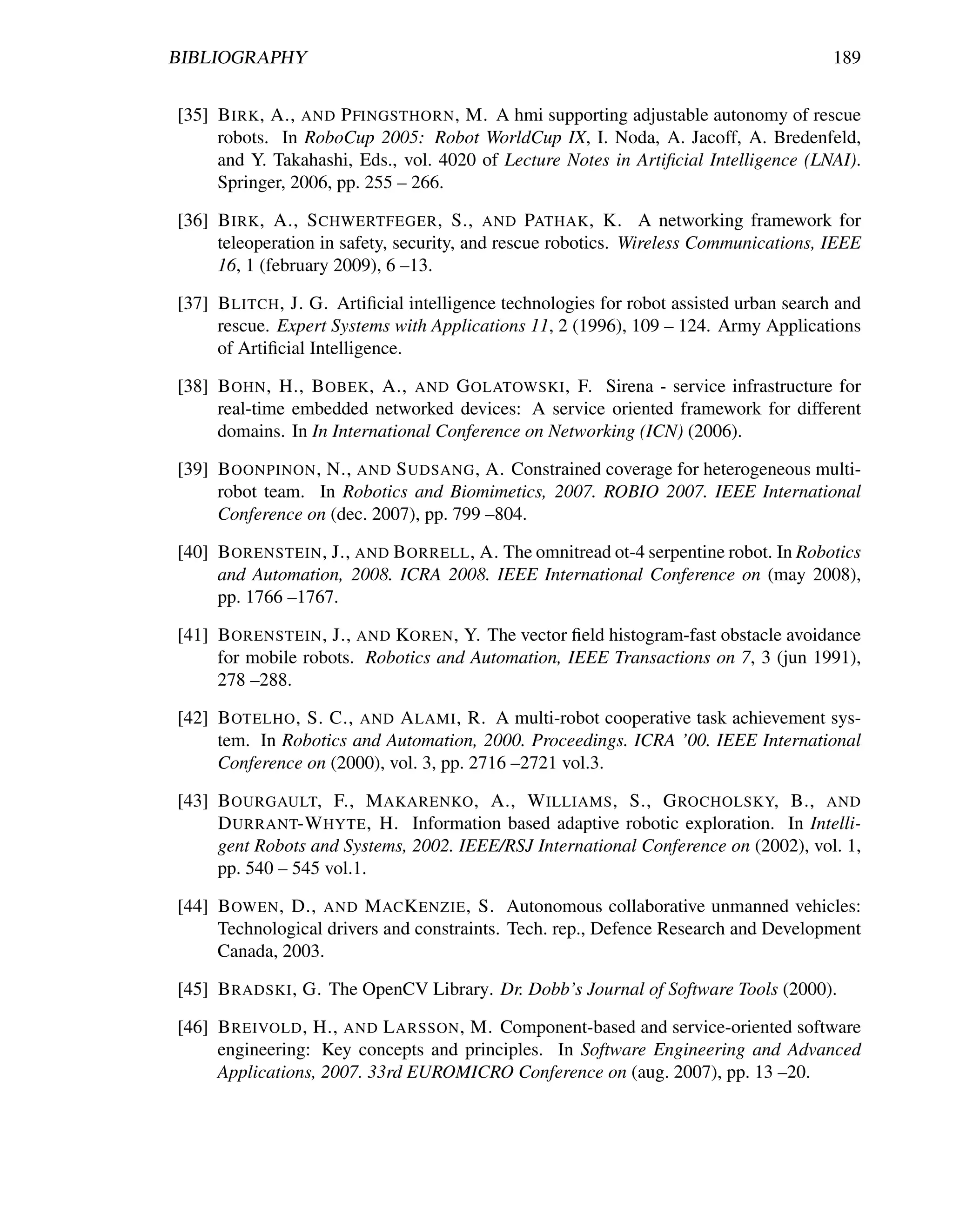 BIBLIOGRAPHY                                                                            189


[35] B IRK , A., AND P FINGSTHORN , M. A hmi supporting adjustable autonomy of rescue
     robots. In RoboCup 2005: Robot WorldCup IX, I. Noda, A. Jacoff, A. Bredenfeld,
     and Y. Takahashi, Eds., vol. 4020 of Lecture Notes in Artiﬁcial Intelligence (LNAI).
     Springer, 2006, pp. 255 – 266.

[36] B IRK , A., S CHWERTFEGER , S., AND PATHAK , K. A networking framework for
     teleoperation in safety, security, and rescue robotics. Wireless Communications, IEEE
     16, 1 (february 2009), 6 –13.

[37] B LITCH , J. G. Artiﬁcial intelligence technologies for robot assisted urban search and
     rescue. Expert Systems with Applications 11, 2 (1996), 109 – 124. Army Applications
     of Artiﬁcial Intelligence.

[38] B OHN , H., B OBEK , A., AND G OLATOWSKI , F. Sirena - service infrastructure for
     real-time embedded networked devices: A service oriented framework for different
     domains. In In International Conference on Networking (ICN) (2006).

[39] B OONPINON , N., AND S UDSANG , A. Constrained coverage for heterogeneous multi-
     robot team. In Robotics and Biomimetics, 2007. ROBIO 2007. IEEE International
     Conference on (dec. 2007), pp. 799 –804.

[40] B ORENSTEIN , J., AND B ORRELL , A. The omnitread ot-4 serpentine robot. In Robotics
     and Automation, 2008. ICRA 2008. IEEE International Conference on (may 2008),
     pp. 1766 –1767.

[41] B ORENSTEIN , J., AND KOREN , Y. The vector ﬁeld histogram-fast obstacle avoidance
     for mobile robots. Robotics and Automation, IEEE Transactions on 7, 3 (jun 1991),
     278 –288.

[42] B OTELHO , S. C., AND A LAMI , R. A multi-robot cooperative task achievement sys-
     tem. In Robotics and Automation, 2000. Proceedings. ICRA ’00. IEEE International
     Conference on (2000), vol. 3, pp. 2716 –2721 vol.3.

[43] B OURGAULT, F., M AKARENKO , A., W ILLIAMS , S., G ROCHOLSKY, B., AND
     D URRANT-W HYTE , H. Information based adaptive robotic exploration. In Intelli-
     gent Robots and Systems, 2002. IEEE/RSJ International Conference on (2002), vol. 1,
     pp. 540 – 545 vol.1.

[44] B OWEN , D., AND M AC K ENZIE , S. Autonomous collaborative unmanned vehicles:
     Technological drivers and constraints. Tech. rep., Defence Research and Development
     Canada, 2003.

[45] B RADSKI , G. The OpenCV Library. Dr. Dobb’s Journal of Software Tools (2000).

[46] B REIVOLD , H., AND L ARSSON , M. Component-based and service-oriented software
     engineering: Key concepts and principles. In Software Engineering and Advanced
     Applications, 2007. 33rd EUROMICRO Conference on (aug. 2007), pp. 13 –20.
 