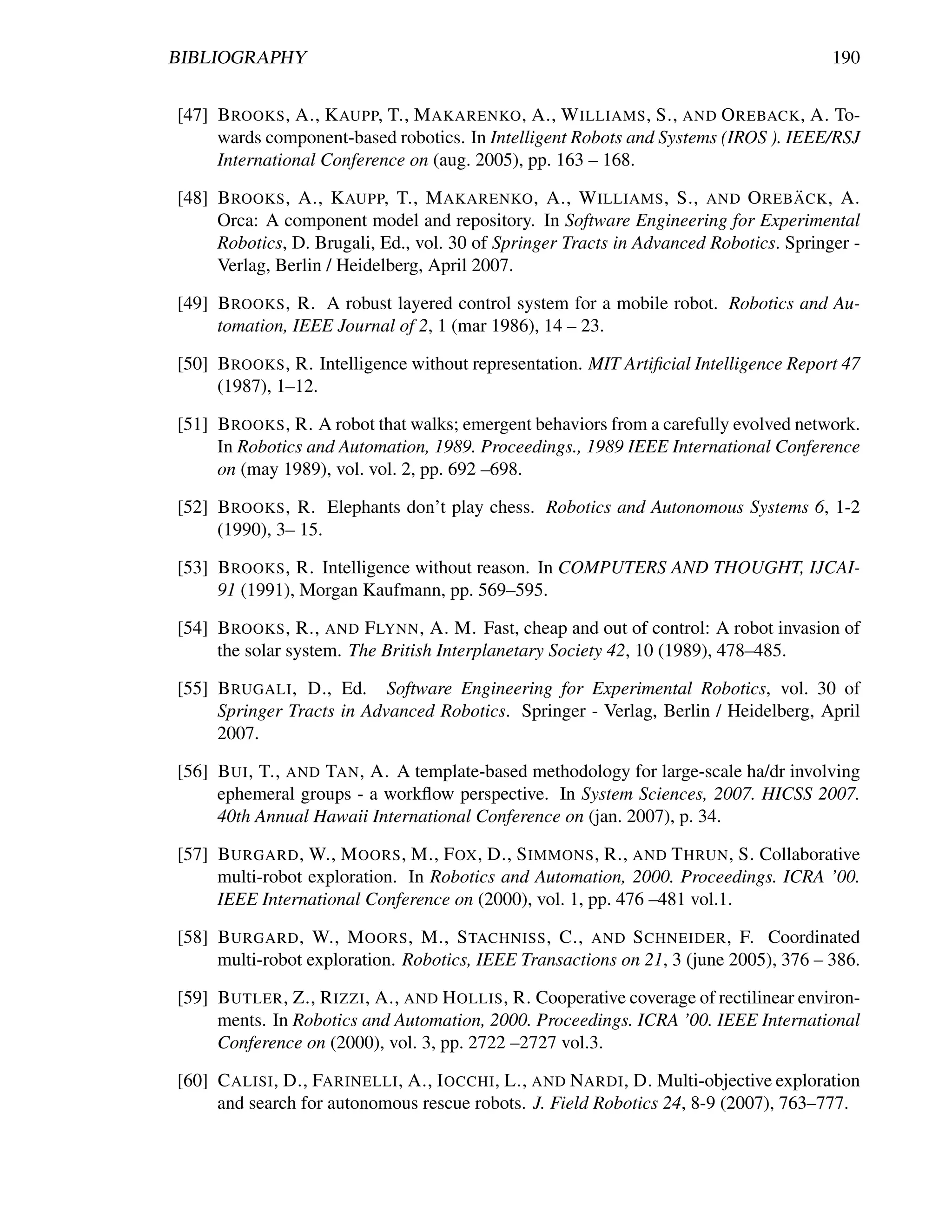 BIBLIOGRAPHY                                                                             190


[47] B ROOKS , A., K AUPP, T., M AKARENKO , A., W ILLIAMS , S., AND O REBACK , A. To-
     wards component-based robotics. In Intelligent Robots and Systems (IROS ). IEEE/RSJ
     International Conference on (aug. 2005), pp. 163 – 168.

[48] B ROOKS , A., K AUPP, T., M AKARENKO , A., W ILLIAMS , S., AND O REB ACK , A.¨
     Orca: A component model and repository. In Software Engineering for Experimental
     Robotics, D. Brugali, Ed., vol. 30 of Springer Tracts in Advanced Robotics. Springer -
     Verlag, Berlin / Heidelberg, April 2007.

[49] B ROOKS , R. A robust layered control system for a mobile robot. Robotics and Au-
     tomation, IEEE Journal of 2, 1 (mar 1986), 14 – 23.

[50] B ROOKS , R. Intelligence without representation. MIT Artiﬁcial Intelligence Report 47
     (1987), 1–12.

[51] B ROOKS , R. A robot that walks; emergent behaviors from a carefully evolved network.
     In Robotics and Automation, 1989. Proceedings., 1989 IEEE International Conference
     on (may 1989), vol. vol. 2, pp. 692 –698.

[52] B ROOKS , R. Elephants don’t play chess. Robotics and Autonomous Systems 6, 1-2
     (1990), 3– 15.

[53] B ROOKS , R. Intelligence without reason. In COMPUTERS AND THOUGHT, IJCAI-
     91 (1991), Morgan Kaufmann, pp. 569–595.

[54] B ROOKS , R., AND F LYNN , A. M. Fast, cheap and out of control: A robot invasion of
     the solar system. The British Interplanetary Society 42, 10 (1989), 478–485.

[55] B RUGALI , D., Ed. Software Engineering for Experimental Robotics, vol. 30 of
     Springer Tracts in Advanced Robotics. Springer - Verlag, Berlin / Heidelberg, April
     2007.

[56] B UI , T., AND TAN , A. A template-based methodology for large-scale ha/dr involving
     ephemeral groups - a workﬂow perspective. In System Sciences, 2007. HICSS 2007.
     40th Annual Hawaii International Conference on (jan. 2007), p. 34.

[57] B URGARD , W., M OORS , M., F OX , D., S IMMONS , R., AND T HRUN , S. Collaborative
     multi-robot exploration. In Robotics and Automation, 2000. Proceedings. ICRA ’00.
     IEEE International Conference on (2000), vol. 1, pp. 476 –481 vol.1.

[58] B URGARD , W., M OORS , M., S TACHNISS , C., AND S CHNEIDER , F. Coordinated
     multi-robot exploration. Robotics, IEEE Transactions on 21, 3 (june 2005), 376 – 386.

[59] B UTLER , Z., R IZZI , A., AND H OLLIS , R. Cooperative coverage of rectilinear environ-
     ments. In Robotics and Automation, 2000. Proceedings. ICRA ’00. IEEE International
     Conference on (2000), vol. 3, pp. 2722 –2727 vol.3.

[60] C ALISI , D., FARINELLI , A., I OCCHI , L., AND NARDI , D. Multi-objective exploration
     and search for autonomous rescue robots. J. Field Robotics 24, 8-9 (2007), 763–777.
 