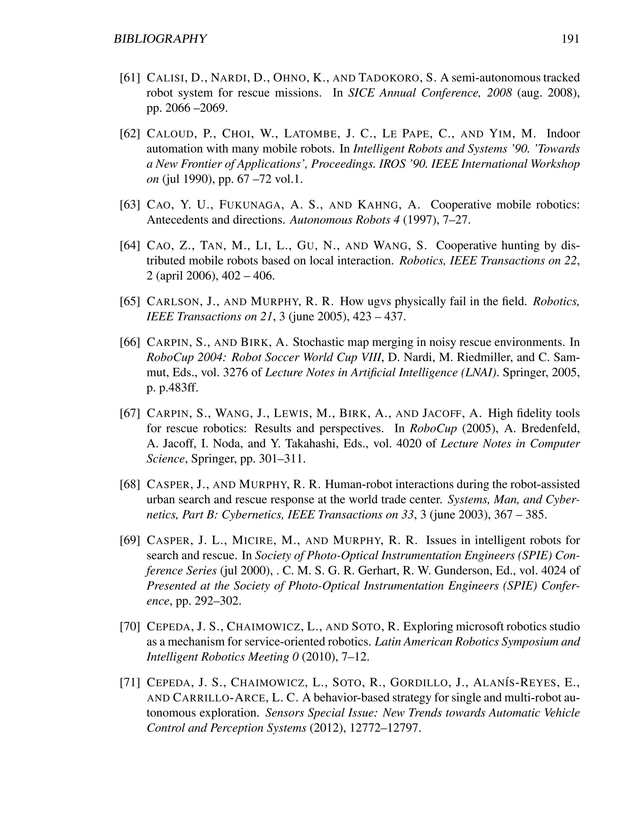 BIBLIOGRAPHY                                                                            191


[61] C ALISI , D., NARDI , D., O HNO , K., AND TADOKORO , S. A semi-autonomous tracked
     robot system for rescue missions. In SICE Annual Conference, 2008 (aug. 2008),
     pp. 2066 –2069.

[62] C ALOUD , P., C HOI , W., L ATOMBE , J. C., L E PAPE , C., AND Y IM , M. Indoor
     automation with many mobile robots. In Intelligent Robots and Systems ’90. ’Towards
     a New Frontier of Applications’, Proceedings. IROS ’90. IEEE International Workshop
     on (jul 1990), pp. 67 –72 vol.1.

[63] C AO , Y. U., F UKUNAGA , A. S., AND K AHNG , A. Cooperative mobile robotics:
     Antecedents and directions. Autonomous Robots 4 (1997), 7–27.

[64] C AO , Z., TAN , M., L I , L., G U , N., AND WANG , S. Cooperative hunting by dis-
     tributed mobile robots based on local interaction. Robotics, IEEE Transactions on 22,
     2 (april 2006), 402 – 406.

[65] C ARLSON , J., AND M URPHY, R. R. How ugvs physically fail in the ﬁeld. Robotics,
     IEEE Transactions on 21, 3 (june 2005), 423 – 437.

[66] C ARPIN , S., AND B IRK , A. Stochastic map merging in noisy rescue environments. In
     RoboCup 2004: Robot Soccer World Cup VIII, D. Nardi, M. Riedmiller, and C. Sam-
     mut, Eds., vol. 3276 of Lecture Notes in Artiﬁcial Intelligence (LNAI). Springer, 2005,
     p. p.483ff.

[67] C ARPIN , S., WANG , J., L EWIS , M., B IRK , A., AND JACOFF , A. High ﬁdelity tools
     for rescue robotics: Results and perspectives. In RoboCup (2005), A. Bredenfeld,
     A. Jacoff, I. Noda, and Y. Takahashi, Eds., vol. 4020 of Lecture Notes in Computer
     Science, Springer, pp. 301–311.

[68] C ASPER , J., AND M URPHY, R. R. Human-robot interactions during the robot-assisted
     urban search and rescue response at the world trade center. Systems, Man, and Cyber-
     netics, Part B: Cybernetics, IEEE Transactions on 33, 3 (june 2003), 367 – 385.

[69] C ASPER , J. L., M ICIRE , M., AND M URPHY, R. R. Issues in intelligent robots for
     search and rescue. In Society of Photo-Optical Instrumentation Engineers (SPIE) Con-
     ference Series (jul 2000), . C. M. S. G. R. Gerhart, R. W. Gunderson, Ed., vol. 4024 of
     Presented at the Society of Photo-Optical Instrumentation Engineers (SPIE) Confer-
     ence, pp. 292–302.

[70] C EPEDA , J. S., C HAIMOWICZ , L., AND S OTO , R. Exploring microsoft robotics studio
     as a mechanism for service-oriented robotics. Latin American Robotics Symposium and
     Intelligent Robotics Meeting 0 (2010), 7–12.

[71] C EPEDA , J. S., C HAIMOWICZ , L., S OTO , R., G ORDILLO , J., A LAN´S -R EYES , E.,
                                                                           I
     AND C ARRILLO -A RCE , L. C. A behavior-based strategy for single and multi-robot au-
     tonomous exploration. Sensors Special Issue: New Trends towards Automatic Vehicle
     Control and Perception Systems (2012), 12772–12797.
 
