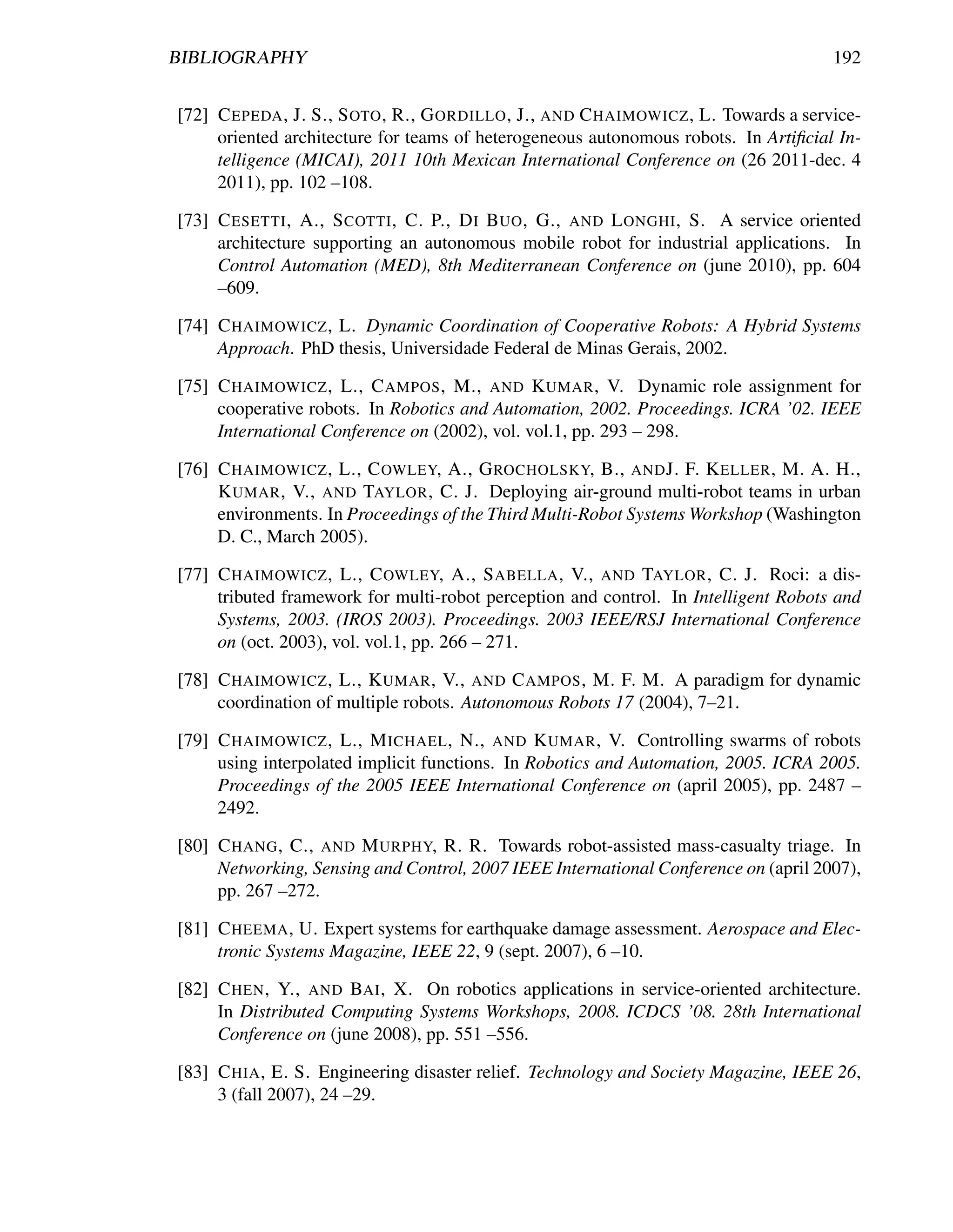 BIBLIOGRAPHY                                                                         192


[72] C EPEDA , J. S., S OTO , R., G ORDILLO , J., AND C HAIMOWICZ , L. Towards a service-
     oriented architecture for teams of heterogeneous autonomous robots. In Artiﬁcial In-
     telligence (MICAI), 2011 10th Mexican International Conference on (26 2011-dec. 4
     2011), pp. 102 –108.

[73] C ESETTI , A., S COTTI , C. P., D I B UO , G., AND L ONGHI , S. A service oriented
     architecture supporting an autonomous mobile robot for industrial applications. In
     Control Automation (MED), 8th Mediterranean Conference on (june 2010), pp. 604
     –609.

[74] C HAIMOWICZ , L. Dynamic Coordination of Cooperative Robots: A Hybrid Systems
     Approach. PhD thesis, Universidade Federal de Minas Gerais, 2002.

[75] C HAIMOWICZ , L., C AMPOS , M., AND K UMAR , V. Dynamic role assignment for
     cooperative robots. In Robotics and Automation, 2002. Proceedings. ICRA ’02. IEEE
     International Conference on (2002), vol. vol.1, pp. 293 – 298.

[76] C HAIMOWICZ , L., C OWLEY, A., G ROCHOLSKY, B., AND J. F. K ELLER , M. A. H.,
     K UMAR , V., AND TAYLOR , C. J. Deploying air-ground multi-robot teams in urban
     environments. In Proceedings of the Third Multi-Robot Systems Workshop (Washington
     D. C., March 2005).

[77] C HAIMOWICZ , L., C OWLEY, A., S ABELLA , V., AND TAYLOR , C. J. Roci: a dis-
     tributed framework for multi-robot perception and control. In Intelligent Robots and
     Systems, 2003. (IROS 2003). Proceedings. 2003 IEEE/RSJ International Conference
     on (oct. 2003), vol. vol.1, pp. 266 – 271.

[78] C HAIMOWICZ , L., K UMAR , V., AND C AMPOS , M. F. M. A paradigm for dynamic
     coordination of multiple robots. Autonomous Robots 17 (2004), 7–21.

[79] C HAIMOWICZ , L., M ICHAEL , N., AND K UMAR , V. Controlling swarms of robots
     using interpolated implicit functions. In Robotics and Automation, 2005. ICRA 2005.
     Proceedings of the 2005 IEEE International Conference on (april 2005), pp. 2487 –
     2492.

[80] C HANG , C., AND M URPHY, R. R. Towards robot-assisted mass-casualty triage. In
     Networking, Sensing and Control, 2007 IEEE International Conference on (april 2007),
     pp. 267 –272.

[81] C HEEMA , U. Expert systems for earthquake damage assessment. Aerospace and Elec-
     tronic Systems Magazine, IEEE 22, 9 (sept. 2007), 6 –10.

[82] C HEN , Y., AND BAI , X. On robotics applications in service-oriented architecture.
     In Distributed Computing Systems Workshops, 2008. ICDCS ’08. 28th International
     Conference on (june 2008), pp. 551 –556.

[83] C HIA , E. S. Engineering disaster relief. Technology and Society Magazine, IEEE 26,
     3 (fall 2007), 24 –29.
 