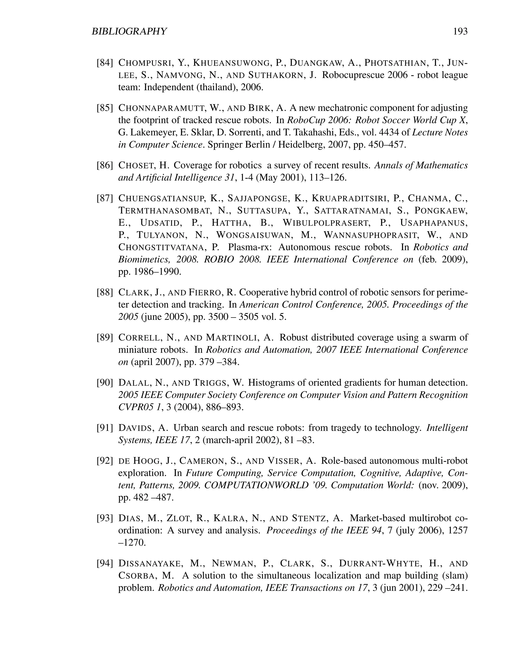 BIBLIOGRAPHY                                                                            193


[84] C HOMPUSRI , Y., K HUEANSUWONG , P., D UANGKAW, A., P HOTSATHIAN , T., J UN -
     LEE , S., NAMVONG , N., AND S UTHAKORN , J. Robocuprescue 2006 - robot league
     team: Independent (thailand), 2006.

[85] C HONNAPARAMUTT, W., AND B IRK , A. A new mechatronic component for adjusting
     the footprint of tracked rescue robots. In RoboCup 2006: Robot Soccer World Cup X,
     G. Lakemeyer, E. Sklar, D. Sorrenti, and T. Takahashi, Eds., vol. 4434 of Lecture Notes
     in Computer Science. Springer Berlin / Heidelberg, 2007, pp. 450–457.

[86] C HOSET, H. Coverage for robotics a survey of recent results. Annals of Mathematics
     and Artiﬁcial Intelligence 31, 1-4 (May 2001), 113–126.

[87] C HUENGSATIANSUP, K., S AJJAPONGSE , K., K RUAPRADITSIRI , P., C HANMA , C.,
     T ERMTHANASOMBAT, N., S UTTASUPA , Y., S ATTARATNAMAI , S., P ONGKAEW,
     E., U DSATID , P., H ATTHA , B., W IBULPOLPRASERT, P., U SAPHAPANUS ,
     P., T ULYANON , N., W ONGSAISUWAN , M., WANNASUPHOPRASIT, W., AND
     C HONGSTITVATANA , P. Plasma-rx: Autonomous rescue robots. In Robotics and
     Biomimetics, 2008. ROBIO 2008. IEEE International Conference on (feb. 2009),
     pp. 1986–1990.

[88] C LARK , J., AND F IERRO , R. Cooperative hybrid control of robotic sensors for perime-
     ter detection and tracking. In American Control Conference, 2005. Proceedings of the
     2005 (june 2005), pp. 3500 – 3505 vol. 5.

[89] C ORRELL , N., AND M ARTINOLI , A. Robust distributed coverage using a swarm of
     miniature robots. In Robotics and Automation, 2007 IEEE International Conference
     on (april 2007), pp. 379 –384.

[90] DALAL , N., AND T RIGGS , W. Histograms of oriented gradients for human detection.
     2005 IEEE Computer Society Conference on Computer Vision and Pattern Recognition
     CVPR05 1, 3 (2004), 886–893.

[91] DAVIDS , A. Urban search and rescue robots: from tragedy to technology. Intelligent
     Systems, IEEE 17, 2 (march-april 2002), 81 –83.

[92]   DE  H OOG , J., C AMERON , S., AND V ISSER , A. Role-based autonomous multi-robot
       exploration. In Future Computing, Service Computation, Cognitive, Adaptive, Con-
       tent, Patterns, 2009. COMPUTATIONWORLD ’09. Computation World: (nov. 2009),
       pp. 482 –487.

[93] D IAS , M., Z LOT, R., K ALRA , N., AND S TENTZ , A. Market-based multirobot co-
     ordination: A survey and analysis. Proceedings of the IEEE 94, 7 (july 2006), 1257
     –1270.

[94] D ISSANAYAKE , M., N EWMAN , P., C LARK , S., D URRANT-W HYTE , H., AND
     C SORBA , M. A solution to the simultaneous localization and map building (slam)
     problem. Robotics and Automation, IEEE Transactions on 17, 3 (jun 2001), 229 –241.
 