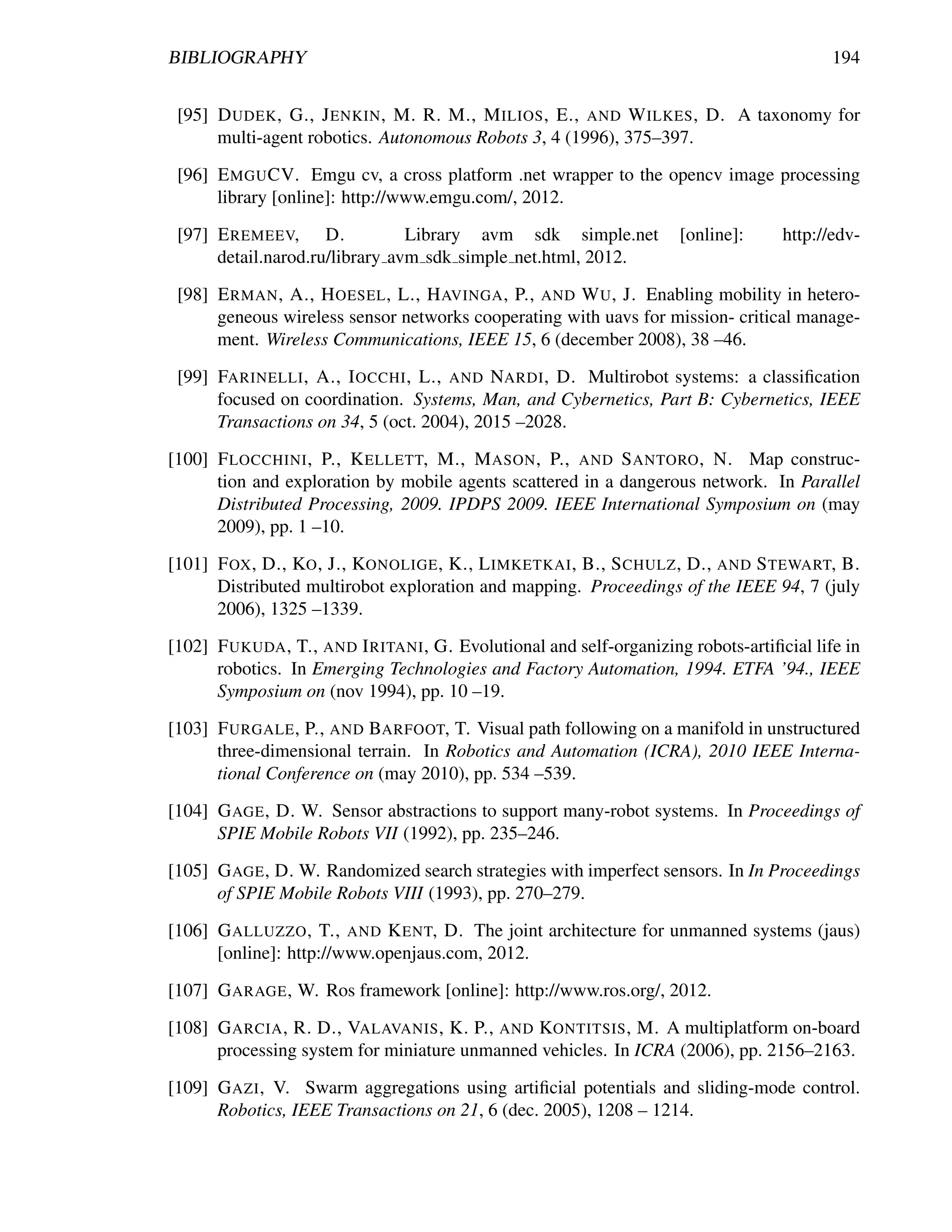 BIBLIOGRAPHY                                                                              194


 [95] D UDEK , G., J ENKIN , M. R. M., M ILIOS , E., AND W ILKES , D. A taxonomy for
      multi-agent robotics. Autonomous Robots 3, 4 (1996), 375–397.

 [96] E MGU CV. Emgu cv, a cross platform .net wrapper to the opencv image processing
      library [online]: http://www.emgu.com/, 2012.

 [97] E REMEEV, D.              Library avm sdk simple.net           [online]:     http://edv-
      detail.narod.ru/library avm sdk simple net.html, 2012.

 [98] E RMAN , A., H OESEL , L., H AVINGA , P., AND W U , J. Enabling mobility in hetero-
      geneous wireless sensor networks cooperating with uavs for mission- critical manage-
      ment. Wireless Communications, IEEE 15, 6 (december 2008), 38 –46.

 [99] FARINELLI , A., I OCCHI , L., AND NARDI , D. Multirobot systems: a classiﬁcation
      focused on coordination. Systems, Man, and Cybernetics, Part B: Cybernetics, IEEE
      Transactions on 34, 5 (oct. 2004), 2015 –2028.

[100] F LOCCHINI , P., K ELLETT, M., M ASON , P., AND S ANTORO , N. Map construc-
      tion and exploration by mobile agents scattered in a dangerous network. In Parallel
      Distributed Processing, 2009. IPDPS 2009. IEEE International Symposium on (may
      2009), pp. 1 –10.

[101] F OX , D., KO , J., KONOLIGE , K., L IMKETKAI , B., S CHULZ , D., AND S TEWART, B.
      Distributed multirobot exploration and mapping. Proceedings of the IEEE 94, 7 (july
      2006), 1325 –1339.

[102] F UKUDA , T., AND I RITANI , G. Evolutional and self-organizing robots-artiﬁcial life in
      robotics. In Emerging Technologies and Factory Automation, 1994. ETFA ’94., IEEE
      Symposium on (nov 1994), pp. 10 –19.

[103] F URGALE , P., AND BARFOOT, T. Visual path following on a manifold in unstructured
      three-dimensional terrain. In Robotics and Automation (ICRA), 2010 IEEE Interna-
      tional Conference on (may 2010), pp. 534 –539.

[104] G AGE , D. W. Sensor abstractions to support many-robot systems. In Proceedings of
      SPIE Mobile Robots VII (1992), pp. 235–246.

[105] G AGE , D. W. Randomized search strategies with imperfect sensors. In In Proceedings
      of SPIE Mobile Robots VIII (1993), pp. 270–279.

[106] G ALLUZZO , T., AND K ENT, D. The joint architecture for unmanned systems (jaus)
      [online]: http://www.openjaus.com, 2012.

[107] G ARAGE , W. Ros framework [online]: http://www.ros.org/, 2012.

[108] G ARCIA , R. D., VALAVANIS , K. P., AND KONTITSIS , M. A multiplatform on-board
      processing system for miniature unmanned vehicles. In ICRA (2006), pp. 2156–2163.

[109] G AZI , V. Swarm aggregations using artiﬁcial potentials and sliding-mode control.
      Robotics, IEEE Transactions on 21, 6 (dec. 2005), 1208 – 1214.
 