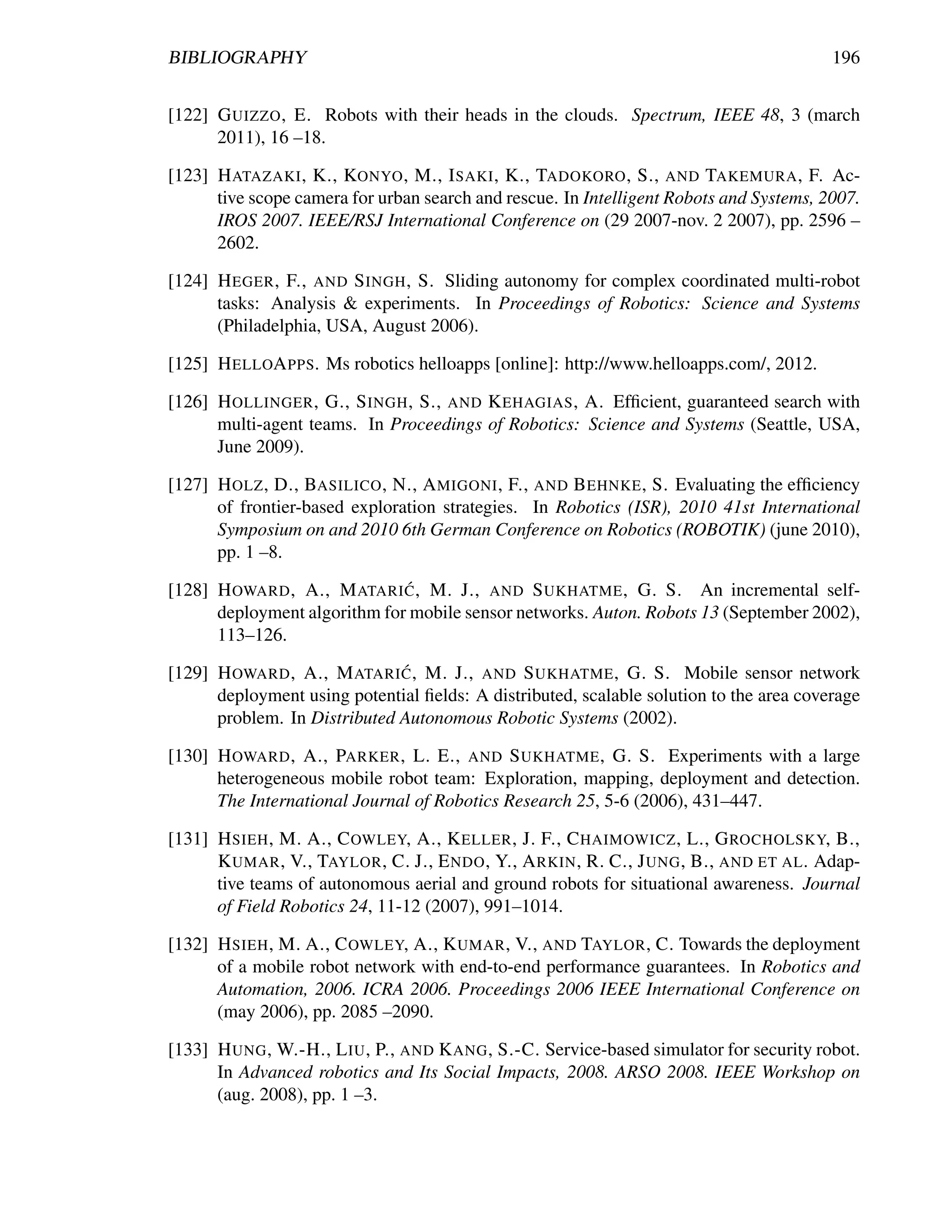 BIBLIOGRAPHY                                                                             196


[122] G UIZZO , E. Robots with their heads in the clouds. Spectrum, IEEE 48, 3 (march
      2011), 16 –18.

[123] H ATAZAKI , K., KONYO , M., I SAKI , K., TADOKORO , S., AND TAKEMURA , F. Ac-
      tive scope camera for urban search and rescue. In Intelligent Robots and Systems, 2007.
      IROS 2007. IEEE/RSJ International Conference on (29 2007-nov. 2 2007), pp. 2596 –
      2602.

[124] H EGER , F., AND S INGH , S. Sliding autonomy for complex coordinated multi-robot
      tasks: Analysis & experiments. In Proceedings of Robotics: Science and Systems
      (Philadelphia, USA, August 2006).

[125] H ELLOA PPS. Ms robotics helloapps [online]: http://www.helloapps.com/, 2012.

[126] H OLLINGER , G., S INGH , S., AND K EHAGIAS , A. Efﬁcient, guaranteed search with
      multi-agent teams. In Proceedings of Robotics: Science and Systems (Seattle, USA,
      June 2009).

[127] H OLZ , D., BASILICO , N., A MIGONI , F., AND B EHNKE , S. Evaluating the efﬁciency
      of frontier-based exploration strategies. In Robotics (ISR), 2010 41st International
      Symposium on and 2010 6th German Conference on Robotics (ROBOTIK) (june 2010),
      pp. 1 –8.
                              ´
[128] H OWARD , A., M ATARI C , M. J., AND S UKHATME , G. S. An incremental self-
      deployment algorithm for mobile sensor networks. Auton. Robots 13 (September 2002),
      113–126.
                              ´
[129] H OWARD , A., M ATARI C , M. J., AND S UKHATME , G. S. Mobile sensor network
      deployment using potential ﬁelds: A distributed, scalable solution to the area coverage
      problem. In Distributed Autonomous Robotic Systems (2002).

[130] H OWARD , A., PARKER , L. E., AND S UKHATME , G. S. Experiments with a large
      heterogeneous mobile robot team: Exploration, mapping, deployment and detection.
      The International Journal of Robotics Research 25, 5-6 (2006), 431–447.

[131] H SIEH , M. A., C OWLEY, A., K ELLER , J. F., C HAIMOWICZ , L., G ROCHOLSKY, B.,
      K UMAR , V., TAYLOR , C. J., E NDO , Y., A RKIN , R. C., J UNG , B., AND ET AL . Adap-
      tive teams of autonomous aerial and ground robots for situational awareness. Journal
      of Field Robotics 24, 11-12 (2007), 991–1014.

[132] H SIEH , M. A., C OWLEY, A., K UMAR , V., AND TAYLOR , C. Towards the deployment
      of a mobile robot network with end-to-end performance guarantees. In Robotics and
      Automation, 2006. ICRA 2006. Proceedings 2006 IEEE International Conference on
      (may 2006), pp. 2085 –2090.

[133] H UNG , W.-H., L IU , P., AND K ANG , S.-C. Service-based simulator for security robot.
      In Advanced robotics and Its Social Impacts, 2008. ARSO 2008. IEEE Workshop on
      (aug. 2008), pp. 1 –3.
 