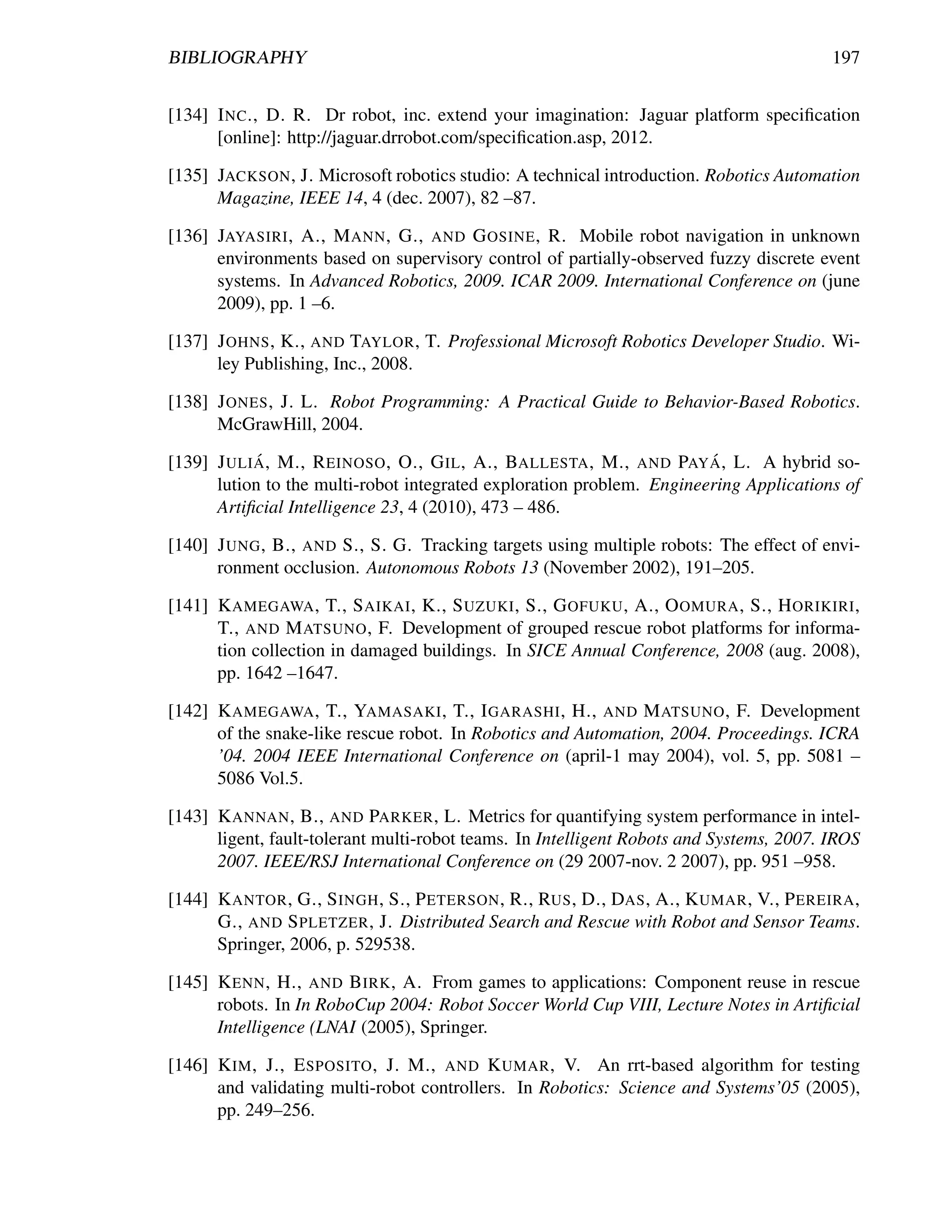BIBLIOGRAPHY                                                                             197


[134] I NC ., D. R. Dr robot, inc. extend your imagination: Jaguar platform speciﬁcation
      [online]: http://jaguar.drrobot.com/speciﬁcation.asp, 2012.

[135] JACKSON , J. Microsoft robotics studio: A technical introduction. Robotics Automation
      Magazine, IEEE 14, 4 (dec. 2007), 82 –87.

[136] JAYASIRI , A., M ANN , G., AND G OSINE , R. Mobile robot navigation in unknown
      environments based on supervisory control of partially-observed fuzzy discrete event
      systems. In Advanced Robotics, 2009. ICAR 2009. International Conference on (june
      2009), pp. 1 –6.

[137] J OHNS , K., AND TAYLOR , T. Professional Microsoft Robotics Developer Studio. Wi-
      ley Publishing, Inc., 2008.

[138] J ONES , J. L. Robot Programming: A Practical Guide to Behavior-Based Robotics.
      McGrawHill, 2004.
            ´                                                          ´
[139] J ULI A , M., R EINOSO , O., G IL , A., BALLESTA , M., AND PAY A , L. A hybrid so-
      lution to the multi-robot integrated exploration problem. Engineering Applications of
      Artiﬁcial Intelligence 23, 4 (2010), 473 – 486.

[140] J UNG , B., AND S., S. G. Tracking targets using multiple robots: The effect of envi-
      ronment occlusion. Autonomous Robots 13 (November 2002), 191–205.

[141] K AMEGAWA , T., S AIKAI , K., S UZUKI , S., G OFUKU , A., O OMURA , S., H ORIKIRI ,
      T., AND M ATSUNO , F. Development of grouped rescue robot platforms for informa-
      tion collection in damaged buildings. In SICE Annual Conference, 2008 (aug. 2008),
      pp. 1642 –1647.

[142] K AMEGAWA , T., YAMASAKI , T., I GARASHI , H., AND M ATSUNO , F. Development
      of the snake-like rescue robot. In Robotics and Automation, 2004. Proceedings. ICRA
      ’04. 2004 IEEE International Conference on (april-1 may 2004), vol. 5, pp. 5081 –
      5086 Vol.5.

[143] K ANNAN , B., AND PARKER , L. Metrics for quantifying system performance in intel-
      ligent, fault-tolerant multi-robot teams. In Intelligent Robots and Systems, 2007. IROS
      2007. IEEE/RSJ International Conference on (29 2007-nov. 2 2007), pp. 951 –958.

[144] K ANTOR , G., S INGH , S., P ETERSON , R., RUS , D., DAS , A., K UMAR , V., P EREIRA ,
      G., AND S PLETZER , J. Distributed Search and Rescue with Robot and Sensor Teams.
      Springer, 2006, p. 529538.

[145] K ENN , H., AND B IRK , A. From games to applications: Component reuse in rescue
      robots. In In RoboCup 2004: Robot Soccer World Cup VIII, Lecture Notes in Artiﬁcial
      Intelligence (LNAI (2005), Springer.

[146] K IM , J., E SPOSITO , J. M., AND K UMAR , V. An rrt-based algorithm for testing
      and validating multi-robot controllers. In Robotics: Science and Systems’05 (2005),
      pp. 249–256.
 