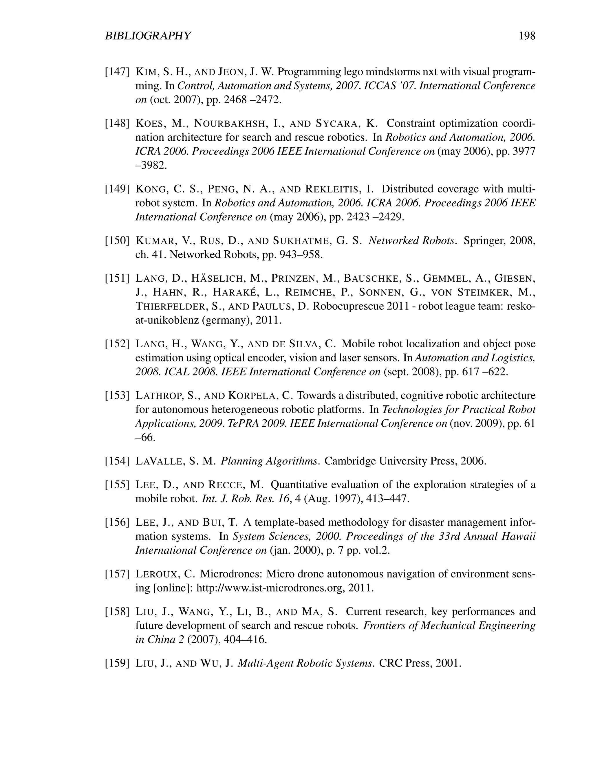 BIBLIOGRAPHY                                                                              198


[147] K IM , S. H., AND J EON , J. W. Programming lego mindstorms nxt with visual program-
      ming. In Control, Automation and Systems, 2007. ICCAS ’07. International Conference
      on (oct. 2007), pp. 2468 –2472.

[148] KOES , M., N OURBAKHSH , I., AND S YCARA , K. Constraint optimization coordi-
      nation architecture for search and rescue robotics. In Robotics and Automation, 2006.
      ICRA 2006. Proceedings 2006 IEEE International Conference on (may 2006), pp. 3977
      –3982.

[149] KONG , C. S., P ENG , N. A., AND R EKLEITIS , I. Distributed coverage with multi-
      robot system. In Robotics and Automation, 2006. ICRA 2006. Proceedings 2006 IEEE
      International Conference on (may 2006), pp. 2423 –2429.

[150] K UMAR , V., RUS , D., AND S UKHATME , G. S. Networked Robots. Springer, 2008,
      ch. 41. Networked Robots, pp. 943–958.
                    ¨
[151] L ANG , D., H ASELICH , M., P RINZEN , M., BAUSCHKE , S., G EMMEL , A., G IESEN ,
                              ´
      J., H AHN , R., H ARAK E , L., R EIMCHE , P., S ONNEN , G., VON S TEIMKER , M.,
      T HIERFELDER , S., AND PAULUS , D. Robocuprescue 2011 - robot league team: resko-
      at-unikoblenz (germany), 2011.

[152] L ANG , H., WANG , Y., AND DE S ILVA , C. Mobile robot localization and object pose
      estimation using optical encoder, vision and laser sensors. In Automation and Logistics,
      2008. ICAL 2008. IEEE International Conference on (sept. 2008), pp. 617 –622.

[153] L ATHROP, S., AND KORPELA , C. Towards a distributed, cognitive robotic architecture
      for autonomous heterogeneous robotic platforms. In Technologies for Practical Robot
      Applications, 2009. TePRA 2009. IEEE International Conference on (nov. 2009), pp. 61
      –66.

[154] L AVALLE , S. M. Planning Algorithms. Cambridge University Press, 2006.

[155] L EE , D., AND R ECCE , M. Quantitative evaluation of the exploration strategies of a
      mobile robot. Int. J. Rob. Res. 16, 4 (Aug. 1997), 413–447.

[156] L EE , J., AND B UI , T. A template-based methodology for disaster management infor-
      mation systems. In System Sciences, 2000. Proceedings of the 33rd Annual Hawaii
      International Conference on (jan. 2000), p. 7 pp. vol.2.

[157] L EROUX , C. Microdrones: Micro drone autonomous navigation of environment sens-
      ing [online]: http://www.ist-microdrones.org, 2011.

[158] L IU , J., WANG , Y., L I , B., AND M A , S. Current research, key performances and
      future development of search and rescue robots. Frontiers of Mechanical Engineering
      in China 2 (2007), 404–416.

[159] L IU , J., AND W U , J. Multi-Agent Robotic Systems. CRC Press, 2001.
 
