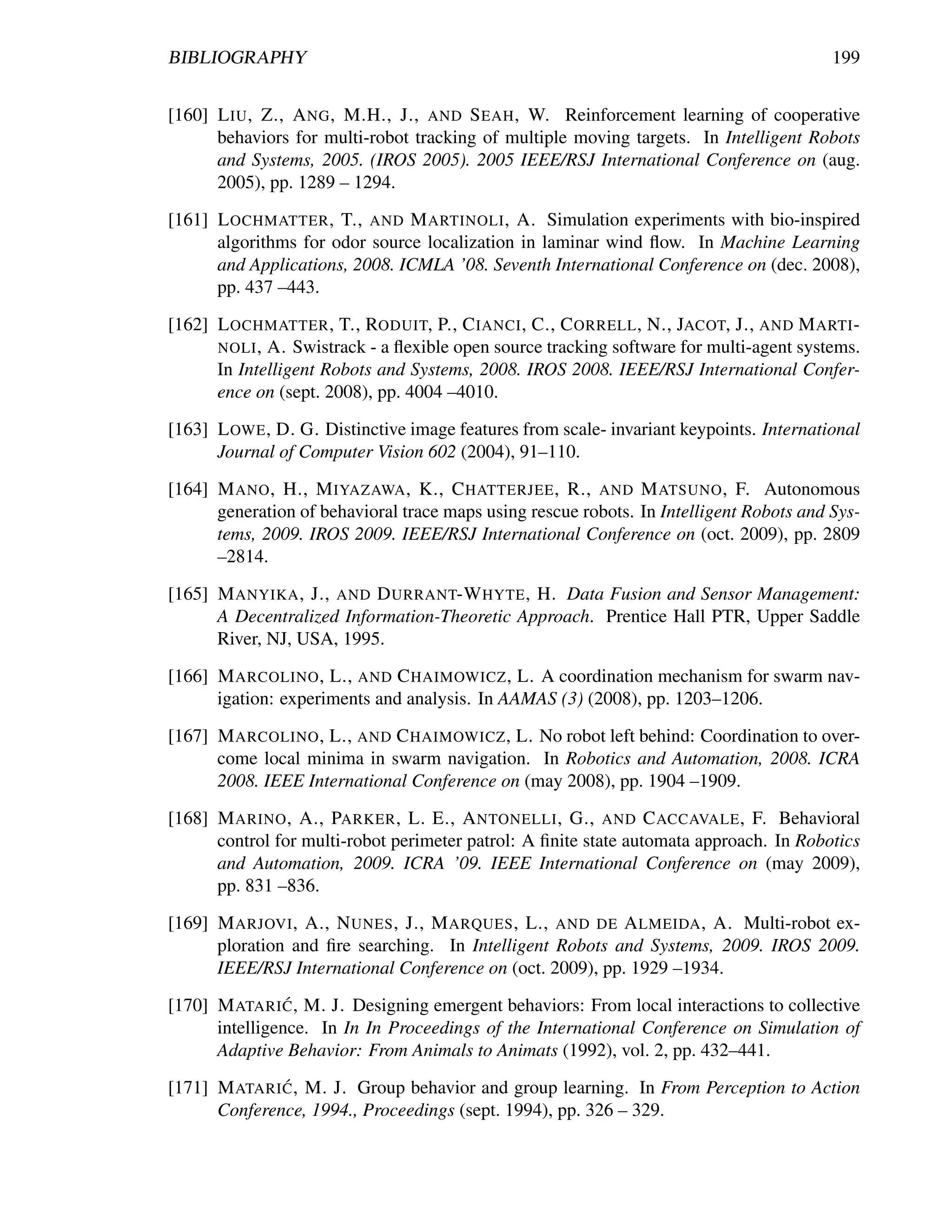 BIBLIOGRAPHY                                                                             199


[160] L IU , Z., A NG , M.H., J., AND S EAH , W. Reinforcement learning of cooperative
      behaviors for multi-robot tracking of multiple moving targets. In Intelligent Robots
      and Systems, 2005. (IROS 2005). 2005 IEEE/RSJ International Conference on (aug.
      2005), pp. 1289 – 1294.

[161] L OCHMATTER , T., AND M ARTINOLI , A. Simulation experiments with bio-inspired
      algorithms for odor source localization in laminar wind ﬂow. In Machine Learning
      and Applications, 2008. ICMLA ’08. Seventh International Conference on (dec. 2008),
      pp. 437 –443.

[162] L OCHMATTER , T., RODUIT, P., C IANCI , C., C ORRELL , N., JACOT, J., AND M ARTI -
      NOLI , A. Swistrack - a ﬂexible open source tracking software for multi-agent systems.
      In Intelligent Robots and Systems, 2008. IROS 2008. IEEE/RSJ International Confer-
      ence on (sept. 2008), pp. 4004 –4010.

[163] L OWE , D. G. Distinctive image features from scale- invariant keypoints. International
      Journal of Computer Vision 602 (2004), 91–110.

[164] M ANO , H., M IYAZAWA , K., C HATTERJEE , R., AND M ATSUNO , F. Autonomous
      generation of behavioral trace maps using rescue robots. In Intelligent Robots and Sys-
      tems, 2009. IROS 2009. IEEE/RSJ International Conference on (oct. 2009), pp. 2809
      –2814.

[165] M ANYIKA , J., AND D URRANT-W HYTE , H. Data Fusion and Sensor Management:
      A Decentralized Information-Theoretic Approach. Prentice Hall PTR, Upper Saddle
      River, NJ, USA, 1995.

[166] M ARCOLINO , L., AND C HAIMOWICZ , L. A coordination mechanism for swarm nav-
      igation: experiments and analysis. In AAMAS (3) (2008), pp. 1203–1206.

[167] M ARCOLINO , L., AND C HAIMOWICZ , L. No robot left behind: Coordination to over-
      come local minima in swarm navigation. In Robotics and Automation, 2008. ICRA
      2008. IEEE International Conference on (may 2008), pp. 1904 –1909.

[168] M ARINO , A., PARKER , L. E., A NTONELLI , G., AND C ACCAVALE , F. Behavioral
      control for multi-robot perimeter patrol: A ﬁnite state automata approach. In Robotics
      and Automation, 2009. ICRA ’09. IEEE International Conference on (may 2009),
      pp. 831 –836.

[169] M ARJOVI , A., N UNES , J., M ARQUES , L., AND DE A LMEIDA , A. Multi-robot ex-
      ploration and ﬁre searching. In Intelligent Robots and Systems, 2009. IROS 2009.
      IEEE/RSJ International Conference on (oct. 2009), pp. 1929 –1934.
                ´
[170] M ATARI C , M. J. Designing emergent behaviors: From local interactions to collective
      intelligence. In In In Proceedings of the International Conference on Simulation of
      Adaptive Behavior: From Animals to Animats (1992), vol. 2, pp. 432–441.
              ´
[171] M ATARI C , M. J. Group behavior and group learning. In From Perception to Action
      Conference, 1994., Proceedings (sept. 1994), pp. 326 – 329.
 