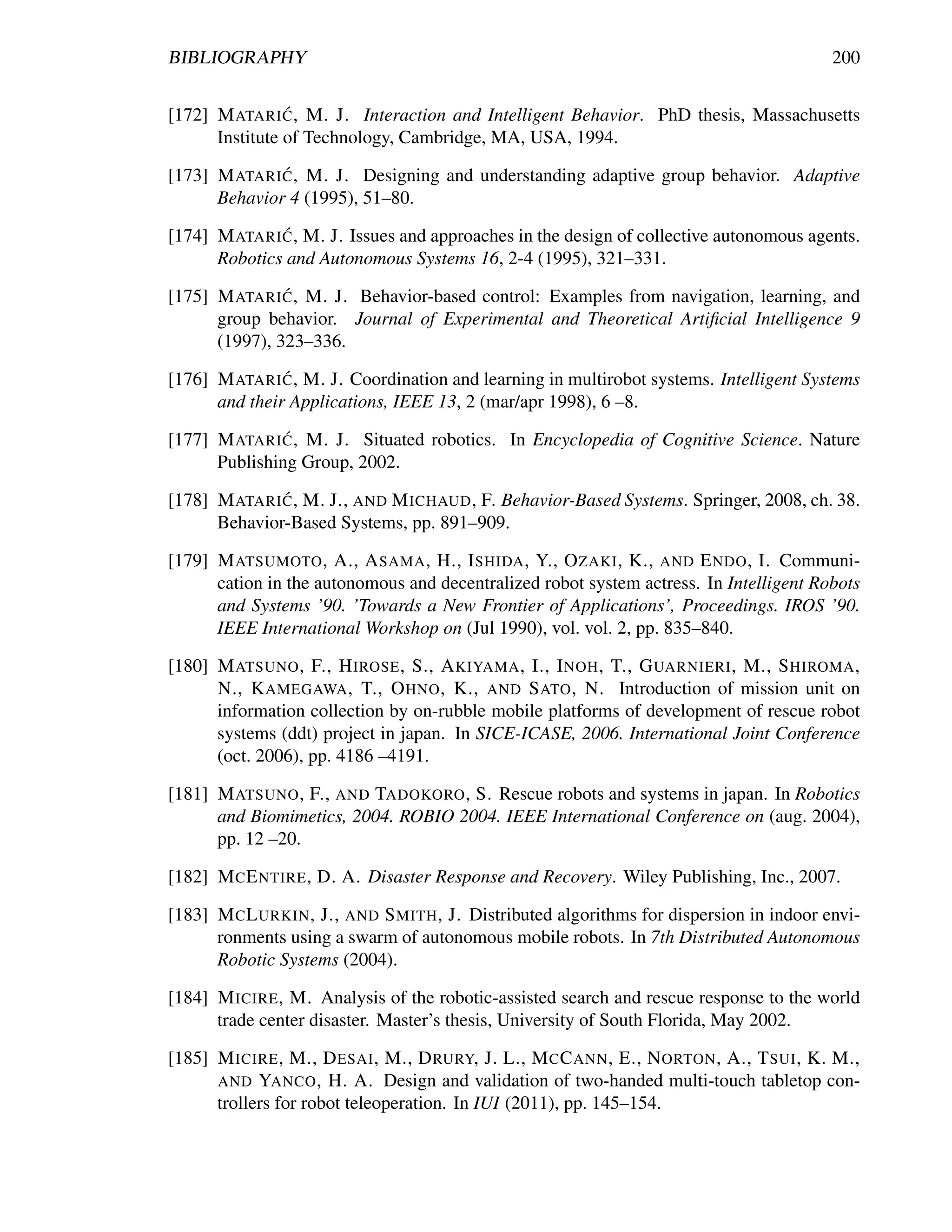 BIBLIOGRAPHY                                                                             200

                ´
[172] M ATARI C , M. J. Interaction and Intelligent Behavior. PhD thesis, Massachusetts
      Institute of Technology, Cambridge, MA, USA, 1994.
              ´
[173] M ATARI C , M. J. Designing and understanding adaptive group behavior. Adaptive
      Behavior 4 (1995), 51–80.
              ´
[174] M ATARI C , M. J. Issues and approaches in the design of collective autonomous agents.
      Robotics and Autonomous Systems 16, 2-4 (1995), 321–331.
               ´
[175] M ATARI C , M. J. Behavior-based control: Examples from navigation, learning, and
      group behavior. Journal of Experimental and Theoretical Artiﬁcial Intelligence 9
      (1997), 323–336.
               ´
[176] M ATARI C , M. J. Coordination and learning in multirobot systems. Intelligent Systems
      and their Applications, IEEE 13, 2 (mar/apr 1998), 6 –8.
               ´
[177] M ATARI C , M. J. Situated robotics. In Encyclopedia of Cognitive Science. Nature
      Publishing Group, 2002.
              ´
[178] M ATARI C , M. J., AND M ICHAUD , F. Behavior-Based Systems. Springer, 2008, ch. 38.
      Behavior-Based Systems, pp. 891–909.

[179] M ATSUMOTO , A., A SAMA , H., I SHIDA , Y., O ZAKI , K., AND E NDO , I. Communi-
      cation in the autonomous and decentralized robot system actress. In Intelligent Robots
      and Systems ’90. ’Towards a New Frontier of Applications’, Proceedings. IROS ’90.
      IEEE International Workshop on (Jul 1990), vol. vol. 2, pp. 835–840.

[180] M ATSUNO , F., H IROSE , S., A KIYAMA , I., I NOH , T., G UARNIERI , M., S HIROMA ,
      N., K AMEGAWA , T., O HNO , K., AND S ATO , N. Introduction of mission unit on
      information collection by on-rubble mobile platforms of development of rescue robot
      systems (ddt) project in japan. In SICE-ICASE, 2006. International Joint Conference
      (oct. 2006), pp. 4186 –4191.

[181] M ATSUNO , F., AND TADOKORO , S. Rescue robots and systems in japan. In Robotics
      and Biomimetics, 2004. ROBIO 2004. IEEE International Conference on (aug. 2004),
      pp. 12 –20.

[182] M C E NTIRE , D. A. Disaster Response and Recovery. Wiley Publishing, Inc., 2007.

[183] M C L URKIN , J., AND S MITH , J. Distributed algorithms for dispersion in indoor envi-
      ronments using a swarm of autonomous mobile robots. In 7th Distributed Autonomous
      Robotic Systems (2004).

[184] M ICIRE , M. Analysis of the robotic-assisted search and rescue response to the world
      trade center disaster. Master’s thesis, University of South Florida, May 2002.

[185] M ICIRE , M., D ESAI , M., D RURY, J. L., M C C ANN , E., N ORTON , A., T SUI , K. M.,
      AND YANCO , H. A. Design and validation of two-handed multi-touch tabletop con-
      trollers for robot teleoperation. In IUI (2011), pp. 145–154.
 