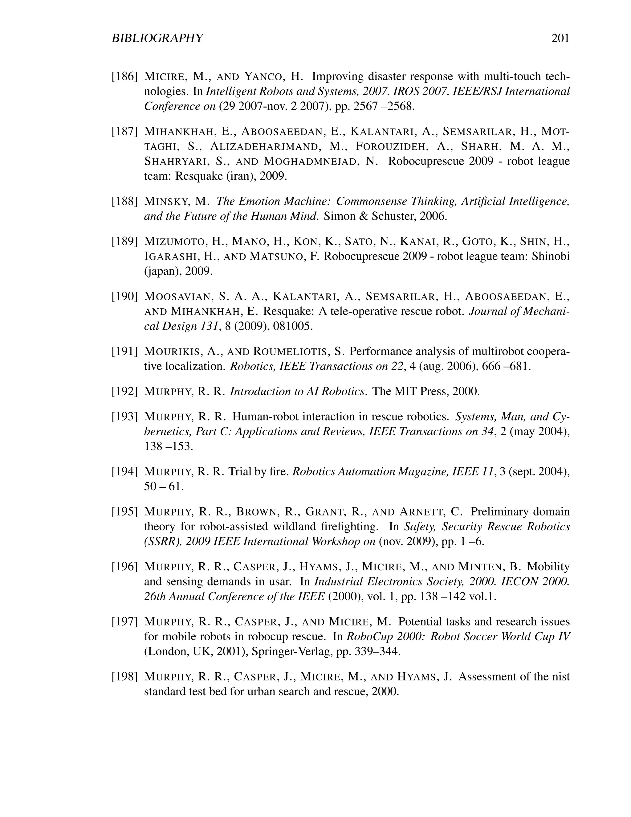 BIBLIOGRAPHY                                                                            201


[186] M ICIRE , M., AND YANCO , H. Improving disaster response with multi-touch tech-
      nologies. In Intelligent Robots and Systems, 2007. IROS 2007. IEEE/RSJ International
      Conference on (29 2007-nov. 2 2007), pp. 2567 –2568.

[187] M IHANKHAH , E., A BOOSAEEDAN , E., K ALANTARI , A., S EMSARILAR , H., M OT-
      TAGHI , S., A LIZADEHARJMAND , M., F OROUZIDEH , A., S HARH , M. A. M.,
      S HAHRYARI , S., AND M OGHADMNEJAD , N. Robocuprescue 2009 - robot league
      team: Resquake (iran), 2009.

[188] M INSKY, M. The Emotion Machine: Commonsense Thinking, Artiﬁcial Intelligence,
      and the Future of the Human Mind. Simon & Schuster, 2006.

[189] M IZUMOTO , H., M ANO , H., KON , K., S ATO , N., K ANAI , R., G OTO , K., S HIN , H.,
      I GARASHI , H., AND M ATSUNO , F. Robocuprescue 2009 - robot league team: Shinobi
      (japan), 2009.

[190] M OOSAVIAN , S. A. A., K ALANTARI , A., S EMSARILAR , H., A BOOSAEEDAN , E.,
      AND M IHANKHAH , E. Resquake: A tele-operative rescue robot. Journal of Mechani-
      cal Design 131, 8 (2009), 081005.

[191] M OURIKIS , A., AND ROUMELIOTIS , S. Performance analysis of multirobot coopera-
      tive localization. Robotics, IEEE Transactions on 22, 4 (aug. 2006), 666 –681.

[192] M URPHY, R. R. Introduction to AI Robotics. The MIT Press, 2000.

[193] M URPHY, R. R. Human-robot interaction in rescue robotics. Systems, Man, and Cy-
      bernetics, Part C: Applications and Reviews, IEEE Transactions on 34, 2 (may 2004),
      138 –153.

[194] M URPHY, R. R. Trial by ﬁre. Robotics Automation Magazine, IEEE 11, 3 (sept. 2004),
      50 – 61.

[195] M URPHY, R. R., B ROWN , R., G RANT, R., AND A RNETT, C. Preliminary domain
      theory for robot-assisted wildland ﬁreﬁghting. In Safety, Security Rescue Robotics
      (SSRR), 2009 IEEE International Workshop on (nov. 2009), pp. 1 –6.

[196] M URPHY, R. R., C ASPER , J., H YAMS , J., M ICIRE , M., AND M INTEN , B. Mobility
      and sensing demands in usar. In Industrial Electronics Society, 2000. IECON 2000.
      26th Annual Conference of the IEEE (2000), vol. 1, pp. 138 –142 vol.1.

[197] M URPHY, R. R., C ASPER , J., AND M ICIRE , M. Potential tasks and research issues
      for mobile robots in robocup rescue. In RoboCup 2000: Robot Soccer World Cup IV
      (London, UK, 2001), Springer-Verlag, pp. 339–344.

[198] M URPHY, R. R., C ASPER , J., M ICIRE , M., AND H YAMS , J. Assessment of the nist
      standard test bed for urban search and rescue, 2000.
 