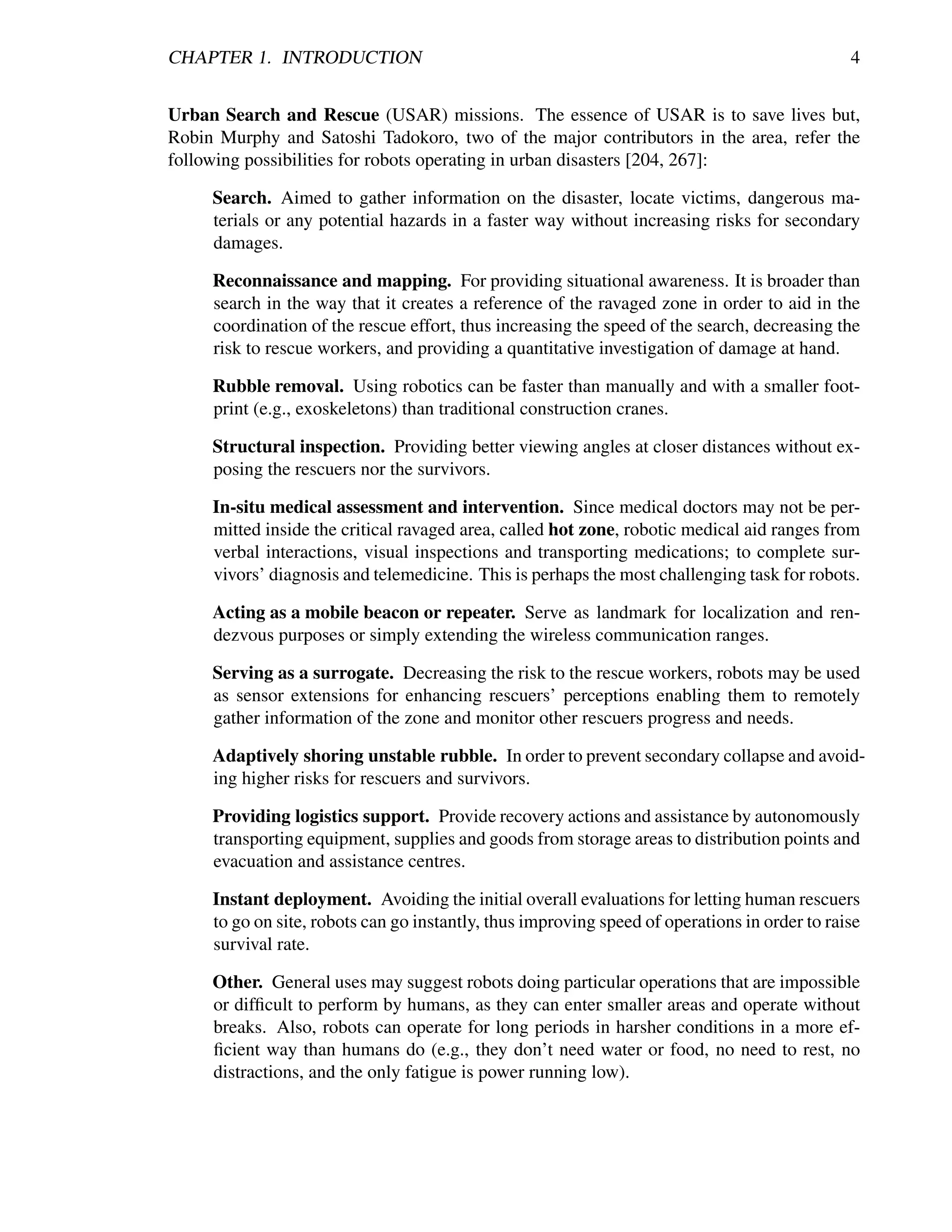 CHAPTER 1. INTRODUCTION                                                                        4


Urban Search and Rescue (USAR) missions. The essence of USAR is to save lives but,
Robin Murphy and Satoshi Tadokoro, two of the major contributors in the area, refer the
following possibilities for robots operating in urban disasters [204, 267]:

     Search. Aimed to gather information on the disaster, locate victims, dangerous ma-
     terials or any potential hazards in a faster way without increasing risks for secondary
     damages.

     Reconnaissance and mapping. For providing situational awareness. It is broader than
     search in the way that it creates a reference of the ravaged zone in order to aid in the
     coordination of the rescue effort, thus increasing the speed of the search, decreasing the
     risk to rescue workers, and providing a quantitative investigation of damage at hand.

     Rubble removal. Using robotics can be faster than manually and with a smaller foot-
     print (e.g., exoskeletons) than traditional construction cranes.

     Structural inspection. Providing better viewing angles at closer distances without ex-
     posing the rescuers nor the survivors.

     In-situ medical assessment and intervention. Since medical doctors may not be per-
     mitted inside the critical ravaged area, called hot zone, robotic medical aid ranges from
     verbal interactions, visual inspections and transporting medications; to complete sur-
     vivors’ diagnosis and telemedicine. This is perhaps the most challenging task for robots.

     Acting as a mobile beacon or repeater. Serve as landmark for localization and ren-
     dezvous purposes or simply extending the wireless communication ranges.

     Serving as a surrogate. Decreasing the risk to the rescue workers, robots may be used
     as sensor extensions for enhancing rescuers’ perceptions enabling them to remotely
     gather information of the zone and monitor other rescuers progress and needs.

     Adaptively shoring unstable rubble. In order to prevent secondary collapse and avoid-
     ing higher risks for rescuers and survivors.

     Providing logistics support. Provide recovery actions and assistance by autonomously
     transporting equipment, supplies and goods from storage areas to distribution points and
     evacuation and assistance centres.

     Instant deployment. Avoiding the initial overall evaluations for letting human rescuers
     to go on site, robots can go instantly, thus improving speed of operations in order to raise
     survival rate.

     Other. General uses may suggest robots doing particular operations that are impossible
     or difﬁcult to perform by humans, as they can enter smaller areas and operate without
     breaks. Also, robots can operate for long periods in harsher conditions in a more ef-
     ﬁcient way than humans do (e.g., they don’t need water or food, no need to rest, no
     distractions, and the only fatigue is power running low).
 