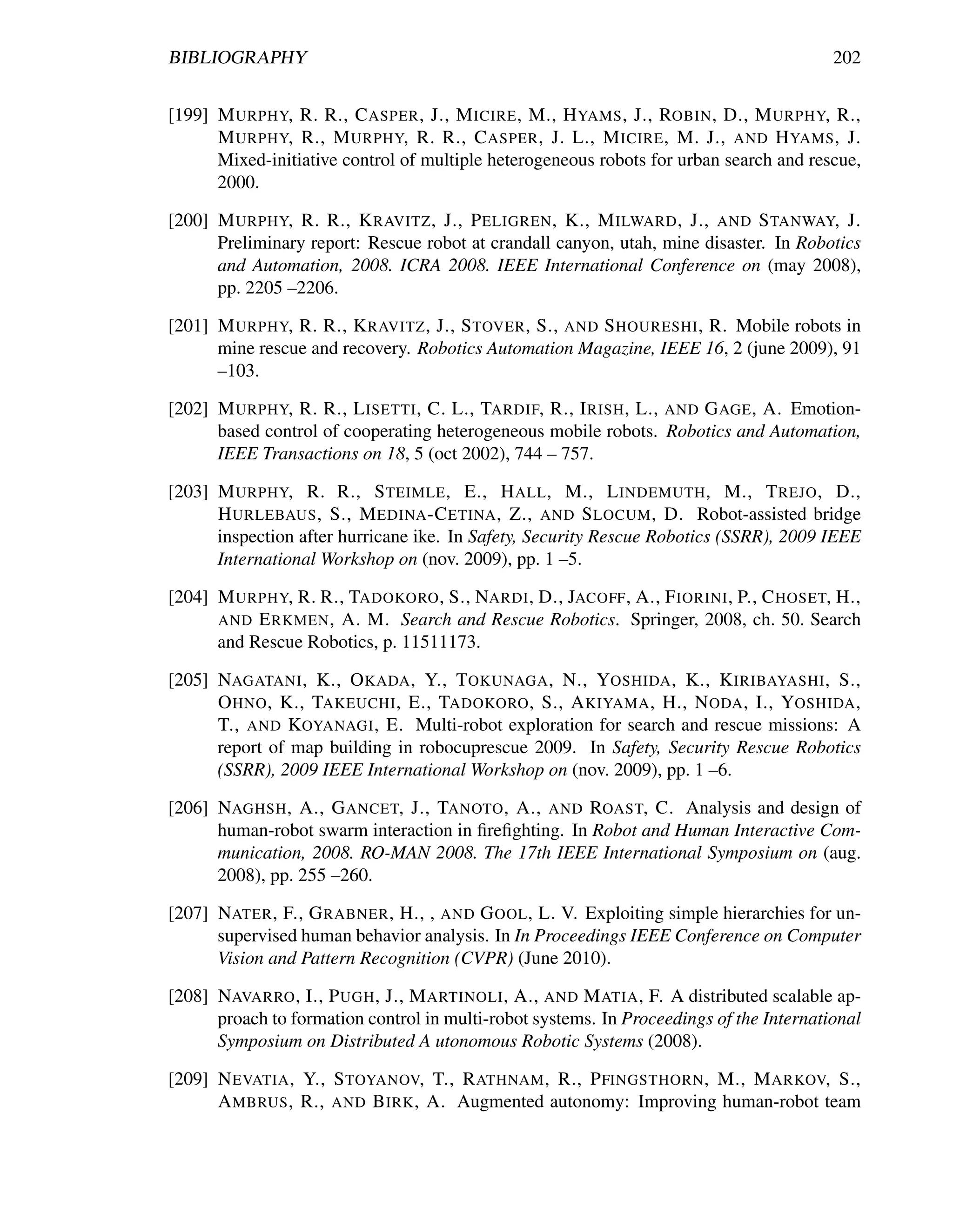 BIBLIOGRAPHY                                                                             202


[199] M URPHY, R. R., C ASPER , J., M ICIRE , M., H YAMS , J., ROBIN , D., M URPHY, R.,
      M URPHY, R., M URPHY, R. R., C ASPER , J. L., M ICIRE , M. J., AND H YAMS , J.
      Mixed-initiative control of multiple heterogeneous robots for urban search and rescue,
      2000.

[200] M URPHY, R. R., K RAVITZ , J., P ELIGREN , K., M ILWARD , J., AND S TANWAY, J.
      Preliminary report: Rescue robot at crandall canyon, utah, mine disaster. In Robotics
      and Automation, 2008. ICRA 2008. IEEE International Conference on (may 2008),
      pp. 2205 –2206.

[201] M URPHY, R. R., K RAVITZ , J., S TOVER , S., AND S HOURESHI , R. Mobile robots in
      mine rescue and recovery. Robotics Automation Magazine, IEEE 16, 2 (june 2009), 91
      –103.

[202] M URPHY, R. R., L ISETTI , C. L., TARDIF, R., I RISH , L., AND G AGE , A. Emotion-
      based control of cooperating heterogeneous mobile robots. Robotics and Automation,
      IEEE Transactions on 18, 5 (oct 2002), 744 – 757.

[203] M URPHY, R. R., S TEIMLE , E., H ALL , M., L INDEMUTH , M., T REJO , D.,
      H URLEBAUS , S., M EDINA -C ETINA , Z., AND S LOCUM , D. Robot-assisted bridge
      inspection after hurricane ike. In Safety, Security Rescue Robotics (SSRR), 2009 IEEE
      International Workshop on (nov. 2009), pp. 1 –5.

[204] M URPHY, R. R., TADOKORO , S., NARDI , D., JACOFF , A., F IORINI , P., C HOSET, H.,
      AND E RKMEN , A. M. Search and Rescue Robotics. Springer, 2008, ch. 50. Search
      and Rescue Robotics, p. 11511173.

[205] NAGATANI , K., O KADA , Y., T OKUNAGA , N., YOSHIDA , K., K IRIBAYASHI , S.,
      O HNO , K., TAKEUCHI , E., TADOKORO , S., A KIYAMA , H., N ODA , I., YOSHIDA ,
      T., AND KOYANAGI , E. Multi-robot exploration for search and rescue missions: A
      report of map building in robocuprescue 2009. In Safety, Security Rescue Robotics
      (SSRR), 2009 IEEE International Workshop on (nov. 2009), pp. 1 –6.

[206] NAGHSH , A., G ANCET, J., TANOTO , A., AND ROAST, C. Analysis and design of
      human-robot swarm interaction in ﬁreﬁghting. In Robot and Human Interactive Com-
      munication, 2008. RO-MAN 2008. The 17th IEEE International Symposium on (aug.
      2008), pp. 255 –260.

[207] NATER , F., G RABNER , H., , AND G OOL , L. V. Exploiting simple hierarchies for un-
      supervised human behavior analysis. In In Proceedings IEEE Conference on Computer
      Vision and Pattern Recognition (CVPR) (June 2010).

[208] NAVARRO , I., P UGH , J., M ARTINOLI , A., AND M ATIA , F. A distributed scalable ap-
      proach to formation control in multi-robot systems. In Proceedings of the International
      Symposium on Distributed A utonomous Robotic Systems (2008).

[209] N EVATIA , Y., S TOYANOV, T., R ATHNAM , R., P FINGSTHORN , M., M ARKOV, S.,
      A MBRUS , R., AND B IRK , A. Augmented autonomy: Improving human-robot team
 