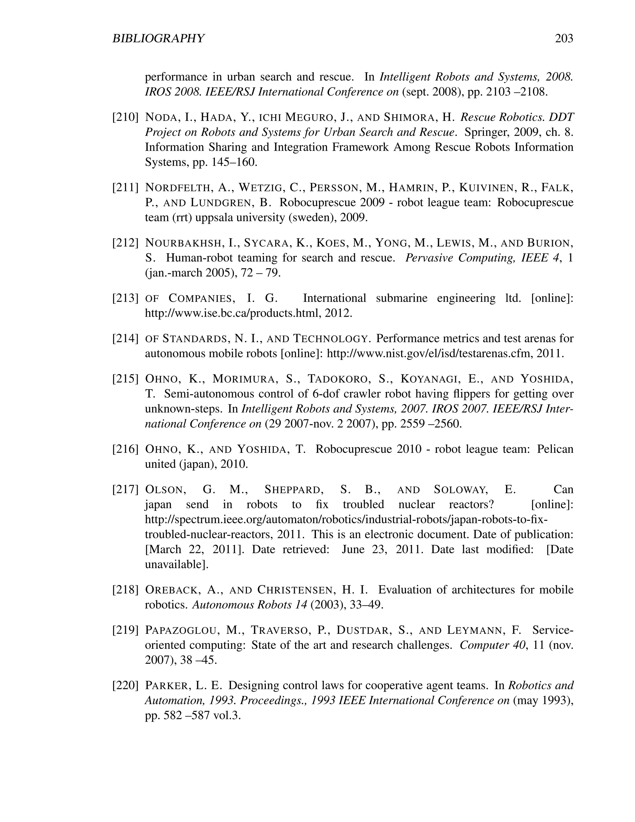 BIBLIOGRAPHY                                                                             203


        performance in urban search and rescue. In Intelligent Robots and Systems, 2008.
        IROS 2008. IEEE/RSJ International Conference on (sept. 2008), pp. 2103 –2108.

[210] N ODA , I., H ADA , Y., ICHI M EGURO , J., AND S HIMORA , H. Rescue Robotics. DDT
      Project on Robots and Systems for Urban Search and Rescue. Springer, 2009, ch. 8.
      Information Sharing and Integration Framework Among Rescue Robots Information
      Systems, pp. 145–160.

[211] N ORDFELTH , A., W ETZIG , C., P ERSSON , M., H AMRIN , P., K UIVINEN , R., FALK ,
      P., AND L UNDGREN , B. Robocuprescue 2009 - robot league team: Robocuprescue
      team (rrt) uppsala university (sweden), 2009.

[212] N OURBAKHSH , I., S YCARA , K., KOES , M., YONG , M., L EWIS , M., AND B URION ,
      S. Human-robot teaming for search and rescue. Pervasive Computing, IEEE 4, 1
      (jan.-march 2005), 72 – 79.

[213]   OF   C OMPANIES , I. G.        International submarine engineering ltd. [online]:
        http://www.ise.bc.ca/products.html, 2012.

[214]   OF S TANDARDS , N. I., AND T ECHNOLOGY. Performance metrics and test arenas for
        autonomous mobile robots [online]: http://www.nist.gov/el/isd/testarenas.cfm, 2011.

[215] O HNO , K., M ORIMURA , S., TADOKORO , S., KOYANAGI , E., AND YOSHIDA ,
      T. Semi-autonomous control of 6-dof crawler robot having ﬂippers for getting over
      unknown-steps. In Intelligent Robots and Systems, 2007. IROS 2007. IEEE/RSJ Inter-
      national Conference on (29 2007-nov. 2 2007), pp. 2559 –2560.

[216] O HNO , K., AND YOSHIDA , T. Robocuprescue 2010 - robot league team: Pelican
      united (japan), 2010.

[217] O LSON , G. M., S HEPPARD , S. B., AND S OLOWAY, E.                                Can
      japan send in robots to ﬁx troubled nuclear reactors?                         [online]:
      http://spectrum.ieee.org/automaton/robotics/industrial-robots/japan-robots-to-ﬁx-
      troubled-nuclear-reactors, 2011. This is an electronic document. Date of publication:
      [March 22, 2011]. Date retrieved: June 23, 2011. Date last modiﬁed: [Date
      unavailable].

[218] O REBACK , A., AND C HRISTENSEN , H. I. Evaluation of architectures for mobile
      robotics. Autonomous Robots 14 (2003), 33–49.

[219] PAPAZOGLOU , M., T RAVERSO , P., D USTDAR , S., AND L EYMANN , F. Service-
      oriented computing: State of the art and research challenges. Computer 40, 11 (nov.
      2007), 38 –45.

[220] PARKER , L. E. Designing control laws for cooperative agent teams. In Robotics and
      Automation, 1993. Proceedings., 1993 IEEE International Conference on (may 1993),
      pp. 582 –587 vol.3.
 