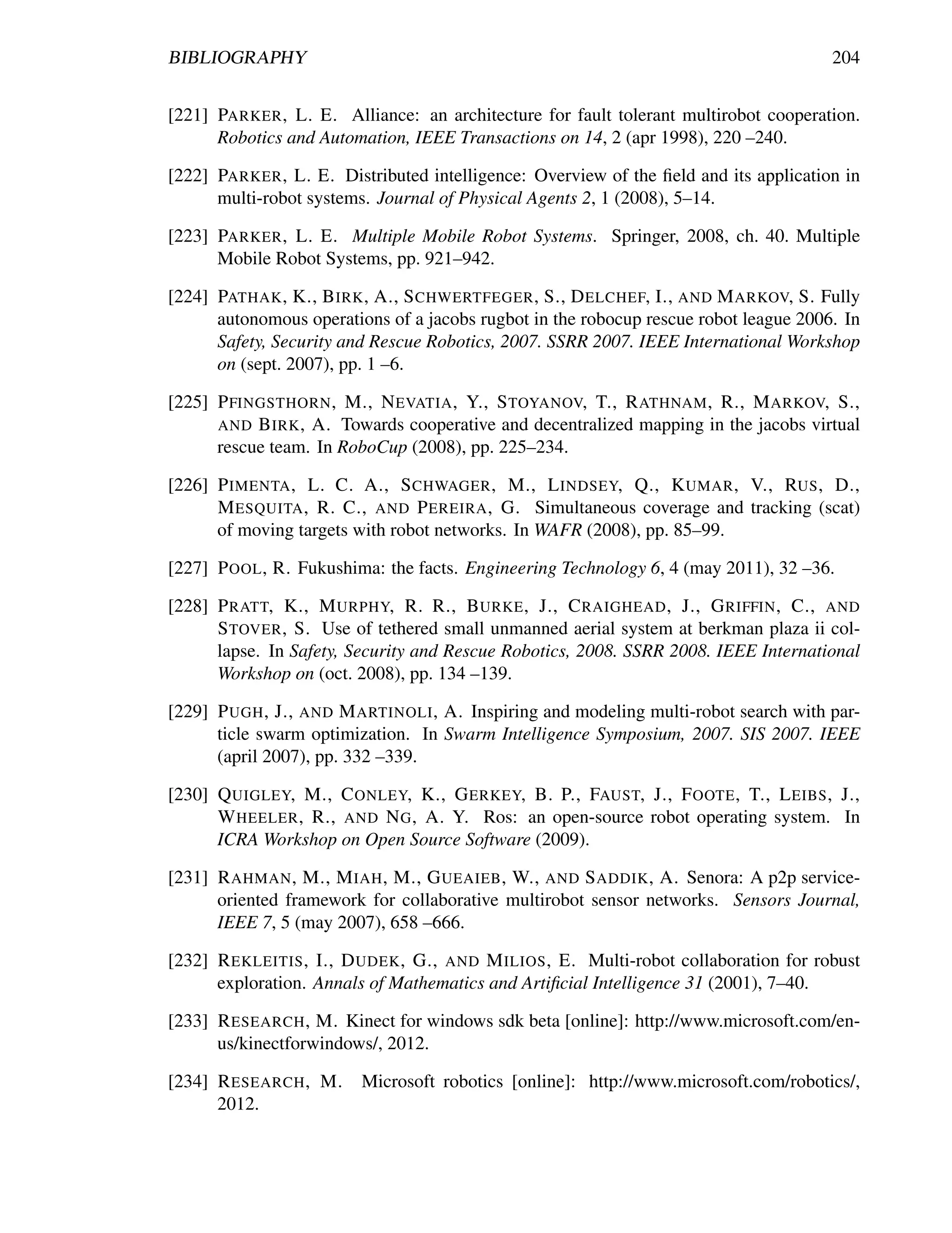 BIBLIOGRAPHY                                                                          204


[221] PARKER , L. E. Alliance: an architecture for fault tolerant multirobot cooperation.
      Robotics and Automation, IEEE Transactions on 14, 2 (apr 1998), 220 –240.

[222] PARKER , L. E. Distributed intelligence: Overview of the ﬁeld and its application in
      multi-robot systems. Journal of Physical Agents 2, 1 (2008), 5–14.

[223] PARKER , L. E. Multiple Mobile Robot Systems. Springer, 2008, ch. 40. Multiple
      Mobile Robot Systems, pp. 921–942.

[224] PATHAK , K., B IRK , A., S CHWERTFEGER , S., D ELCHEF, I., AND M ARKOV, S. Fully
      autonomous operations of a jacobs rugbot in the robocup rescue robot league 2006. In
      Safety, Security and Rescue Robotics, 2007. SSRR 2007. IEEE International Workshop
      on (sept. 2007), pp. 1 –6.

[225] P FINGSTHORN , M., N EVATIA , Y., S TOYANOV, T., R ATHNAM , R., M ARKOV, S.,
      AND B IRK , A. Towards cooperative and decentralized mapping in the jacobs virtual
      rescue team. In RoboCup (2008), pp. 225–234.

[226] P IMENTA , L. C. A., S CHWAGER , M., L INDSEY, Q., K UMAR , V., RUS , D.,
      M ESQUITA , R. C., AND P EREIRA , G. Simultaneous coverage and tracking (scat)
      of moving targets with robot networks. In WAFR (2008), pp. 85–99.

[227] P OOL , R. Fukushima: the facts. Engineering Technology 6, 4 (may 2011), 32 –36.

[228] P RATT, K., M URPHY, R. R., B URKE , J., C RAIGHEAD , J., G RIFFIN , C., AND
      S TOVER , S. Use of tethered small unmanned aerial system at berkman plaza ii col-
      lapse. In Safety, Security and Rescue Robotics, 2008. SSRR 2008. IEEE International
      Workshop on (oct. 2008), pp. 134 –139.

[229] P UGH , J., AND M ARTINOLI , A. Inspiring and modeling multi-robot search with par-
      ticle swarm optimization. In Swarm Intelligence Symposium, 2007. SIS 2007. IEEE
      (april 2007), pp. 332 –339.

[230] Q UIGLEY, M., C ONLEY, K., G ERKEY, B. P., FAUST, J., F OOTE , T., L EIBS , J.,
      W HEELER , R., AND N G , A. Y. Ros: an open-source robot operating system. In
      ICRA Workshop on Open Source Software (2009).

[231] R AHMAN , M., M IAH , M., G UEAIEB , W., AND S ADDIK , A. Senora: A p2p service-
      oriented framework for collaborative multirobot sensor networks. Sensors Journal,
      IEEE 7, 5 (may 2007), 658 –666.

[232] R EKLEITIS , I., D UDEK , G., AND M ILIOS , E. Multi-robot collaboration for robust
      exploration. Annals of Mathematics and Artiﬁcial Intelligence 31 (2001), 7–40.

[233] R ESEARCH , M. Kinect for windows sdk beta [online]: http://www.microsoft.com/en-
      us/kinectforwindows/, 2012.

[234] R ESEARCH , M.     Microsoft robotics [online]: http://www.microsoft.com/robotics/,
      2012.
 