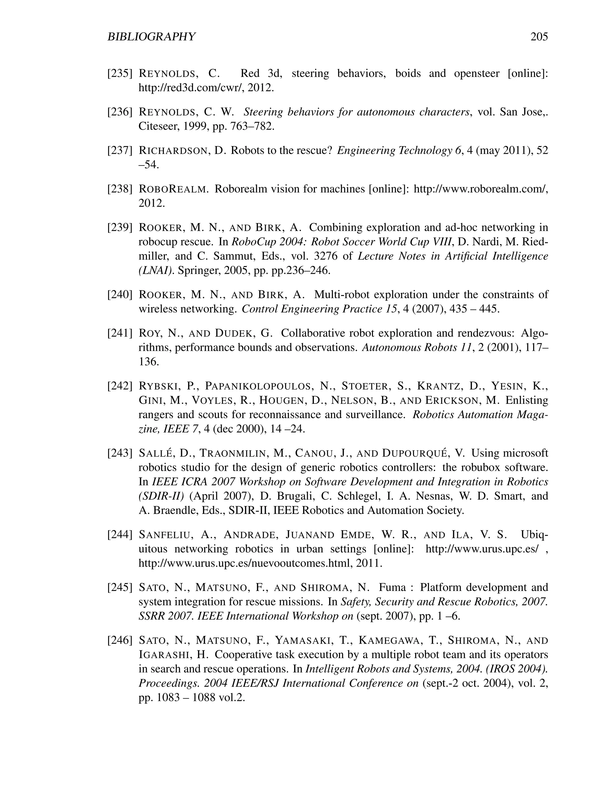 BIBLIOGRAPHY                                                                            205


[235] R EYNOLDS , C.       Red 3d, steering behaviors, boids and opensteer [online]:
      http://red3d.com/cwr/, 2012.

[236] R EYNOLDS , C. W. Steering behaviors for autonomous characters, vol. San Jose,.
      Citeseer, 1999, pp. 763–782.

[237] R ICHARDSON , D. Robots to the rescue? Engineering Technology 6, 4 (may 2011), 52
      –54.

[238] ROBO R EALM. Roborealm vision for machines [online]: http://www.roborealm.com/,
      2012.

[239] ROOKER , M. N., AND B IRK , A. Combining exploration and ad-hoc networking in
      robocup rescue. In RoboCup 2004: Robot Soccer World Cup VIII, D. Nardi, M. Ried-
      miller, and C. Sammut, Eds., vol. 3276 of Lecture Notes in Artiﬁcial Intelligence
      (LNAI). Springer, 2005, pp. pp.236–246.

[240] ROOKER , M. N., AND B IRK , A. Multi-robot exploration under the constraints of
      wireless networking. Control Engineering Practice 15, 4 (2007), 435 – 445.

[241] ROY, N., AND D UDEK , G. Collaborative robot exploration and rendezvous: Algo-
      rithms, performance bounds and observations. Autonomous Robots 11, 2 (2001), 117–
      136.

[242] RYBSKI , P., PAPANIKOLOPOULOS , N., S TOETER , S., K RANTZ , D., Y ESIN , K.,
      G INI , M., VOYLES , R., H OUGEN , D., N ELSON , B., AND E RICKSON , M. Enlisting
      rangers and scouts for reconnaissance and surveillance. Robotics Automation Maga-
      zine, IEEE 7, 4 (dec 2000), 14 –24.
            ´                                                         ´
[243] S ALL E , D., T RAONMILIN , M., C ANOU , J., AND D UPOURQU E , V. Using microsoft
      robotics studio for the design of generic robotics controllers: the robubox software.
      In IEEE ICRA 2007 Workshop on Software Development and Integration in Robotics
      (SDIR-II) (April 2007), D. Brugali, C. Schlegel, I. A. Nesnas, W. D. Smart, and
      A. Braendle, Eds., SDIR-II, IEEE Robotics and Automation Society.

[244] S ANFELIU , A., A NDRADE , J UANAND E MDE , W. R., AND I LA , V. S. Ubiq-
      uitous networking robotics in urban settings [online]: http://www.urus.upc.es/ ,
      http://www.urus.upc.es/nuevooutcomes.html, 2011.

[245] S ATO , N., M ATSUNO , F., AND S HIROMA , N. Fuma : Platform development and
      system integration for rescue missions. In Safety, Security and Rescue Robotics, 2007.
      SSRR 2007. IEEE International Workshop on (sept. 2007), pp. 1 –6.

[246] S ATO , N., M ATSUNO , F., YAMASAKI , T., K AMEGAWA , T., S HIROMA , N., AND
      I GARASHI , H. Cooperative task execution by a multiple robot team and its operators
      in search and rescue operations. In Intelligent Robots and Systems, 2004. (IROS 2004).
      Proceedings. 2004 IEEE/RSJ International Conference on (sept.-2 oct. 2004), vol. 2,
      pp. 1083 – 1088 vol.2.
 