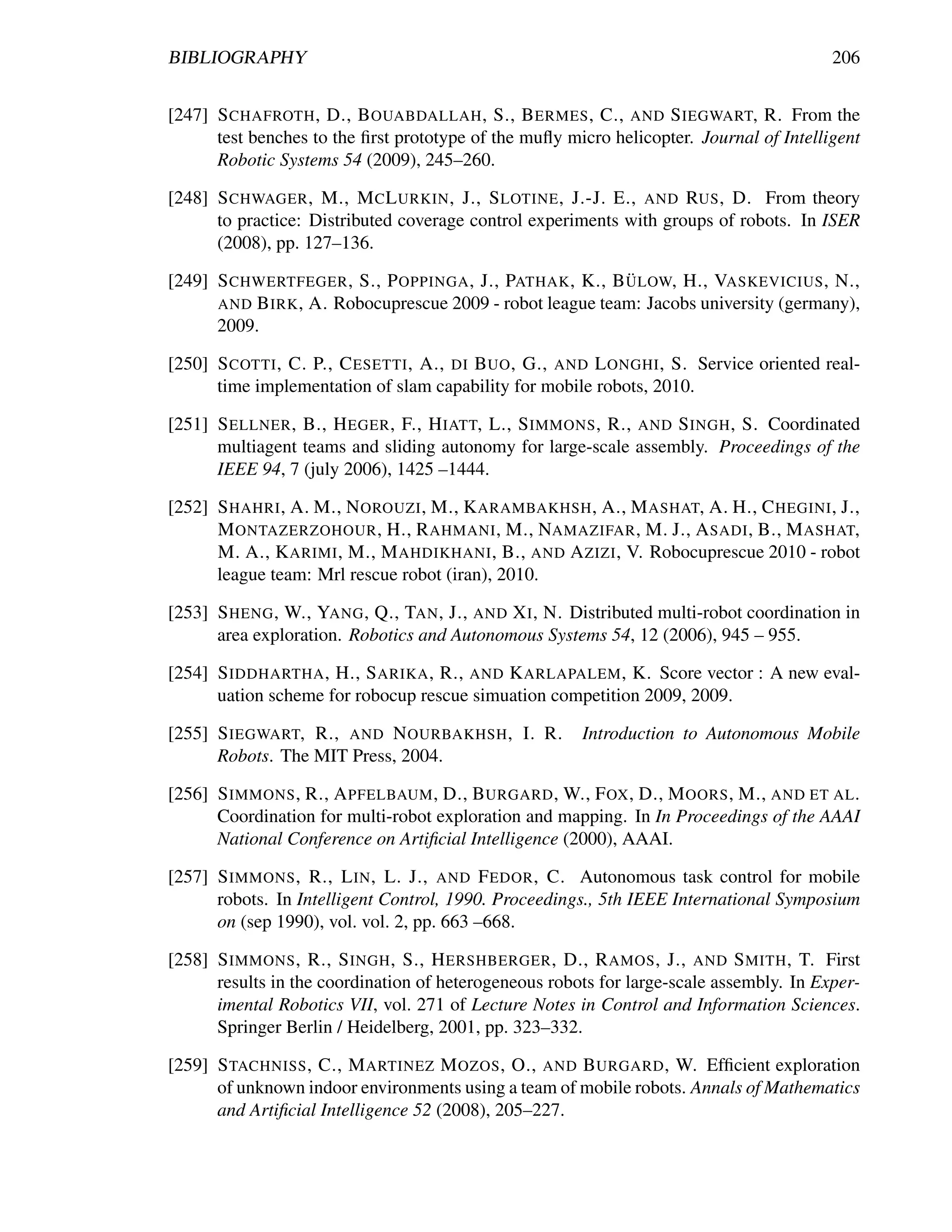 BIBLIOGRAPHY                                                                             206


[247] S CHAFROTH , D., B OUABDALLAH , S., B ERMES , C., AND S IEGWART, R. From the
      test benches to the ﬁrst prototype of the muﬂy micro helicopter. Journal of Intelligent
      Robotic Systems 54 (2009), 245–260.

[248] S CHWAGER , M., M C L URKIN , J., S LOTINE , J.-J. E., AND RUS , D. From theory
      to practice: Distributed coverage control experiments with groups of robots. In ISER
      (2008), pp. 127–136.
                                                          ¨
[249] S CHWERTFEGER , S., P OPPINGA , J., PATHAK , K., B ULOW, H., VASKEVICIUS , N.,
      AND B IRK , A. Robocuprescue 2009 - robot league team: Jacobs university (germany),
      2009.

[250] S COTTI , C. P., C ESETTI , A., DI B UO , G., AND L ONGHI , S. Service oriented real-
      time implementation of slam capability for mobile robots, 2010.

[251] S ELLNER , B., H EGER , F., H IATT, L., S IMMONS , R., AND S INGH , S. Coordinated
      multiagent teams and sliding autonomy for large-scale assembly. Proceedings of the
      IEEE 94, 7 (july 2006), 1425 –1444.

[252] S HAHRI , A. M., N OROUZI , M., K ARAMBAKHSH , A., M ASHAT, A. H., C HEGINI , J.,
      M ONTAZERZOHOUR , H., R AHMANI , M., NAMAZIFAR , M. J., A SADI , B., M ASHAT,
      M. A., K ARIMI , M., M AHDIKHANI , B., AND A ZIZI , V. Robocuprescue 2010 - robot
      league team: Mrl rescue robot (iran), 2010.

[253] S HENG , W., YANG , Q., TAN , J., AND X I , N. Distributed multi-robot coordination in
      area exploration. Robotics and Autonomous Systems 54, 12 (2006), 945 – 955.

[254] S IDDHARTHA , H., S ARIKA , R., AND K ARLAPALEM , K. Score vector : A new eval-
      uation scheme for robocup rescue simuation competition 2009, 2009.

[255] S IEGWART, R., AND N OURBAKHSH , I. R.           Introduction to Autonomous Mobile
      Robots. The MIT Press, 2004.

[256] S IMMONS , R., A PFELBAUM , D., B URGARD , W., F OX , D., M OORS , M., AND ET AL .
      Coordination for multi-robot exploration and mapping. In In Proceedings of the AAAI
      National Conference on Artiﬁcial Intelligence (2000), AAAI.

[257] S IMMONS , R., L IN , L. J., AND F EDOR , C. Autonomous task control for mobile
      robots. In Intelligent Control, 1990. Proceedings., 5th IEEE International Symposium
      on (sep 1990), vol. vol. 2, pp. 663 –668.

[258] S IMMONS , R., S INGH , S., H ERSHBERGER , D., R AMOS , J., AND S MITH , T. First
      results in the coordination of heterogeneous robots for large-scale assembly. In Exper-
      imental Robotics VII, vol. 271 of Lecture Notes in Control and Information Sciences.
      Springer Berlin / Heidelberg, 2001, pp. 323–332.

[259] S TACHNISS , C., M ARTINEZ M OZOS , O., AND B URGARD , W. Efﬁcient exploration
      of unknown indoor environments using a team of mobile robots. Annals of Mathematics
      and Artiﬁcial Intelligence 52 (2008), 205–227.
 