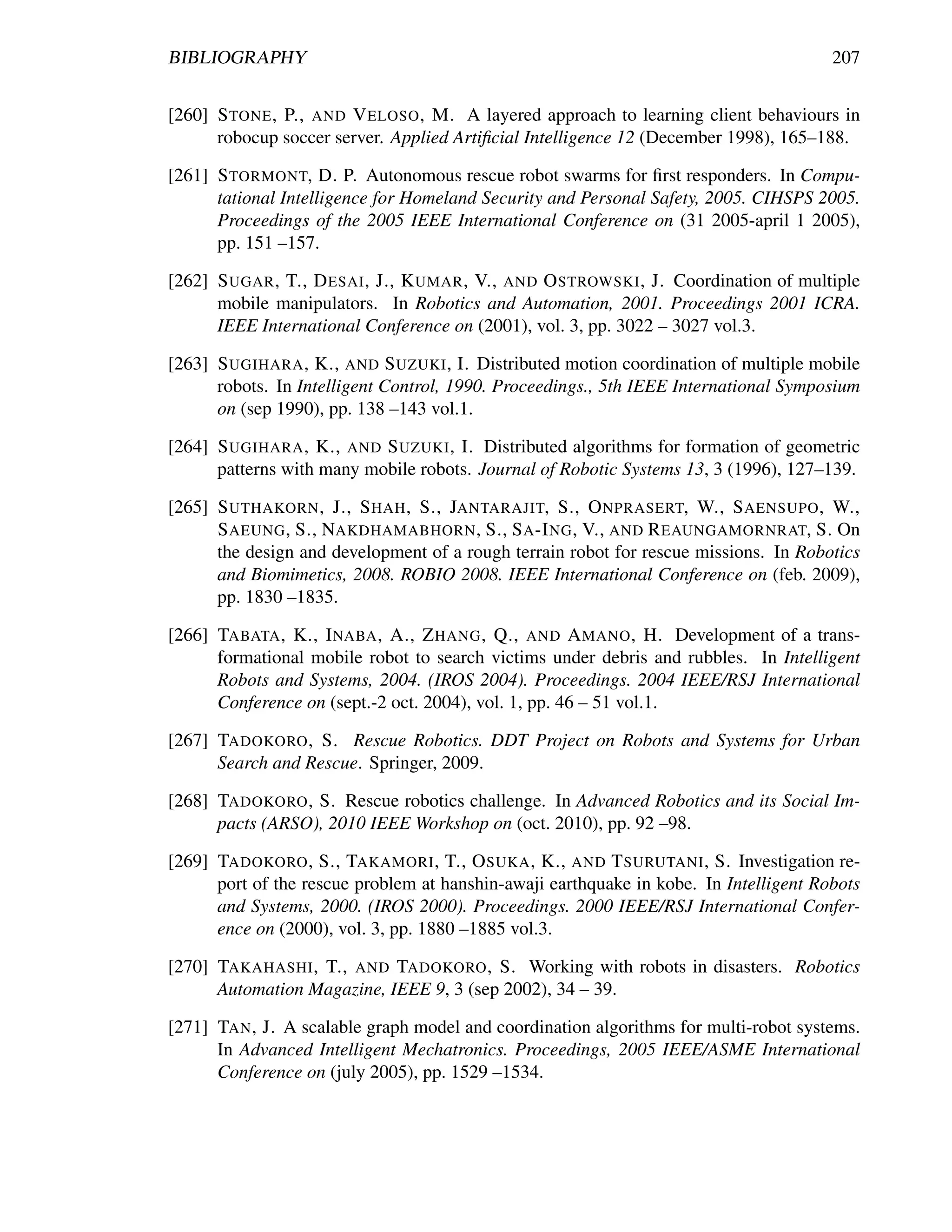 BIBLIOGRAPHY                                                                           207


[260] S TONE , P., AND V ELOSO , M. A layered approach to learning client behaviours in
      robocup soccer server. Applied Artiﬁcial Intelligence 12 (December 1998), 165–188.

[261] S TORMONT, D. P. Autonomous rescue robot swarms for ﬁrst responders. In Compu-
      tational Intelligence for Homeland Security and Personal Safety, 2005. CIHSPS 2005.
      Proceedings of the 2005 IEEE International Conference on (31 2005-april 1 2005),
      pp. 151 –157.

[262] S UGAR , T., D ESAI , J., K UMAR , V., AND O STROWSKI , J. Coordination of multiple
      mobile manipulators. In Robotics and Automation, 2001. Proceedings 2001 ICRA.
      IEEE International Conference on (2001), vol. 3, pp. 3022 – 3027 vol.3.

[263] S UGIHARA , K., AND S UZUKI , I. Distributed motion coordination of multiple mobile
      robots. In Intelligent Control, 1990. Proceedings., 5th IEEE International Symposium
      on (sep 1990), pp. 138 –143 vol.1.

[264] S UGIHARA , K., AND S UZUKI , I. Distributed algorithms for formation of geometric
      patterns with many mobile robots. Journal of Robotic Systems 13, 3 (1996), 127–139.

[265] S UTHAKORN , J., S HAH , S., JANTARAJIT, S., O NPRASERT, W., S AENSUPO , W.,
      S AEUNG , S., NAKDHAMABHORN , S., S A -I NG , V., AND R EAUNGAMORNRAT, S. On
      the design and development of a rough terrain robot for rescue missions. In Robotics
      and Biomimetics, 2008. ROBIO 2008. IEEE International Conference on (feb. 2009),
      pp. 1830 –1835.

[266] TABATA , K., I NABA , A., Z HANG , Q., AND A MANO , H. Development of a trans-
      formational mobile robot to search victims under debris and rubbles. In Intelligent
      Robots and Systems, 2004. (IROS 2004). Proceedings. 2004 IEEE/RSJ International
      Conference on (sept.-2 oct. 2004), vol. 1, pp. 46 – 51 vol.1.

[267] TADOKORO , S. Rescue Robotics. DDT Project on Robots and Systems for Urban
      Search and Rescue. Springer, 2009.

[268] TADOKORO , S. Rescue robotics challenge. In Advanced Robotics and its Social Im-
      pacts (ARSO), 2010 IEEE Workshop on (oct. 2010), pp. 92 –98.

[269] TADOKORO , S., TAKAMORI , T., O SUKA , K., AND T SURUTANI , S. Investigation re-
      port of the rescue problem at hanshin-awaji earthquake in kobe. In Intelligent Robots
      and Systems, 2000. (IROS 2000). Proceedings. 2000 IEEE/RSJ International Confer-
      ence on (2000), vol. 3, pp. 1880 –1885 vol.3.

[270] TAKAHASHI , T., AND TADOKORO , S. Working with robots in disasters. Robotics
      Automation Magazine, IEEE 9, 3 (sep 2002), 34 – 39.

[271] TAN , J. A scalable graph model and coordination algorithms for multi-robot systems.
      In Advanced Intelligent Mechatronics. Proceedings, 2005 IEEE/ASME International
      Conference on (july 2005), pp. 1529 –1534.
 