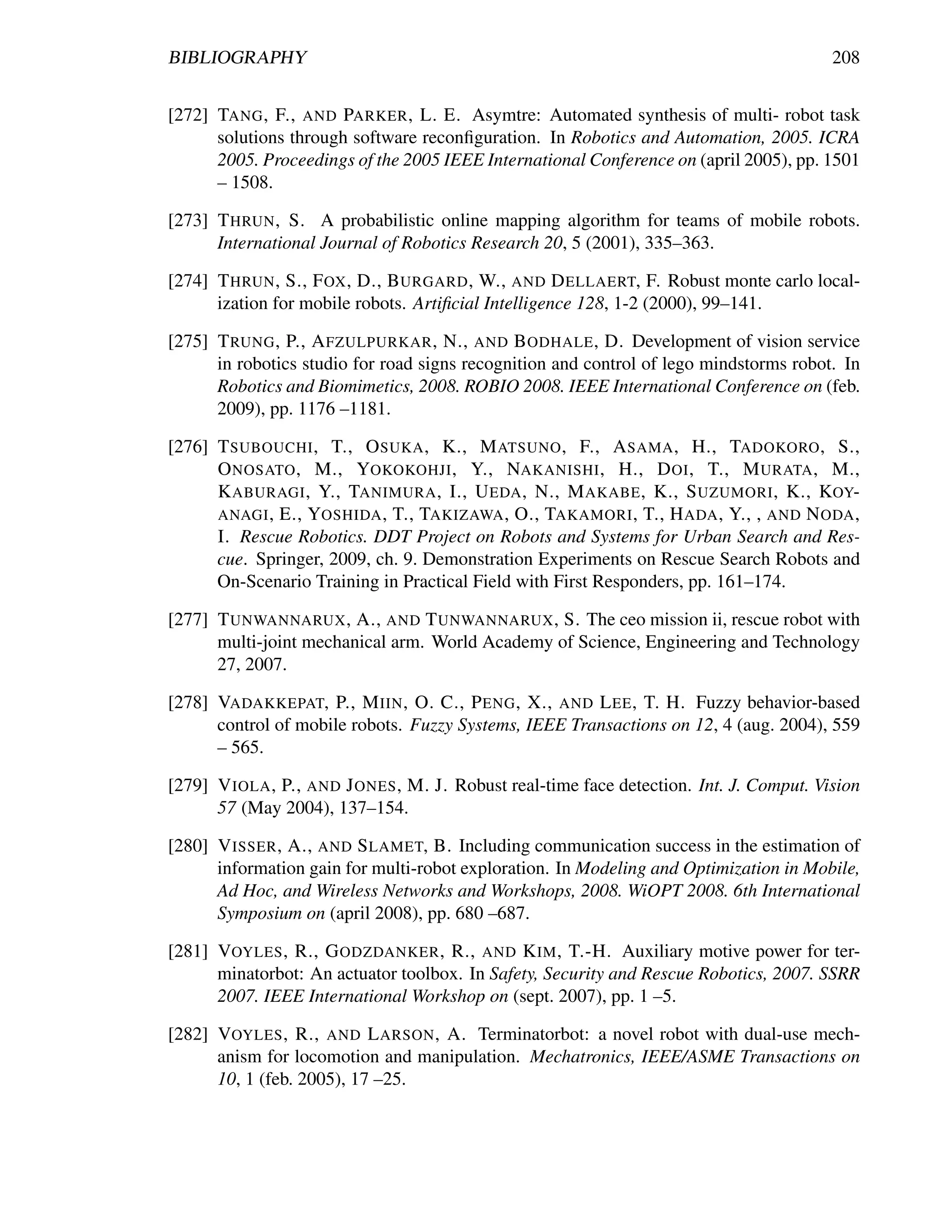 BIBLIOGRAPHY                                                                             208


[272] TANG , F., AND PARKER , L. E. Asymtre: Automated synthesis of multi- robot task
      solutions through software reconﬁguration. In Robotics and Automation, 2005. ICRA
      2005. Proceedings of the 2005 IEEE International Conference on (april 2005), pp. 1501
      – 1508.

[273] T HRUN , S. A probabilistic online mapping algorithm for teams of mobile robots.
      International Journal of Robotics Research 20, 5 (2001), 335–363.

[274] T HRUN , S., F OX , D., B URGARD , W., AND D ELLAERT, F. Robust monte carlo local-
      ization for mobile robots. Artiﬁcial Intelligence 128, 1-2 (2000), 99–141.

[275] T RUNG , P., A FZULPURKAR , N., AND B ODHALE , D. Development of vision service
      in robotics studio for road signs recognition and control of lego mindstorms robot. In
      Robotics and Biomimetics, 2008. ROBIO 2008. IEEE International Conference on (feb.
      2009), pp. 1176 –1181.

[276] T SUBOUCHI , T., O SUKA , K., M ATSUNO , F., A SAMA , H., TADOKORO , S.,
      O NOSATO , M., YOKOKOHJI , Y., NAKANISHI , H., D OI , T., M URATA , M.,
      K ABURAGI , Y., TANIMURA , I., U EDA , N., M AKABE , K., S UZUMORI , K., KOY-
      ANAGI , E., YOSHIDA , T., TAKIZAWA , O., TAKAMORI , T., H ADA , Y., , AND N ODA ,
      I. Rescue Robotics. DDT Project on Robots and Systems for Urban Search and Res-
      cue. Springer, 2009, ch. 9. Demonstration Experiments on Rescue Search Robots and
      On-Scenario Training in Practical Field with First Responders, pp. 161–174.

[277] T UNWANNARUX , A., AND T UNWANNARUX , S. The ceo mission ii, rescue robot with
      multi-joint mechanical arm. World Academy of Science, Engineering and Technology
      27, 2007.

[278] VADAKKEPAT, P., M IIN , O. C., P ENG , X., AND L EE , T. H. Fuzzy behavior-based
      control of mobile robots. Fuzzy Systems, IEEE Transactions on 12, 4 (aug. 2004), 559
      – 565.

[279] V IOLA , P., AND J ONES , M. J. Robust real-time face detection. Int. J. Comput. Vision
      57 (May 2004), 137–154.

[280] V ISSER , A., AND S LAMET, B. Including communication success in the estimation of
      information gain for multi-robot exploration. In Modeling and Optimization in Mobile,
      Ad Hoc, and Wireless Networks and Workshops, 2008. WiOPT 2008. 6th International
      Symposium on (april 2008), pp. 680 –687.

[281] VOYLES , R., G ODZDANKER , R., AND K IM , T.-H. Auxiliary motive power for ter-
      minatorbot: An actuator toolbox. In Safety, Security and Rescue Robotics, 2007. SSRR
      2007. IEEE International Workshop on (sept. 2007), pp. 1 –5.

[282] VOYLES , R., AND L ARSON , A. Terminatorbot: a novel robot with dual-use mech-
      anism for locomotion and manipulation. Mechatronics, IEEE/ASME Transactions on
      10, 1 (feb. 2005), 17 –25.
 