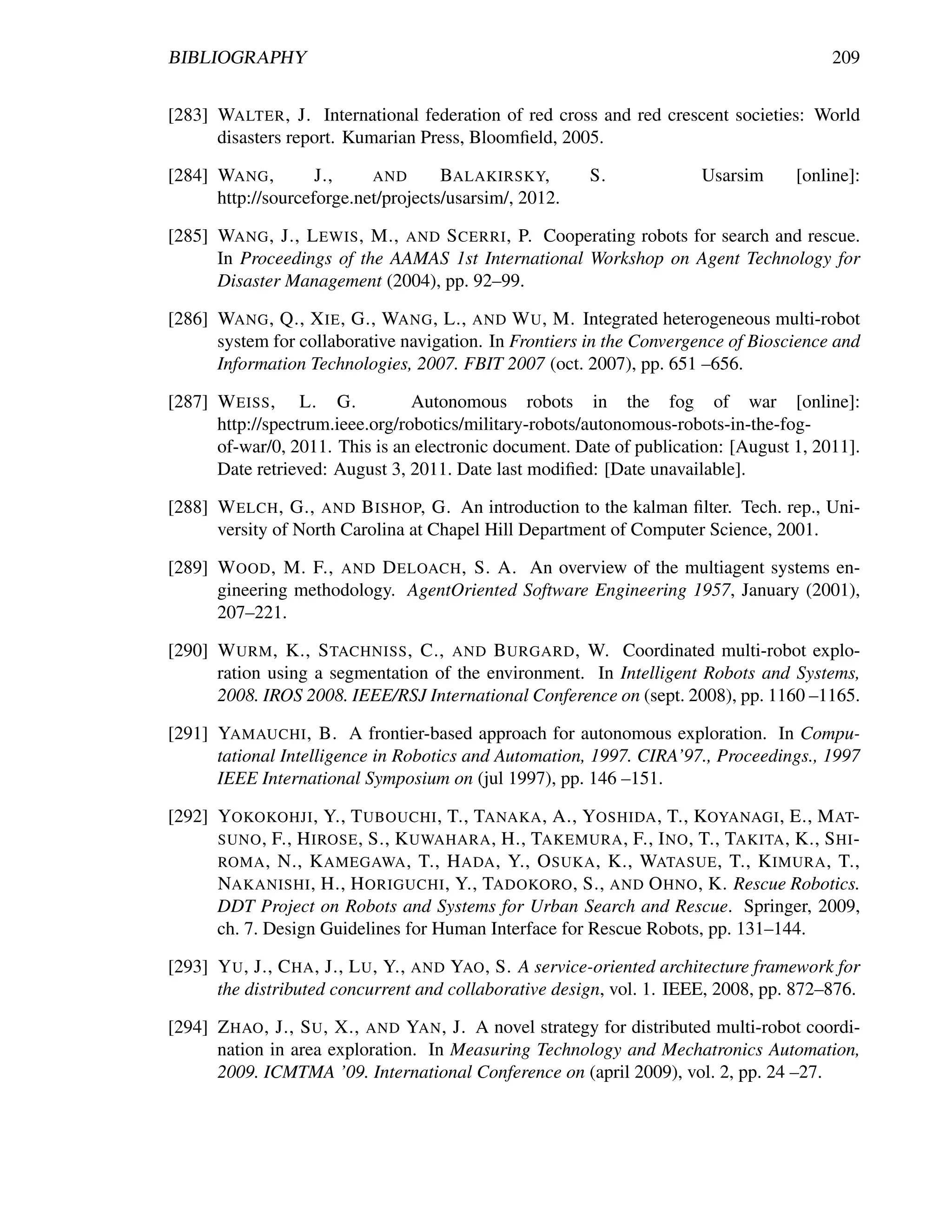 BIBLIOGRAPHY                                                                               209


[283] WALTER , J. International federation of red cross and red crescent societies: World
      disasters report. Kumarian Press, Bloomﬁeld, 2005.

[284] WANG ,        J.,    AND       BALAKIRSKY,         S.              Usarsim      [online]:
      http://sourceforge.net/projects/usarsim/, 2012.

[285] WANG , J., L EWIS , M., AND S CERRI , P. Cooperating robots for search and rescue.
      In Proceedings of the AAMAS 1st International Workshop on Agent Technology for
      Disaster Management (2004), pp. 92–99.

[286] WANG , Q., X IE , G., WANG , L., AND W U , M. Integrated heterogeneous multi-robot
      system for collaborative navigation. In Frontiers in the Convergence of Bioscience and
      Information Technologies, 2007. FBIT 2007 (oct. 2007), pp. 651 –656.

[287] W EISS , L. G.             Autonomous robots in the fog of war [online]:
      http://spectrum.ieee.org/robotics/military-robots/autonomous-robots-in-the-fog-
      of-war/0, 2011. This is an electronic document. Date of publication: [August 1, 2011].
      Date retrieved: August 3, 2011. Date last modiﬁed: [Date unavailable].

[288] W ELCH , G., AND B ISHOP, G. An introduction to the kalman ﬁlter. Tech. rep., Uni-
      versity of North Carolina at Chapel Hill Department of Computer Science, 2001.

[289] W OOD , M. F., AND D ELOACH , S. A. An overview of the multiagent systems en-
      gineering methodology. AgentOriented Software Engineering 1957, January (2001),
      207–221.

[290] W URM , K., S TACHNISS , C., AND B URGARD , W. Coordinated multi-robot explo-
      ration using a segmentation of the environment. In Intelligent Robots and Systems,
      2008. IROS 2008. IEEE/RSJ International Conference on (sept. 2008), pp. 1160 –1165.

[291] YAMAUCHI , B. A frontier-based approach for autonomous exploration. In Compu-
      tational Intelligence in Robotics and Automation, 1997. CIRA’97., Proceedings., 1997
      IEEE International Symposium on (jul 1997), pp. 146 –151.

[292] YOKOKOHJI , Y., T UBOUCHI , T., TANAKA , A., YOSHIDA , T., KOYANAGI , E., M AT-
      SUNO , F., H IROSE , S., K UWAHARA , H., TAKEMURA , F., I NO , T., TAKITA , K., S HI -
      ROMA , N., K AMEGAWA , T., H ADA , Y., O SUKA , K., WATASUE , T., K IMURA , T.,
      NAKANISHI , H., H ORIGUCHI , Y., TADOKORO , S., AND O HNO , K. Rescue Robotics.
      DDT Project on Robots and Systems for Urban Search and Rescue. Springer, 2009,
      ch. 7. Design Guidelines for Human Interface for Rescue Robots, pp. 131–144.

[293] Y U , J., C HA , J., L U , Y., AND YAO , S. A service-oriented architecture framework for
      the distributed concurrent and collaborative design, vol. 1. IEEE, 2008, pp. 872–876.

[294] Z HAO , J., S U , X., AND YAN , J. A novel strategy for distributed multi-robot coordi-
      nation in area exploration. In Measuring Technology and Mechatronics Automation,
      2009. ICMTMA ’09. International Conference on (april 2009), vol. 2, pp. 24 –27.
 