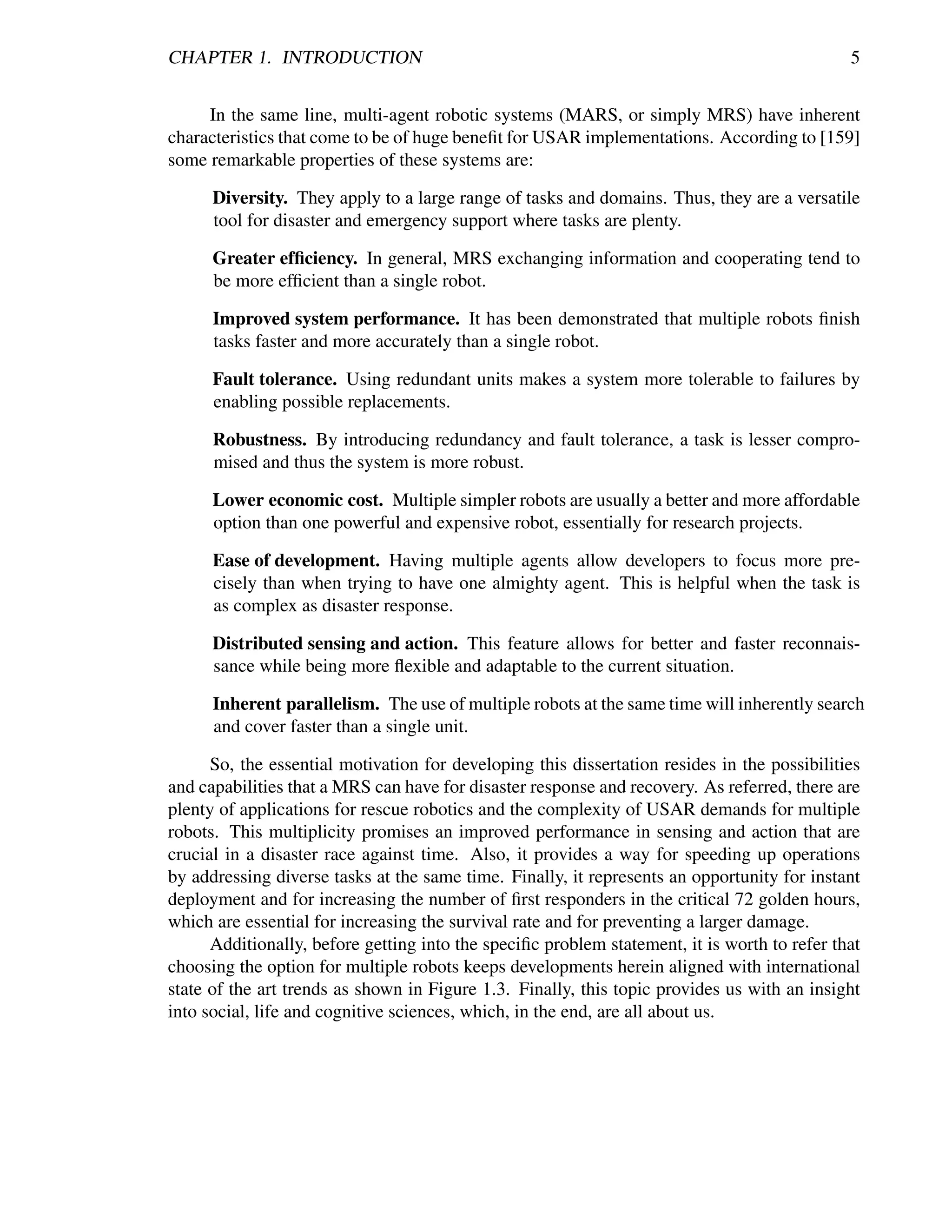 CHAPTER 1. INTRODUCTION                                                                       5


     In the same line, multi-agent robotic systems (MARS, or simply MRS) have inherent
characteristics that come to be of huge beneﬁt for USAR implementations. According to [159]
some remarkable properties of these systems are:

      Diversity. They apply to a large range of tasks and domains. Thus, they are a versatile
      tool for disaster and emergency support where tasks are plenty.

      Greater efﬁciency. In general, MRS exchanging information and cooperating tend to
      be more efﬁcient than a single robot.

      Improved system performance. It has been demonstrated that multiple robots ﬁnish
      tasks faster and more accurately than a single robot.

      Fault tolerance. Using redundant units makes a system more tolerable to failures by
      enabling possible replacements.

      Robustness. By introducing redundancy and fault tolerance, a task is lesser compro-
      mised and thus the system is more robust.

      Lower economic cost. Multiple simpler robots are usually a better and more affordable
      option than one powerful and expensive robot, essentially for research projects.

      Ease of development. Having multiple agents allow developers to focus more pre-
      cisely than when trying to have one almighty agent. This is helpful when the task is
      as complex as disaster response.

      Distributed sensing and action. This feature allows for better and faster reconnais-
      sance while being more ﬂexible and adaptable to the current situation.

      Inherent parallelism. The use of multiple robots at the same time will inherently search
      and cover faster than a single unit.

      So, the essential motivation for developing this dissertation resides in the possibilities
and capabilities that a MRS can have for disaster response and recovery. As referred, there are
plenty of applications for rescue robotics and the complexity of USAR demands for multiple
robots. This multiplicity promises an improved performance in sensing and action that are
crucial in a disaster race against time. Also, it provides a way for speeding up operations
by addressing diverse tasks at the same time. Finally, it represents an opportunity for instant
deployment and for increasing the number of ﬁrst responders in the critical 72 golden hours,
which are essential for increasing the survival rate and for preventing a larger damage.
      Additionally, before getting into the speciﬁc problem statement, it is worth to refer that
choosing the option for multiple robots keeps developments herein aligned with international
state of the art trends as shown in Figure 1.3. Finally, this topic provides us with an insight
into social, life and cognitive sciences, which, in the end, are all about us.
 