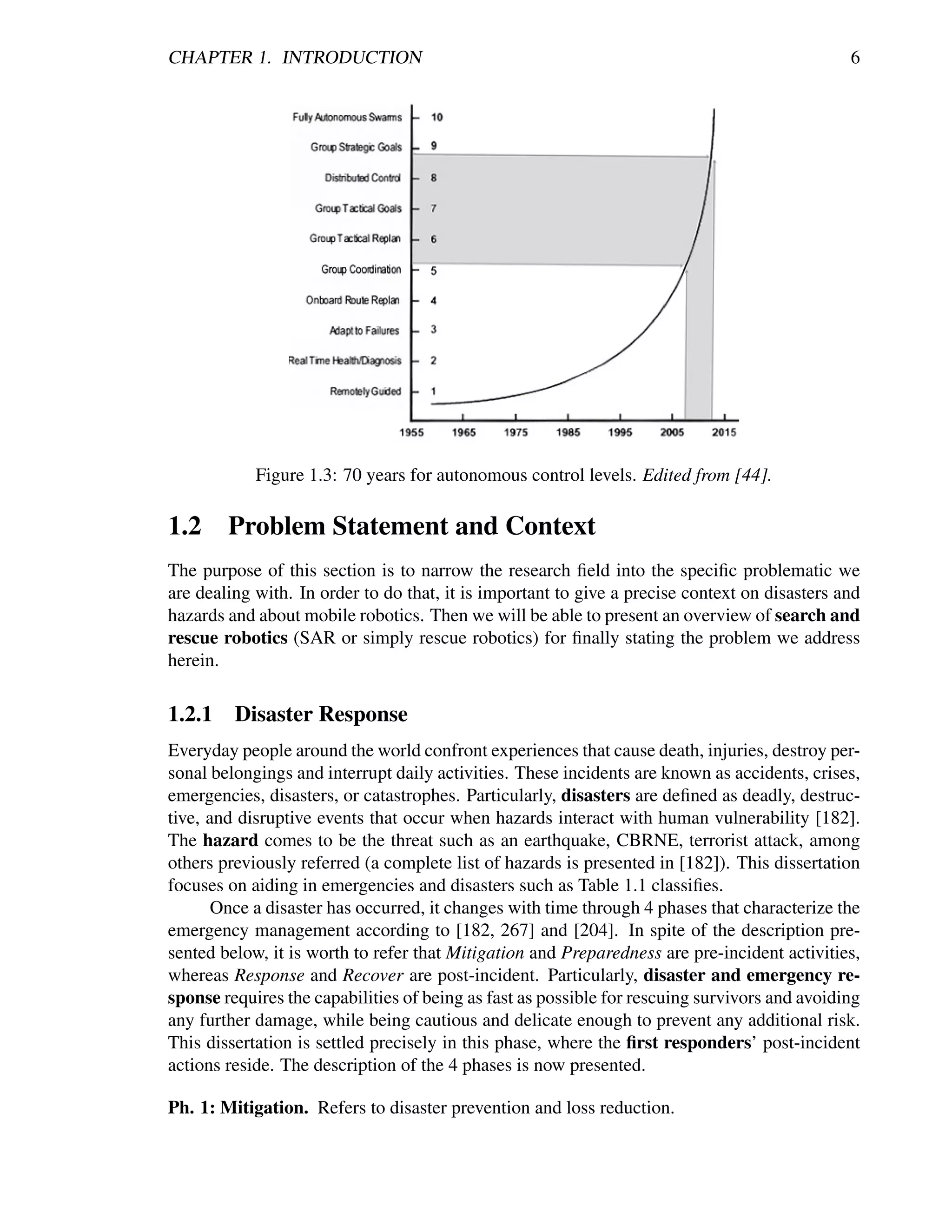 CHAPTER 1. INTRODUCTION                                                                        6




            Figure 1.3: 70 years for autonomous control levels. Edited from [44].

1.2 Problem Statement and Context
The purpose of this section is to narrow the research ﬁeld into the speciﬁc problematic we
are dealing with. In order to do that, it is important to give a precise context on disasters and
hazards and about mobile robotics. Then we will be able to present an overview of search and
rescue robotics (SAR or simply rescue robotics) for ﬁnally stating the problem we address
herein.

1.2.1    Disaster Response
Everyday people around the world confront experiences that cause death, injuries, destroy per-
sonal belongings and interrupt daily activities. These incidents are known as accidents, crises,
emergencies, disasters, or catastrophes. Particularly, disasters are deﬁned as deadly, destruc-
tive, and disruptive events that occur when hazards interact with human vulnerability [182].
The hazard comes to be the threat such as an earthquake, CBRNE, terrorist attack, among
others previously referred (a complete list of hazards is presented in [182]). This dissertation
focuses on aiding in emergencies and disasters such as Table 1.1 classiﬁes.
       Once a disaster has occurred, it changes with time through 4 phases that characterize the
emergency management according to [182, 267] and [204]. In spite of the description pre-
sented below, it is worth to refer that Mitigation and Preparedness are pre-incident activities,
whereas Response and Recover are post-incident. Particularly, disaster and emergency re-
sponse requires the capabilities of being as fast as possible for rescuing survivors and avoiding
any further damage, while being cautious and delicate enough to prevent any additional risk.
This dissertation is settled precisely in this phase, where the ﬁrst responders’ post-incident
actions reside. The description of the 4 phases is now presented.

Ph. 1: Mitigation. Refers to disaster prevention and loss reduction.
 
