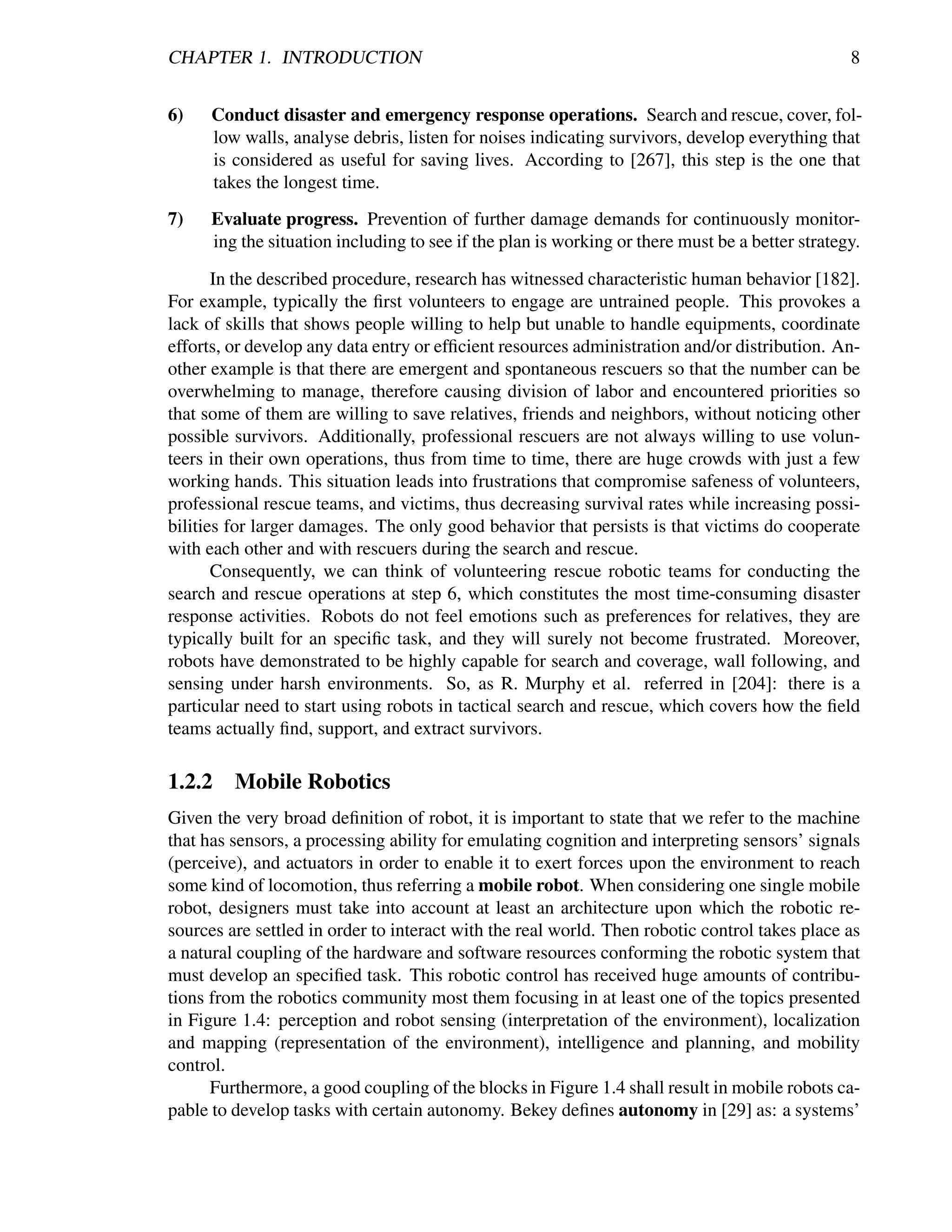 CHAPTER 1. INTRODUCTION                                                                          8


6)    Conduct disaster and emergency response operations. Search and rescue, cover, fol-
      low walls, analyse debris, listen for noises indicating survivors, develop everything that
      is considered as useful for saving lives. According to [267], this step is the one that
      takes the longest time.
7)    Evaluate progress. Prevention of further damage demands for continuously monitor-
      ing the situation including to see if the plan is working or there must be a better strategy.

       In the described procedure, research has witnessed characteristic human behavior [182].
For example, typically the ﬁrst volunteers to engage are untrained people. This provokes a
lack of skills that shows people willing to help but unable to handle equipments, coordinate
efforts, or develop any data entry or efﬁcient resources administration and/or distribution. An-
other example is that there are emergent and spontaneous rescuers so that the number can be
overwhelming to manage, therefore causing division of labor and encountered priorities so
that some of them are willing to save relatives, friends and neighbors, without noticing other
possible survivors. Additionally, professional rescuers are not always willing to use volun-
teers in their own operations, thus from time to time, there are huge crowds with just a few
working hands. This situation leads into frustrations that compromise safeness of volunteers,
professional rescue teams, and victims, thus decreasing survival rates while increasing possi-
bilities for larger damages. The only good behavior that persists is that victims do cooperate
with each other and with rescuers during the search and rescue.
       Consequently, we can think of volunteering rescue robotic teams for conducting the
search and rescue operations at step 6, which constitutes the most time-consuming disaster
response activities. Robots do not feel emotions such as preferences for relatives, they are
typically built for an speciﬁc task, and they will surely not become frustrated. Moreover,
robots have demonstrated to be highly capable for search and coverage, wall following, and
sensing under harsh environments. So, as R. Murphy et al. referred in [204]: there is a
particular need to start using robots in tactical search and rescue, which covers how the ﬁeld
teams actually ﬁnd, support, and extract survivors.

1.2.2    Mobile Robotics
Given the very broad deﬁnition of robot, it is important to state that we refer to the machine
that has sensors, a processing ability for emulating cognition and interpreting sensors’ signals
(perceive), and actuators in order to enable it to exert forces upon the environment to reach
some kind of locomotion, thus referring a mobile robot. When considering one single mobile
robot, designers must take into account at least an architecture upon which the robotic re-
sources are settled in order to interact with the real world. Then robotic control takes place as
a natural coupling of the hardware and software resources conforming the robotic system that
must develop an speciﬁed task. This robotic control has received huge amounts of contribu-
tions from the robotics community most them focusing in at least one of the topics presented
in Figure 1.4: perception and robot sensing (interpretation of the environment), localization
and mapping (representation of the environment), intelligence and planning, and mobility
control.
      Furthermore, a good coupling of the blocks in Figure 1.4 shall result in mobile robots ca-
pable to develop tasks with certain autonomy. Bekey deﬁnes autonomy in [29] as: a systems’
 