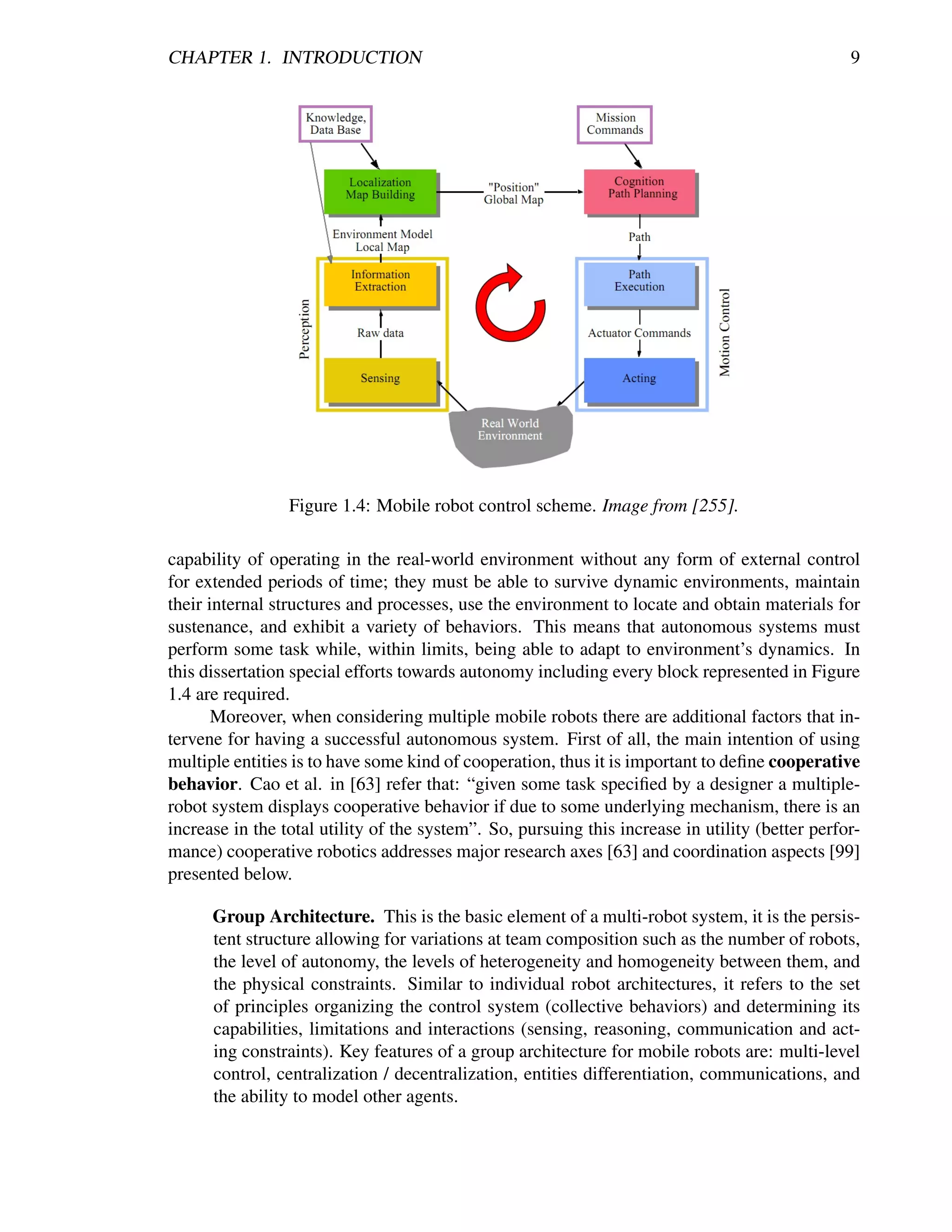 CHAPTER 1. INTRODUCTION                                                                          9




                 Figure 1.4: Mobile robot control scheme. Image from [255].

capability of operating in the real-world environment without any form of external control
for extended periods of time; they must be able to survive dynamic environments, maintain
their internal structures and processes, use the environment to locate and obtain materials for
sustenance, and exhibit a variety of behaviors. This means that autonomous systems must
perform some task while, within limits, being able to adapt to environment’s dynamics. In
this dissertation special efforts towards autonomy including every block represented in Figure
1.4 are required.
       Moreover, when considering multiple mobile robots there are additional factors that in-
tervene for having a successful autonomous system. First of all, the main intention of using
multiple entities is to have some kind of cooperation, thus it is important to deﬁne cooperative
behavior. Cao et al. in [63] refer that: “given some task speciﬁed by a designer a multiple-
robot system displays cooperative behavior if due to some underlying mechanism, there is an
increase in the total utility of the system”. So, pursuing this increase in utility (better perfor-
mance) cooperative robotics addresses major research axes [63] and coordination aspects [99]
presented below.

      Group Architecture. This is the basic element of a multi-robot system, it is the persis-
      tent structure allowing for variations at team composition such as the number of robots,
      the level of autonomy, the levels of heterogeneity and homogeneity between them, and
      the physical constraints. Similar to individual robot architectures, it refers to the set
      of principles organizing the control system (collective behaviors) and determining its
      capabilities, limitations and interactions (sensing, reasoning, communication and act-
      ing constraints). Key features of a group architecture for mobile robots are: multi-level
      control, centralization / decentralization, entities differentiation, communications, and
      the ability to model other agents.
 