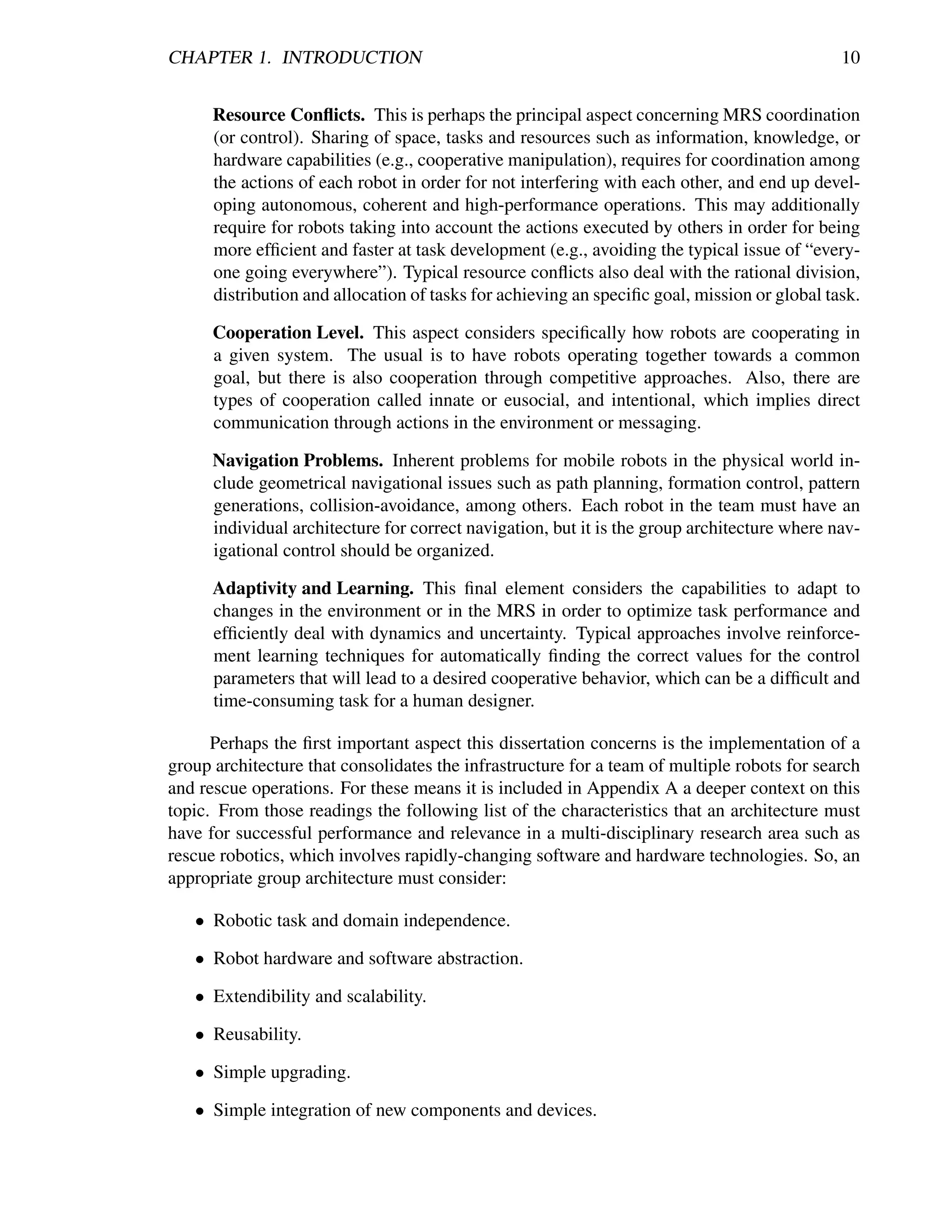 CHAPTER 1. INTRODUCTION                                                                       10


      Resource Conﬂicts. This is perhaps the principal aspect concerning MRS coordination
      (or control). Sharing of space, tasks and resources such as information, knowledge, or
      hardware capabilities (e.g., cooperative manipulation), requires for coordination among
      the actions of each robot in order for not interfering with each other, and end up devel-
      oping autonomous, coherent and high-performance operations. This may additionally
      require for robots taking into account the actions executed by others in order for being
      more efﬁcient and faster at task development (e.g., avoiding the typical issue of “every-
      one going everywhere”). Typical resource conﬂicts also deal with the rational division,
      distribution and allocation of tasks for achieving an speciﬁc goal, mission or global task.

      Cooperation Level. This aspect considers speciﬁcally how robots are cooperating in
      a given system. The usual is to have robots operating together towards a common
      goal, but there is also cooperation through competitive approaches. Also, there are
      types of cooperation called innate or eusocial, and intentional, which implies direct
      communication through actions in the environment or messaging.

      Navigation Problems. Inherent problems for mobile robots in the physical world in-
      clude geometrical navigational issues such as path planning, formation control, pattern
      generations, collision-avoidance, among others. Each robot in the team must have an
      individual architecture for correct navigation, but it is the group architecture where nav-
      igational control should be organized.

      Adaptivity and Learning. This ﬁnal element considers the capabilities to adapt to
      changes in the environment or in the MRS in order to optimize task performance and
      efﬁciently deal with dynamics and uncertainty. Typical approaches involve reinforce-
      ment learning techniques for automatically ﬁnding the correct values for the control
      parameters that will lead to a desired cooperative behavior, which can be a difﬁcult and
      time-consuming task for a human designer.

      Perhaps the ﬁrst important aspect this dissertation concerns is the implementation of a
group architecture that consolidates the infrastructure for a team of multiple robots for search
and rescue operations. For these means it is included in Appendix A a deeper context on this
topic. From those readings the following list of the characteristics that an architecture must
have for successful performance and relevance in a multi-disciplinary research area such as
rescue robotics, which involves rapidly-changing software and hardware technologies. So, an
appropriate group architecture must consider:

   • Robotic task and domain independence.

   • Robot hardware and software abstraction.

   • Extendibility and scalability.

   • Reusability.

   • Simple upgrading.

   • Simple integration of new components and devices.
 