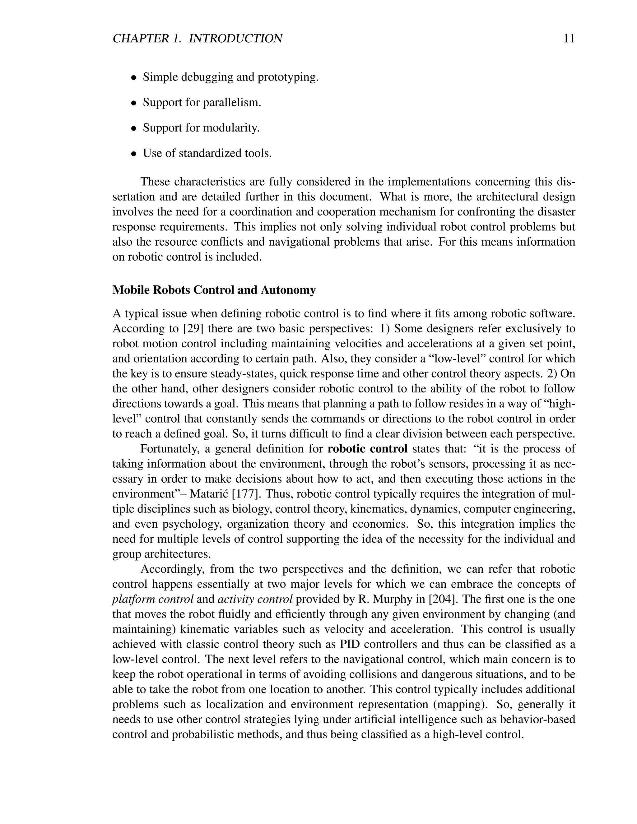 CHAPTER 1. INTRODUCTION                                                                     11


   • Simple debugging and prototyping.

   • Support for parallelism.

   • Support for modularity.

   • Use of standardized tools.

      These characteristics are fully considered in the implementations concerning this dis-
sertation and are detailed further in this document. What is more, the architectural design
involves the need for a coordination and cooperation mechanism for confronting the disaster
response requirements. This implies not only solving individual robot control problems but
also the resource conﬂicts and navigational problems that arise. For this means information
on robotic control is included.

Mobile Robots Control and Autonomy
A typical issue when deﬁning robotic control is to ﬁnd where it ﬁts among robotic software.
According to [29] there are two basic perspectives: 1) Some designers refer exclusively to
robot motion control including maintaining velocities and accelerations at a given set point,
and orientation according to certain path. Also, they consider a “low-level” control for which
the key is to ensure steady-states, quick response time and other control theory aspects. 2) On
the other hand, other designers consider robotic control to the ability of the robot to follow
directions towards a goal. This means that planning a path to follow resides in a way of “high-
level” control that constantly sends the commands or directions to the robot control in order
to reach a deﬁned goal. So, it turns difﬁcult to ﬁnd a clear division between each perspective.
      Fortunately, a general deﬁnition for robotic control states that: “it is the process of
taking information about the environment, through the robot’s sensors, processing it as nec-
essary in order to make decisions about how to act, and then executing those actions in the
environment”– Matari´ [177]. Thus, robotic control typically requires the integration of mul-
                        c
tiple disciplines such as biology, control theory, kinematics, dynamics, computer engineering,
and even psychology, organization theory and economics. So, this integration implies the
need for multiple levels of control supporting the idea of the necessity for the individual and
group architectures.
      Accordingly, from the two perspectives and the deﬁnition, we can refer that robotic
control happens essentially at two major levels for which we can embrace the concepts of
platform control and activity control provided by R. Murphy in [204]. The ﬁrst one is the one
that moves the robot ﬂuidly and efﬁciently through any given environment by changing (and
maintaining) kinematic variables such as velocity and acceleration. This control is usually
achieved with classic control theory such as PID controllers and thus can be classiﬁed as a
low-level control. The next level refers to the navigational control, which main concern is to
keep the robot operational in terms of avoiding collisions and dangerous situations, and to be
able to take the robot from one location to another. This control typically includes additional
problems such as localization and environment representation (mapping). So, generally it
needs to use other control strategies lying under artiﬁcial intelligence such as behavior-based
control and probabilistic methods, and thus being classiﬁed as a high-level control.
 