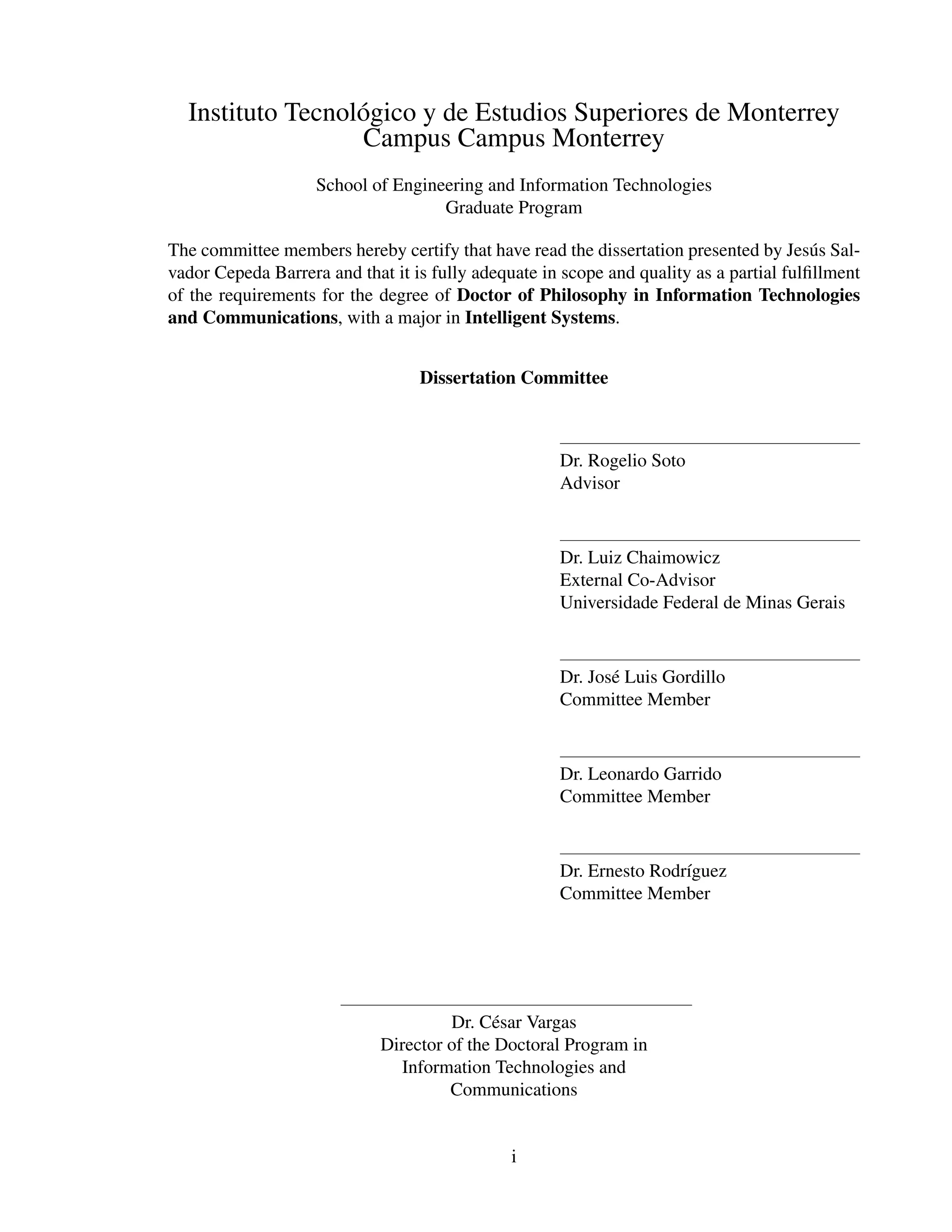 Instituto Tecnol´ gico y de Estudios Superiores de Monterrey
                  o
                  Campus Campus Monterrey
                    School of Engineering and Information Technologies
                                    Graduate Program

The committee members hereby certify that have read the dissertation presented by Jes´ s Sal-
                                                                                         u
vador Cepeda Barrera and that it is fully adequate in scope and quality as a partial fulﬁllment
of the requirements for the degree of Doctor of Philosophy in Information Technologies
and Communications, with a major in Intelligent Systems.


                                  Dissertation Committee



                                                     Dr. Rogelio Soto
                                                     Advisor



                                                     Dr. Luiz Chaimowicz
                                                     External Co-Advisor
                                                     Universidade Federal de Minas Gerais



                                                     Dr. Jos´ Luis Gordillo
                                                            e
                                                     Committee Member



                                                     Dr. Leonardo Garrido
                                                     Committee Member



                                                     Dr. Ernesto Rodr´guez
                                                                     ı
                                                     Committee Member




                                      Dr. C´ sar Vargas
                                            e
                             Director of the Doctoral Program in
                               Information Technologies and
                                      Communications


                                               i
 