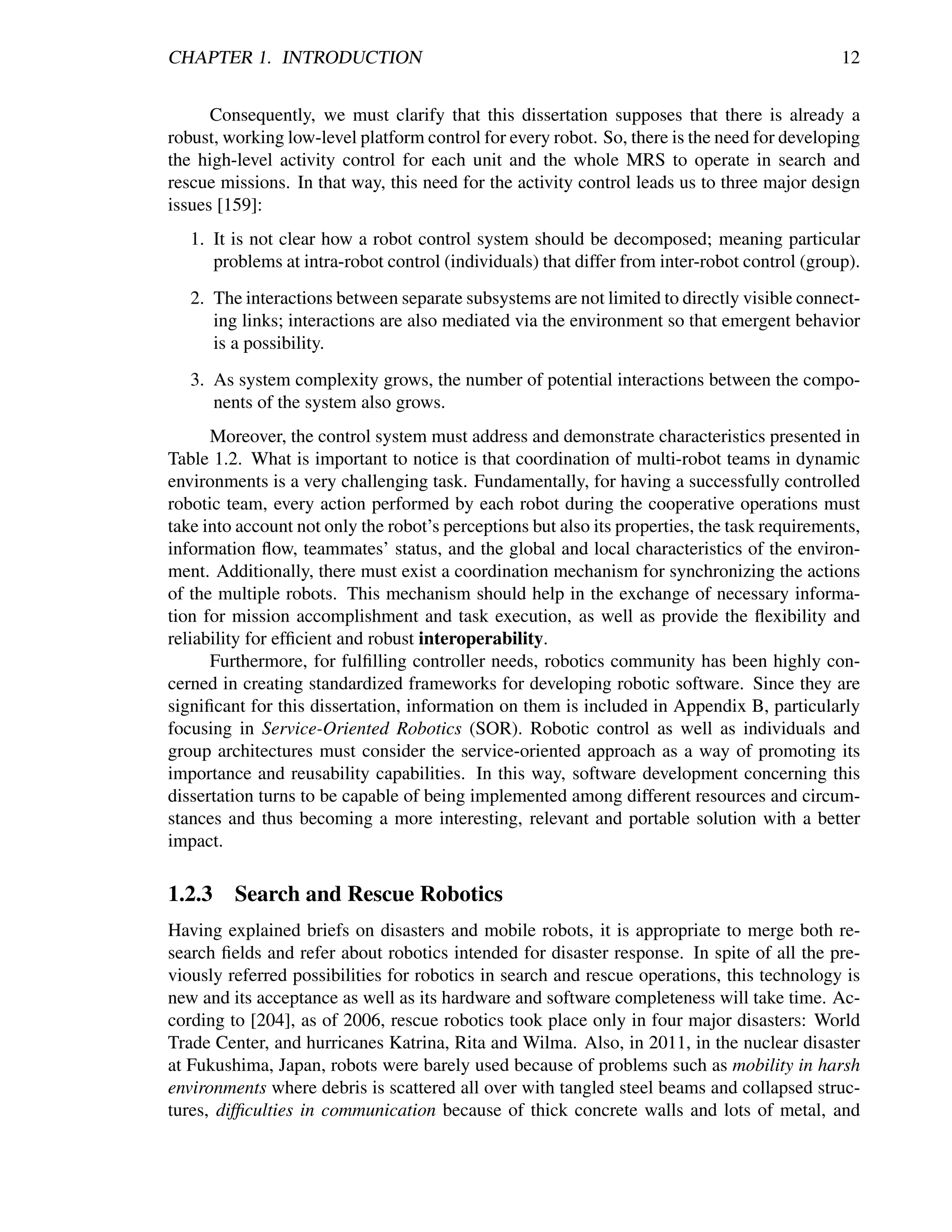 CHAPTER 1. INTRODUCTION                                                                        12


      Consequently, we must clarify that this dissertation supposes that there is already a
robust, working low-level platform control for every robot. So, there is the need for developing
the high-level activity control for each unit and the whole MRS to operate in search and
rescue missions. In that way, this need for the activity control leads us to three major design
issues [159]:
   1. It is not clear how a robot control system should be decomposed; meaning particular
      problems at intra-robot control (individuals) that differ from inter-robot control (group).
   2. The interactions between separate subsystems are not limited to directly visible connect-
      ing links; interactions are also mediated via the environment so that emergent behavior
      is a possibility.
   3. As system complexity grows, the number of potential interactions between the compo-
      nents of the system also grows.
      Moreover, the control system must address and demonstrate characteristics presented in
Table 1.2. What is important to notice is that coordination of multi-robot teams in dynamic
environments is a very challenging task. Fundamentally, for having a successfully controlled
robotic team, every action performed by each robot during the cooperative operations must
take into account not only the robot’s perceptions but also its properties, the task requirements,
information ﬂow, teammates’ status, and the global and local characteristics of the environ-
ment. Additionally, there must exist a coordination mechanism for synchronizing the actions
of the multiple robots. This mechanism should help in the exchange of necessary informa-
tion for mission accomplishment and task execution, as well as provide the ﬂexibility and
reliability for efﬁcient and robust interoperability.
      Furthermore, for fulﬁlling controller needs, robotics community has been highly con-
cerned in creating standardized frameworks for developing robotic software. Since they are
signiﬁcant for this dissertation, information on them is included in Appendix B, particularly
focusing in Service-Oriented Robotics (SOR). Robotic control as well as individuals and
group architectures must consider the service-oriented approach as a way of promoting its
importance and reusability capabilities. In this way, software development concerning this
dissertation turns to be capable of being implemented among different resources and circum-
stances and thus becoming a more interesting, relevant and portable solution with a better
impact.

1.2.3    Search and Rescue Robotics
Having explained briefs on disasters and mobile robots, it is appropriate to merge both re-
search ﬁelds and refer about robotics intended for disaster response. In spite of all the pre-
viously referred possibilities for robotics in search and rescue operations, this technology is
new and its acceptance as well as its hardware and software completeness will take time. Ac-
cording to [204], as of 2006, rescue robotics took place only in four major disasters: World
Trade Center, and hurricanes Katrina, Rita and Wilma. Also, in 2011, in the nuclear disaster
at Fukushima, Japan, robots were barely used because of problems such as mobility in harsh
environments where debris is scattered all over with tangled steel beams and collapsed struc-
tures, difﬁculties in communication because of thick concrete walls and lots of metal, and
 