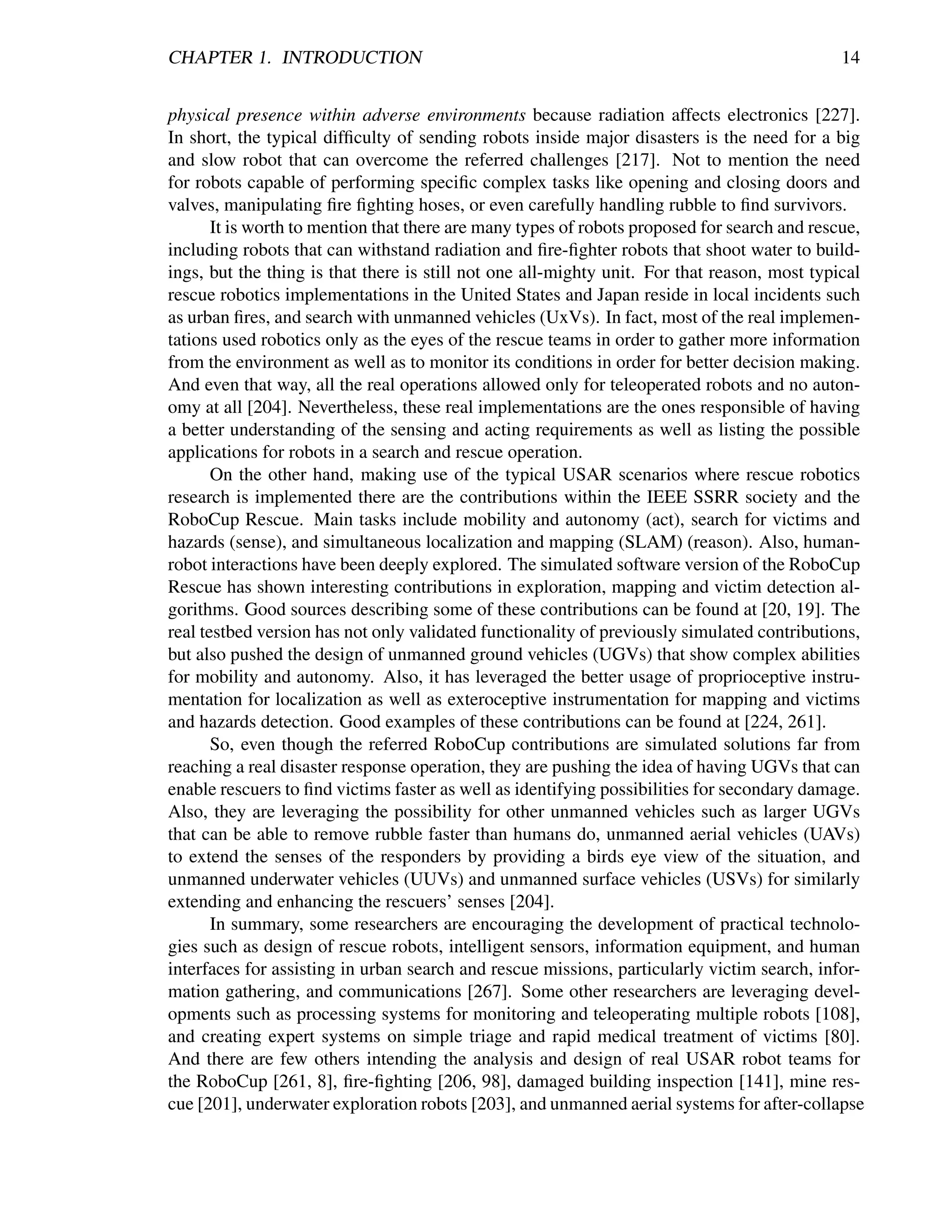 CHAPTER 1. INTRODUCTION                                                                      14


physical presence within adverse environments because radiation affects electronics [227].
In short, the typical difﬁculty of sending robots inside major disasters is the need for a big
and slow robot that can overcome the referred challenges [217]. Not to mention the need
for robots capable of performing speciﬁc complex tasks like opening and closing doors and
valves, manipulating ﬁre ﬁghting hoses, or even carefully handling rubble to ﬁnd survivors.
       It is worth to mention that there are many types of robots proposed for search and rescue,
including robots that can withstand radiation and ﬁre-ﬁghter robots that shoot water to build-
ings, but the thing is that there is still not one all-mighty unit. For that reason, most typical
rescue robotics implementations in the United States and Japan reside in local incidents such
as urban ﬁres, and search with unmanned vehicles (UxVs). In fact, most of the real implemen-
tations used robotics only as the eyes of the rescue teams in order to gather more information
from the environment as well as to monitor its conditions in order for better decision making.
And even that way, all the real operations allowed only for teleoperated robots and no auton-
omy at all [204]. Nevertheless, these real implementations are the ones responsible of having
a better understanding of the sensing and acting requirements as well as listing the possible
applications for robots in a search and rescue operation.
       On the other hand, making use of the typical USAR scenarios where rescue robotics
research is implemented there are the contributions within the IEEE SSRR society and the
RoboCup Rescue. Main tasks include mobility and autonomy (act), search for victims and
hazards (sense), and simultaneous localization and mapping (SLAM) (reason). Also, human-
robot interactions have been deeply explored. The simulated software version of the RoboCup
Rescue has shown interesting contributions in exploration, mapping and victim detection al-
gorithms. Good sources describing some of these contributions can be found at [20, 19]. The
real testbed version has not only validated functionality of previously simulated contributions,
but also pushed the design of unmanned ground vehicles (UGVs) that show complex abilities
for mobility and autonomy. Also, it has leveraged the better usage of proprioceptive instru-
mentation for localization as well as exteroceptive instrumentation for mapping and victims
and hazards detection. Good examples of these contributions can be found at [224, 261].
       So, even though the referred RoboCup contributions are simulated solutions far from
reaching a real disaster response operation, they are pushing the idea of having UGVs that can
enable rescuers to ﬁnd victims faster as well as identifying possibilities for secondary damage.
Also, they are leveraging the possibility for other unmanned vehicles such as larger UGVs
that can be able to remove rubble faster than humans do, unmanned aerial vehicles (UAVs)
to extend the senses of the responders by providing a birds eye view of the situation, and
unmanned underwater vehicles (UUVs) and unmanned surface vehicles (USVs) for similarly
extending and enhancing the rescuers’ senses [204].
       In summary, some researchers are encouraging the development of practical technolo-
gies such as design of rescue robots, intelligent sensors, information equipment, and human
interfaces for assisting in urban search and rescue missions, particularly victim search, infor-
mation gathering, and communications [267]. Some other researchers are leveraging devel-
opments such as processing systems for monitoring and teleoperating multiple robots [108],
and creating expert systems on simple triage and rapid medical treatment of victims [80].
And there are few others intending the analysis and design of real USAR robot teams for
the RoboCup [261, 8], ﬁre-ﬁghting [206, 98], damaged building inspection [141], mine res-
cue [201], underwater exploration robots [203], and unmanned aerial systems for after-collapse
 