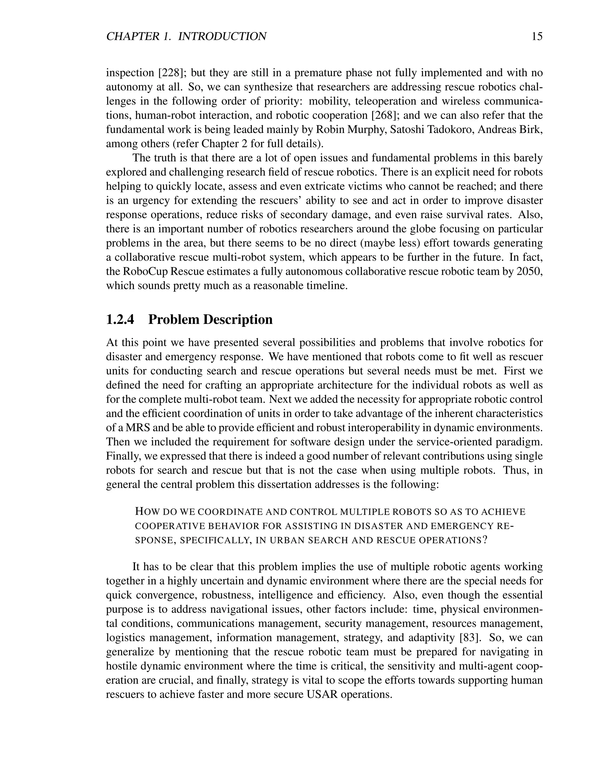 CHAPTER 1. INTRODUCTION                                                                       15


inspection [228]; but they are still in a premature phase not fully implemented and with no
autonomy at all. So, we can synthesize that researchers are addressing rescue robotics chal-
lenges in the following order of priority: mobility, teleoperation and wireless communica-
tions, human-robot interaction, and robotic cooperation [268]; and we can also refer that the
fundamental work is being leaded mainly by Robin Murphy, Satoshi Tadokoro, Andreas Birk,
among others (refer Chapter 2 for full details).
      The truth is that there are a lot of open issues and fundamental problems in this barely
explored and challenging research ﬁeld of rescue robotics. There is an explicit need for robots
helping to quickly locate, assess and even extricate victims who cannot be reached; and there
is an urgency for extending the rescuers’ ability to see and act in order to improve disaster
response operations, reduce risks of secondary damage, and even raise survival rates. Also,
there is an important number of robotics researchers around the globe focusing on particular
problems in the area, but there seems to be no direct (maybe less) effort towards generating
a collaborative rescue multi-robot system, which appears to be further in the future. In fact,
the RoboCup Rescue estimates a fully autonomous collaborative rescue robotic team by 2050,
which sounds pretty much as a reasonable timeline.

1.2.4     Problem Description
At this point we have presented several possibilities and problems that involve robotics for
disaster and emergency response. We have mentioned that robots come to ﬁt well as rescuer
units for conducting search and rescue operations but several needs must be met. First we
deﬁned the need for crafting an appropriate architecture for the individual robots as well as
for the complete multi-robot team. Next we added the necessity for appropriate robotic control
and the efﬁcient coordination of units in order to take advantage of the inherent characteristics
of a MRS and be able to provide efﬁcient and robust interoperability in dynamic environments.
Then we included the requirement for software design under the service-oriented paradigm.
Finally, we expressed that there is indeed a good number of relevant contributions using single
robots for search and rescue but that is not the case when using multiple robots. Thus, in
general the central problem this dissertation addresses is the following:

        H OW DO WE COORDINATE AND CONTROL MULTIPLE ROBOTS SO AS TO ACHIEVE
        COOPERATIVE BEHAVIOR FOR ASSISTING IN DISASTER AND EMERGENCY RE -
        SPONSE , SPECIFICALLY, IN URBAN SEARCH AND RESCUE OPERATIONS ?

      It has to be clear that this problem implies the use of multiple robotic agents working
together in a highly uncertain and dynamic environment where there are the special needs for
quick convergence, robustness, intelligence and efﬁciency. Also, even though the essential
purpose is to address navigational issues, other factors include: time, physical environmen-
tal conditions, communications management, security management, resources management,
logistics management, information management, strategy, and adaptivity [83]. So, we can
generalize by mentioning that the rescue robotic team must be prepared for navigating in
hostile dynamic environment where the time is critical, the sensitivity and multi-agent coop-
eration are crucial, and ﬁnally, strategy is vital to scope the efforts towards supporting human
rescuers to achieve faster and more secure USAR operations.
 