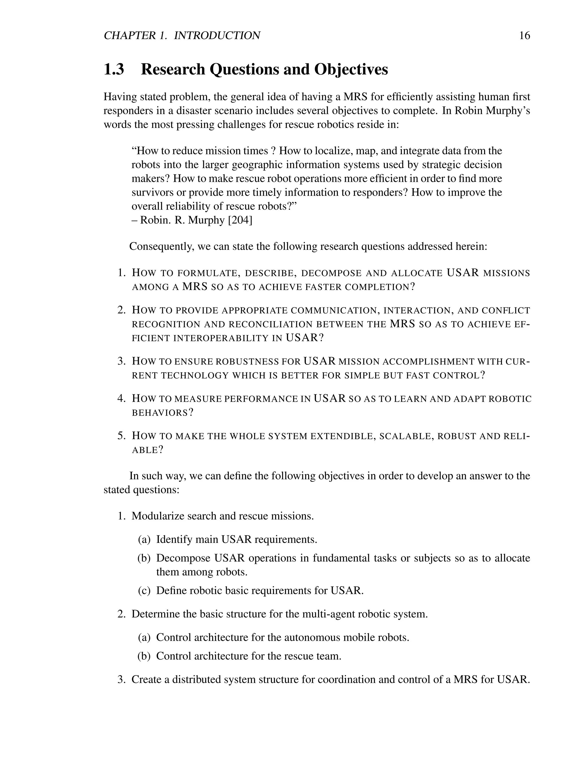 CHAPTER 1. INTRODUCTION                                                                   16


1.3 Research Questions and Objectives
Having stated problem, the general idea of having a MRS for efﬁciently assisting human ﬁrst
responders in a disaster scenario includes several objectives to complete. In Robin Murphy’s
words the most pressing challenges for rescue robotics reside in:

      “How to reduce mission times ? How to localize, map, and integrate data from the
      robots into the larger geographic information systems used by strategic decision
      makers? How to make rescue robot operations more efﬁcient in order to ﬁnd more
      survivors or provide more timely information to responders? How to improve the
      overall reliability of rescue robots?”
      – Robin. R. Murphy [204]

     Consequently, we can state the following research questions addressed herein:

   1. H OW   TO FORMULATE , DESCRIBE , DECOMPOSE AND ALLOCATE             USAR    MISSIONS
      AMONG A    MRS SO AS TO ACHIEVE FASTER COMPLETION ?

   2. H OW TO PROVIDE APPROPRIATE COMMUNICATION , INTERACTION , AND CONFLICT
      RECOGNITION AND RECONCILIATION BETWEEN THE MRS SO AS TO ACHIEVE EF -
      FICIENT INTEROPERABILITY IN USAR?

   3. H OW TO ENSURE ROBUSTNESS FOR USAR MISSION ACCOMPLISHMENT WITH CUR -
      RENT TECHNOLOGY WHICH IS BETTER FOR SIMPLE BUT FAST CONTROL ?

   4. H OW TO MEASURE PERFORMANCE IN USAR SO AS TO LEARN AND ADAPT ROBOTIC
      BEHAVIORS ?

   5. H OW TO MAKE THE WHOLE SYSTEM EXTENDIBLE , SCALABLE , ROBUST AND RELI -
      ABLE ?

      In such way, we can deﬁne the following objectives in order to develop an answer to the
stated questions:

   1. Modularize search and rescue missions.

       (a) Identify main USAR requirements.
       (b) Decompose USAR operations in fundamental tasks or subjects so as to allocate
           them among robots.
       (c) Deﬁne robotic basic requirements for USAR.

   2. Determine the basic structure for the multi-agent robotic system.

       (a) Control architecture for the autonomous mobile robots.
       (b) Control architecture for the rescue team.

   3. Create a distributed system structure for coordination and control of a MRS for USAR.
 