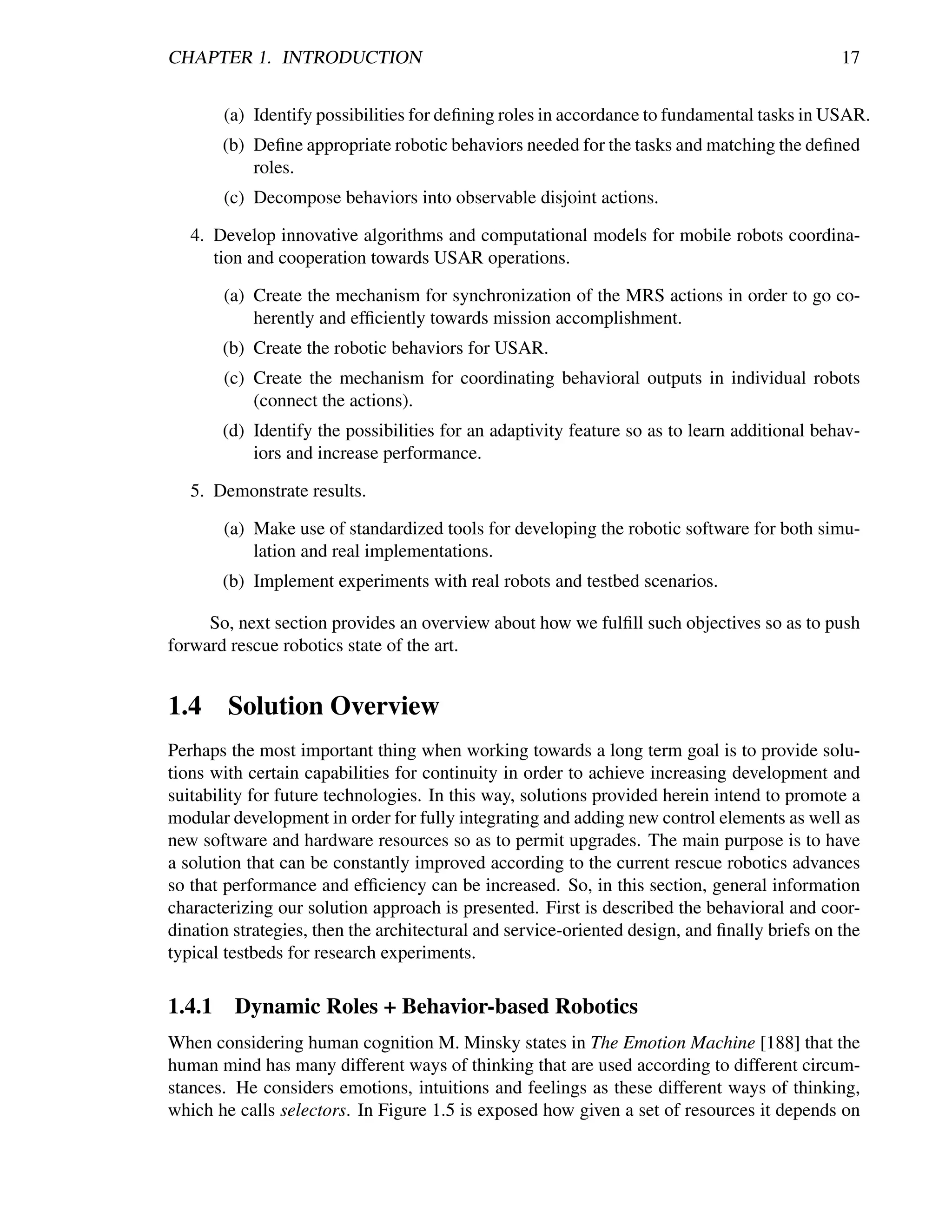 CHAPTER 1. INTRODUCTION                                                                       17


        (a) Identify possibilities for deﬁning roles in accordance to fundamental tasks in USAR.
        (b) Deﬁne appropriate robotic behaviors needed for the tasks and matching the deﬁned
            roles.
        (c) Decompose behaviors into observable disjoint actions.

   4. Develop innovative algorithms and computational models for mobile robots coordina-
      tion and cooperation towards USAR operations.

        (a) Create the mechanism for synchronization of the MRS actions in order to go co-
            herently and efﬁciently towards mission accomplishment.
        (b) Create the robotic behaviors for USAR.
        (c) Create the mechanism for coordinating behavioral outputs in individual robots
            (connect the actions).
        (d) Identify the possibilities for an adaptivity feature so as to learn additional behav-
            iors and increase performance.

   5. Demonstrate results.

        (a) Make use of standardized tools for developing the robotic software for both simu-
            lation and real implementations.
        (b) Implement experiments with real robots and testbed scenarios.

     So, next section provides an overview about how we fulﬁll such objectives so as to push
forward rescue robotics state of the art.


1.4 Solution Overview
Perhaps the most important thing when working towards a long term goal is to provide solu-
tions with certain capabilities for continuity in order to achieve increasing development and
suitability for future technologies. In this way, solutions provided herein intend to promote a
modular development in order for fully integrating and adding new control elements as well as
new software and hardware resources so as to permit upgrades. The main purpose is to have
a solution that can be constantly improved according to the current rescue robotics advances
so that performance and efﬁciency can be increased. So, in this section, general information
characterizing our solution approach is presented. First is described the behavioral and coor-
dination strategies, then the architectural and service-oriented design, and ﬁnally briefs on the
typical testbeds for research experiments.

1.4.1    Dynamic Roles + Behavior-based Robotics
When considering human cognition M. Minsky states in The Emotion Machine [188] that the
human mind has many different ways of thinking that are used according to different circum-
stances. He considers emotions, intuitions and feelings as these different ways of thinking,
which he calls selectors. In Figure 1.5 is exposed how given a set of resources it depends on
 