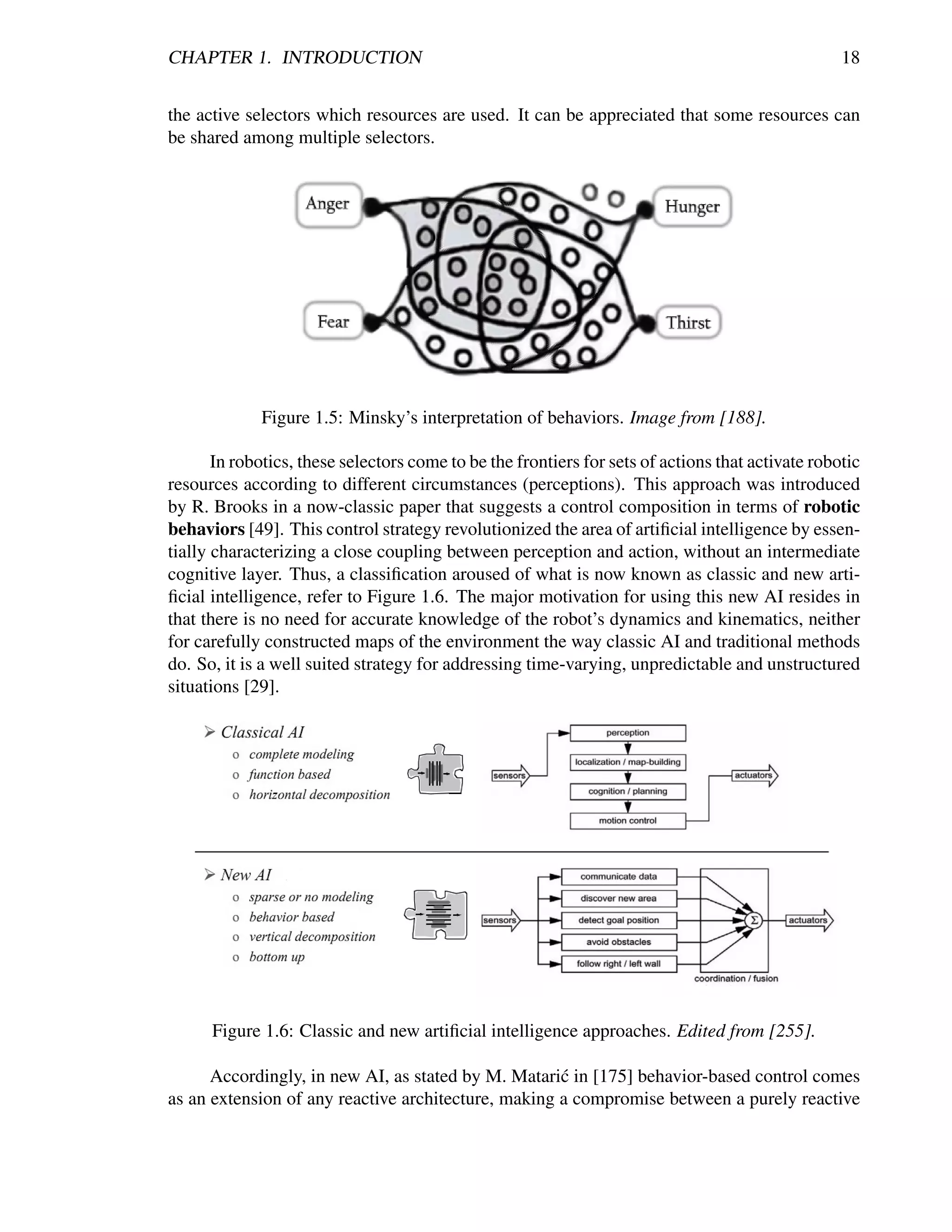 CHAPTER 1. INTRODUCTION                                                                            18


the active selectors which resources are used. It can be appreciated that some resources can
be shared among multiple selectors.




             Figure 1.5: Minsky’s interpretation of behaviors. Image from [188].

       In robotics, these selectors come to be the frontiers for sets of actions that activate robotic
resources according to different circumstances (perceptions). This approach was introduced
by R. Brooks in a now-classic paper that suggests a control composition in terms of robotic
behaviors [49]. This control strategy revolutionized the area of artiﬁcial intelligence by essen-
tially characterizing a close coupling between perception and action, without an intermediate
cognitive layer. Thus, a classiﬁcation aroused of what is now known as classic and new arti-
ﬁcial intelligence, refer to Figure 1.6. The major motivation for using this new AI resides in
that there is no need for accurate knowledge of the robot’s dynamics and kinematics, neither
for carefully constructed maps of the environment the way classic AI and traditional methods
do. So, it is a well suited strategy for addressing time-varying, unpredictable and unstructured
situations [29].




      Figure 1.6: Classic and new artiﬁcial intelligence approaches. Edited from [255].

      Accordingly, in new AI, as stated by M. Matari´ in [175] behavior-based control comes
                                                     c
as an extension of any reactive architecture, making a compromise between a purely reactive
 